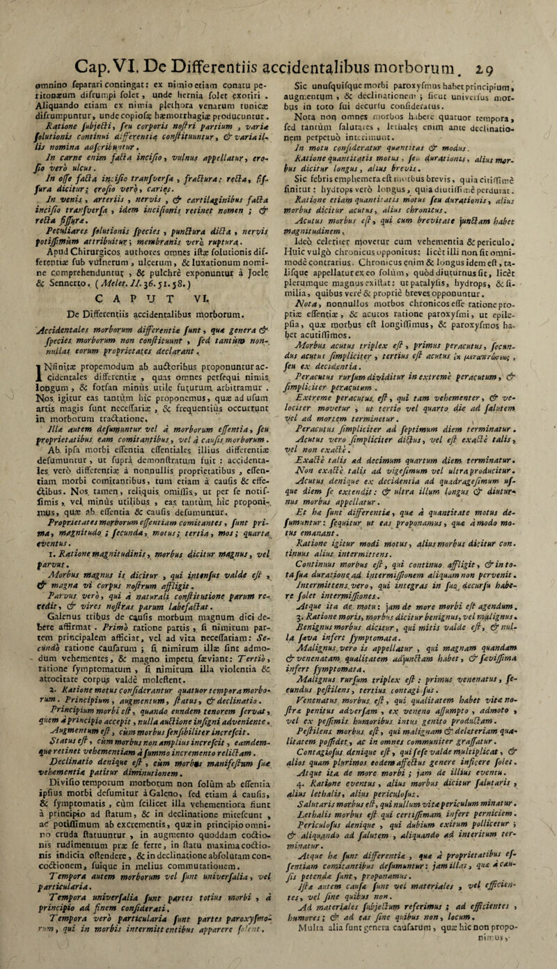 omnino feparari contingat: cx nimio etiam conatu pe- ritonajum difrumpi folec, unde hernia folet exoriri . Aliquando etiam ex nimia plet^ora venarum tunica: difrumpuntur, undecopiof? b#morrhagia: producuntur. Ratione Jubjefti, feu corporis nofhi partium , varia folutionis continui differentia confiituuntur, & varia il¬ lis nomina aafcribuntur. Jn carne enim fatta incifio, vulnus appellatur, ero* fi° vero ulcus. Jn offe fati a incifio tranfverfa , frattura: retta, fif- fur a dicitur; erofio vero, caries. Jn venis , arteriis , nervis , & cartilaginibus fati a incifio tranfverfa , idem incifionis retinet nomen ; eft retia fiftkra. Peculiares folutionis fpecies , punflura ditia , nervis fotijpmitm attribuitur; membranis vera ruptura.. Apud Chirurgicos authores omnes iftas folutionis dif¬ ferentia: fub vulnerum , ulcerum, & luxationum nomi¬ ne comprehendunto? , & pulchre exponuntur a Joele & Sennerto, (Mei et. JJ. 36.51.5 8.) CAPUT VI. De Differentiis accidentalibus morborum. Accidentales morborum differentia funt, qua genera & fpecies morborum non confiituunt , fed tantum non- nullas eorum proprietates declarant, IN fi nlcas propemodum ab audforibus proponuntur ac¬ cidentales differentia: , quas omnes perfequi nimis lougum , & forfan minus utile futurum, arbitramur . Nos, igitur eas tantum hic proponemus, qua: ad ufum artis magis funt neceffaria: , & frequentius occurrunt in. morborum uadtatione, Jlla autem defumuntur vel d morborum effentia, feu proprietatibus eam comitantibus, vel d caufis morborum. Ab, ipfa morbi effentia effentiales illius differentia: defumuntur , ut ftjpra demonftratu.m fuit : accidenta¬ les vero differentia: a nonnullis proprietatibus , effen- tiam morbi comitantibus, tum etiam a caufis & effe¬ ctibus. Nos tamen , reliquis omiffis, ut per fe notif- limis ,, vel, minus utilibus , eas tantum, hic proponi-*, mus, qua: ab. effentia & caufis defumunrur. Proprietates morborum effentiam comitantes, funt pri¬ ma, magnitudo fecunda, motus; tertia, mos; quarta eventus. 1. Ratione magnitudinis, morbus dicitur magnus, vel parvus. Morbus magnus is dicitur , qui inttnfus valde eft , & magna vi corpus noftrum affligit. Parvus verbi qui d naturali conflit utione parum re¬ vedit , & vires noflras parum labe fallat. Galenus tribus de caufis morbum magnum dici de¬ bere affirmat . Primo ratione partis , fi nimirum par¬ tem principalem afficiar, vel ad vita neccffariam: Se¬ cundo ratione caufarum ; fi. nimirum illae fint admo¬ dum vehementes, & magno impetu fieviant: Tertio, ratione fymptomatuin , fi nimirum illa violentia & atrocitate corpu^ valde moleftenc. 2. Ratione motus confiderantur quatuor temporamorbo- rum . Principium i augmentum, flatus, eft declinatio. Principium morbi e(l, quando eundem tenorem fervat, quem d principio accepit, nulla autlione infigni adveniente. Augmentum efl, cum morbus fenfibiliter increfcit. Status efl i cum morbus non amplius increfcit, eamdem- que retinet vehementiam dfttmmo incremento relitiam. Declinatio denique efl, cum morbis manifeftam fua vehementia patitur diminutionem. Divifio temporum morborum non folum ab effentia ipfius morbi defumitur aGaleno, fed etiam a caufis, & fymptomatis, cum fcilicet illa vehementiora fiunc a principio ad ftatum, & in declinatione mitefeunt , ac potUIimum ab excrementis, qua: in principio omni¬ no cruda ftatuuntur , in augmento quoddam coitio¬ nis rudimentum pix fe ferre, in ftatu maxima coitio¬ nis indicia offendere, & in declinatione abfolutam con- coitionem, fuique in melius commutationem. Tempora autem morborum vel funt univerfalia, vel particularia. Tempora univerfalia funt partes totius morbi , d principio ad finem confidtrati. Tempora vero particularia funt partes paroxyfmo- rum, qui in morbis intermittentibus apparere fo/ent. Sic unufquifque morbi paroxyfmus habet principium, augmentum , & declinationem ; ficut univeifus mor¬ bus in toto fui decurlu confideratus. Nota non omnes morbos habere quatuor tempora, fed ramum falutates , lethales enuq ante declinatio¬ nem perpetuo interimunt. In motu CQnfideratur quantitas eft modus. Ratione quantitatis motus , feu durationis, alius mor¬ bus dicitur longus, alius brevis . Sic febris emphemeraeft morbus brevis, quia citiffime finitur: hydrops vero longus, quia diutifli me perdurat. Ratione etiam quantitatis motus feu durationis, alius morbus dicitur acutus, alius chronicus. Acutus morbus eft qui cum brevitate juntlam habet magnitudinem, Ideo celeriter movetur cum vehementia & periculo. Huic vulgo chronicus opponitus: licet illi non fit omni¬ mode contrarius, Chronicus enim & longus idem eft , ta- iifque appellatur ex eo folum, quod diuturnus fit, licet plerumque magnus exiftat: utparalyfis, hydrops, &fi- rnilia, quibus vere & proprie breves opponuntur. Nota, nonnullos morbos chronicos effe ratione pro- pri cC effentia:, & acutos ratione paroxyfmi, ut epile- pfia, qua: morbus eft longiffimus, & paroxyfmos ha¬ bet acuti/Timos. Morbus acutus triplex efl, primus peracutus, fecun¬ dus acutus [impliciter , tertius efl acutus 1% ^iTaTtrcxnuc, feu ex decidentia. Peracutus rurfum dividitur in extreme peracutum, & [impliciter peracutum . Extreme peracutus, efl, qui tam vehementer, eft ve¬ lociter movetur , ut tertio vel quarto die ad falutem vel ad mortem terminetur. ( Peracutus [impliciter ad feptimum diem terminatur. Acutus vero [impliciter diftus, vel efl ex alie talis, vel non exalte. Exable talis ad decimum quartum diem terminatur. Non exafle talis ad vige fimum vel ultra producitur. Acutus denique ex decidentia ad quadragefimum uf- que diem fe extendit: & ultra illum longus 0 diutur¬ nus morbus appellatur. Et h<e funt differentia, qua d quantitate motus de¬ fumuntur: fequitur ut eas proponamus, qua amodo mo¬ tus emanant. Ratione igitur modi motus, alius morbus dicitur con. tinuus alius intermittens. Continuus morbus efl, qui continuo affligit, & in to¬ tafua duratione^ad intermifftonem aliquam non pervenit. Intermittens vero, qui integras in fuo^decurfu habe¬ re f olet intermiffiones. Atque ita de. motu: jam de more morbi eft agendum. 3. Ratione moris, morbus dicitur benignus, vel malignus. Benignus morbus dicitur, qui mitis valde efl, & nul¬ la fava infert fymptornata. Malignus vero is appellatur , qui magnam quandam & venenatam, qualitatem adjunttam habet, & favijfima infert fympt ornata. Malignus rurfum triplex efl: primus venenatus, fe¬ cundus peflilens, tertius contagi fus. Venenatus morbus eft, qui qualitatem habet vita no- ftr<t penitus adverfam , ex veneno affumpto , admoto , vel ex pejfimis humoribus intus genito prodtiTam. Peflilens morbus efl, qui malignam & deieteriam qua¬ litatem poffidet, ac in omnes communiter graffatur. Contagiofus denique efl, qui fefe valde multiplicat, & alios quam plurimos eodem affettus genere inficere folet. Atque ita de more morbi ; jam de illius eventu. 4. Ratione eventus , alius morbus dicitur falutaris , alius lethalis, alius periculofus. Salutaris morbus e(l, qui nullum vita periculum minatur. Lethalis morbus eft qui certiftimam infert perniciem. Periculofus denique , qui dubium exitum pollicetur ; & aliquando ad falutem , aliquando ad interitum ter¬ minatur . Atque ha funt differentia , qua d proprietatibus ef¬ fentia?/} comitantibus defumuntur: jam illas, qua a cau¬ fis petenda funt, proponamus. Jfla autem caufa funt vei materiales , vtl efficien¬ tes, vel fine quibus non. Ad materiales fubjeIlum referimus ; ad efficientes , humores; & ad eas fine quibus non, locum. Multa alia funt genera caufarum, qute hic non propo¬ nimus,-