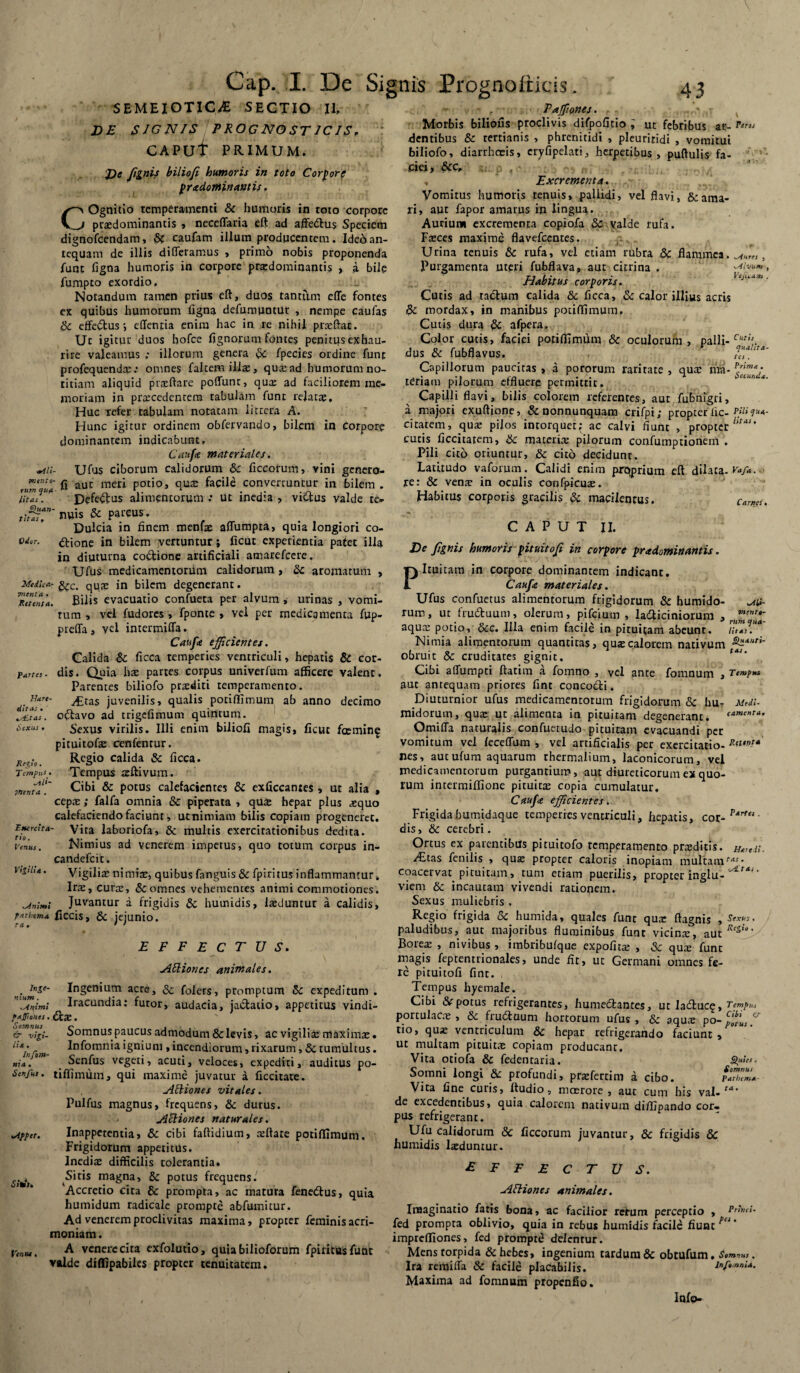 Cap. I. De Signis Prognoliicis. SEMEIOTICyE SECTIO II. DE SIGNIS PROGNOSTICIS. T CAPUt PRIMUM. C De ftinis biliofi humoris in toto Corpore prxdomituwtis. Ognitio temperamenti & humoris in toto corpore _j prasdominantis » neceffaria eft ad affedus Speciem dignofeendam, Sc caufam illum producentem. Ideo an¬ tequam de illis differamus , primo nobis proponenda funt figna humoris in corpore prxdominantis , a bile fumpto exordio. Notandum tamen prius eft, duos tantum effe fontes ex quibus humorum figna defumuntur , nempe caufas Sc effedus ; effenria enim hac in re nihil prceftat. Uc igitur duos bofce fignorum fontes penitqs exhau¬ rire valeamus ; illorum genera St fpecies ordine funt profequenda: .• omnes faltem illas, qrnead humorum no¬ titiam aliquid praeftare poffunt, qua: ad faciliorem me¬ moriam in pramedentem tabulam funt relata;. Huc refer tabulam notatam littera A. Hunc igitur ordinem obfervando, bilem in Corpore dominantem indicabunt, Caufe materiales. *aii- Ufus ciborum calidorum & ficcorum, vini genero- ,™nnu'.fi aut mer* Poti°j qua; facile convertuntur in bilem. litas . Defedus alimentorum .* ut inedia , vidus valde te- tiSlT' n»is & parcus. Dulcia in finem menfe affumpta, quia longiori co- od6r- dione in bilem vertuntur; ficut experientia pafet illa in diuturna codione artificiali amarefeere. Ufus medicamentorum calidorum , Sc aromatum , Medica- feC' qUaE jn bilem degenerant. Teunta. JBilis evacuatio confueta per alvum , urinas , vomi¬ tum , vel fudores, fponte , vel per medicamenta fup- pteffa , vel intermiffa. Caufe efficientes. Calida & ficca temperies ventriculi, hepatis & cor¬ dis. Quia hae partes corpus univerfum afficere valent. Parentes biliofo praediti temperamento. y£tas juvenilis, qualis pociftimum ab anno decimo odavo ad trigefimum quintum. Sexus virilis. Illi enim biliofi magis, ficut fcemin^ pituitofe cenfenrur. Regio calida & ficca. Tempus tzftivum . Cibi & potus calefacientes Sc exficcantes , ut alia , cepa;; falfa omnia & piperata , qu£ hepar plus aequo calefaciendo faciunt, utnimiam bilis copiam progeneret. '~rc!u- Vita laboriofa, Sc multis exercitationibus dedita. venus. Nimius ad venerem impetus, quo totum corpus in- candefcit. Vigilia; nimiae, quibus fanguis & fpiritusinflammantur. Ira;, cura;, Sc omnes vehementes animi commotiones. minimi Juvantur a frigidis & humidis, iteduntur a calidis, tarhema flCClS, & jejunio. effectus. jffiiones animales. n;umS‘~ Ingc*1*11^ acre, Sc foiers, promptum Sc expeditum . .Animi Iracundia: furor, audacia, jadatio, appetitus vindi- faffioHes. da;. Somnus paucus admodum & levis, ac vigilia; maximae. Infomniaignium »incendiorum,rixarum, Sc tumultus. Senfus vegeti, acuti, veloces, expediti, auditus po- tiffimum, qui maxime juvatur a ficcitate. AEHones vitales. Pulfus magnus, frequens, Sc durus. Actiones naturales. Inappetentia, & cibi faftidium, atftate potiffimum. Frigidorum appetitus. Inedia; difficilis tolerantia. Sitis magna, Sc potus frequens. Accretio cita Sc prompta, ac matura fenedus, quia humidum radicale prompte abfumitur. Ad venerem proclivitas maxima, propter feminis acri¬ moniam . A venere cita exfolutio, quiabilioforum fpiritus funt valde diflipabiies propter tenuitatem. partes • lUre- ditas . v£tas . 6exus . Re lio. Tempus sili jttenta . & vigi¬ lia . In {om¬ nia . Senfus. udfpet. Siti. 43 . Paffiones. r - v Morbis biliofis proclivis difpofitio i uc febribus at- dentibus Sc tertianis , phrenitidi , pleuriridi , vomitui biliofo, diarrhoeis, eryfipelati, herpetibus, puftulis fa¬ ciei, &C, f, _ - . _ . Excrementa. Vomitus humoris tenuis, pallidi, vel flavi, & ama¬ ri, aut fapor amarus in lingua. Aurium excrementa copiofa Sc valde rufa. Fteces maxime flavefeentes. /: Urina tenuis Sc rufa, vel etiam rubra Sc flammea. , Purgamenta uteri fubflava, aut citrina . ^tiyum Habitus corporis. Cutis ad radum calida Sc ficca, Sc calor illius acris Sc mordax, in manibus potiffimum. Cutis dura Sc afpera. Color cutis, faciei potiffimum Sc oculorum, palli- Cut dus Sc fubflavus. qualita¬ tes . Prima . raritate , qux nta- J : *■ oecunu*. Carnei • men re¬ rum qua¬ litas , Capillorum paucitas , a pororum teriam pilorum effluere permittit. Capilli flavi, bilis colorem referentes, aut fubnigri, a majori exuflione, Sc nonnunquam crifpi; propter fic- Pili qua- citatem, qua: pilos intorquet; ac calvi fiunt , propter bUs’ cutis ficcitatem, Sc materia: pilorum confumptionem . Pili cito oriuntur, Sc cito decidunt. Latitudo vaforum. Calidi enim prqprium eft dilata.Vaf». re: Sc vente in oculis confpicuse. Habitus corporis gracilis Sc macilentus. CAPUT II. De fignis humoris pituitofi in corpore pradominantis. Pituitam in corpore dominantem indicant. Caufe materiales. Ufus confuetus alimentorum frigidorum & humido- ruro, ut fruduum, olerum, pifeium , ladiciniorum , aqus potio, Scc. Illa enim facile in pituitam abeunt. Nimia alimentorum quantitas, qua calorem nativum obruit Sc cruditates gignit. f4J* Cibi affumpti ftatim a fomno , vel ante fomnum , Tempus aut antequam priores fint concodi. Diuturnior ufus medicamentorum frigidorum Sc hu- Medi- midorum, qua; ut alimenta in pituitam degenerant, («■menta, Omiffa naturalis confuerudo pituitam evacuandi per vomitum vel feceffum , vel artificialis per exercitatio- nes, autufum aquarum thermalium, laconicorum, vel medicamentorum purgantium, aut diureticorum ex quo¬ rum intermiffione pituitae copia cumulatur. Caufce efficientes. Frigida bumidaque temperies ventriculi, hepatis, cor- Pxrt“' dis, Sc cerebri. Ortus ex parentibus pituitofo temperamento praeditis. Heredi. i£tas fenilis , qua; propter caloris inopiam multam coacervat pituitam, tum etiam puerilis, propter inglu- viem Sc incautam vivendi rationem. Sexus muliebris . Regio frigida Sc humida» quales funt qua; ftagnis , Sexus. paludibus, aut majoribus fluminibus funt vicina:, aut/'tS“>' Borea; , nivibus , imbribufque expofitse , Sc quie funt magis feptentrionales, unde fit, ut Germani omnes fe¬ re pituitofi fint. Tempus hyemale. Cibi &• potus refrigerantes, humedantes, ut laduc?. Tempus portulacre , Sc fiuduum hortorum ufus , Sc aquis po- Cp'^fUi tio, quae ventriculum Sc hepar refrigerando faciunt 9 Ventu. ut multam pituita; copiam producant. Vita otiola & fedentaria. ^«««. Somni longi & profundi, prxfertim a cibo. Parliema Vita fine cutis, ftudio, maerore , aut cum his val. ta‘ de excedentibus, quia calorem nativum diffipando cor¬ pus refrigerant. Ufu calidorum & ficcorum juvantur, Sc frigidis Sc humidis laeduntur. effectus. HlUones animales. Imaginatio fatis bona, ac facilior rerum perceptio , frhni- fed prompta oblivio, quia in rebus humidis facile fiunt pli ‘ imprefliones, fed prompte delentur. Mens torpida & hebes, ingenium tardum & obtufum , Somvus , Ira remiffa Sc facile placabilis. inftmnU. Maxima ad fomnum propenfio. Infp-