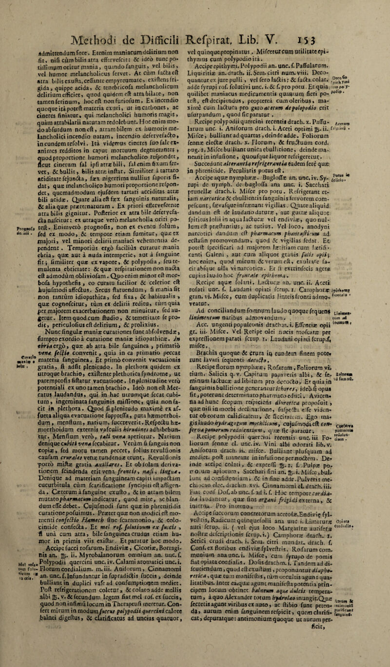 admittendam fore. Etenim maniacam delirium non fit, nifi cum bilis atra effervefeit: & ideo tunepo- tiffiiniim oritur mania, quando fatiguis, vel bilis, vel humor melancholicus fervet. At cum faCtaeft atra bilis exufta,ceflanteempyreumate, exiftens fri¬ gida, quippe acida, 8c tenebricofa melancholicum delirium efficiet, quod quidem eft atra bilare, non tamen ferinum, hoceft nonfuriofum. Ex incendio quoque ita poreft materia exuri, ut in carbones, ac cineres finiatur, qui melancholici humoris magis, quam atrabilarii naturam redolebunt. Hoc enim mo¬ do abfurdum non eft, atram bilem ex humoris me¬ lancholici incendio natam, incendio detervefadto, in eundem refolvi. Ita videmus cineres fuofale ex¬ animes redditos in caput mortuum degenerantes, uod proportione humori melancholico refpondet, cut cinerum fal ipfi atrx bili, fal enim fixum fer¬ vet, & bullit, bilis atrx inftar, Similiter a tartaro aciditate fejundta, faex nigerrima nullius faporis fi¬ dat» qua: melancholico humori proportione refpon¬ det, quemadmodum ejufdem tartari acciditas atra: bili acida:, Quare alia eft faex fanguinis naturalis, & alia quae prxrernaturam . Ex priori effervefaente atra bilis gignitur. Pofterior ex atra bile defervefa¬ cta nafeitur: ex utraque vero melancholia oriri po- Pmxooft teft. Enimvero prognofis, non cx eventu folum» dciiii. ex modo, 6c tempore etiam fumitur, qux ex majori, vel minori delirii maniaci vehementia de¬ pendent . Temporius ergo facilius curatur mania ebria, quae aut a nuda intemperie, aut a fanguinc fitj fimiliter qux ex vapore, & polypofia, feu te¬ mulenta ebrietate: &qux refpirationem non nacta eft admodum obliviofam. Quo enim minor eft mor- bofa hypothefis , co curatu facilior & celerior eft bujufmodi affe&us. Secus ftatuendum, S mania fit non tantum idiopathica, fed fixa, dc habitualis , quae cognofcitur, tum ex delirii reditu, tum quia per majorem exacerbationem non minuitur, fed au¬ getur. Item quod cum ftudio, & temeritate fe pro¬ dic, periculofiuseft delirium, & prolixius. Nunc lingula: manix curationes funt abfolvendae, Eumptoexordio a curatione manix idiopathicae. In tbrjacrgb, qux ab atra bile fanguinca , primario , vena feftio convenit, quia in ea primario peccat «•»>»• materia fanguinea. £t ptimo convenit vacuauoms M** gratia, fi adfit plenitudo. In piethora quidem ex utroque brachio, exiftenteplethoricafyodrome, ut parcmptofisfiftatur vactiatione. In plenitudine vero potentiali cx uqo tamen brachio. Ideo non eft Mer¬ catus laudandus, qui in hac utrumque fecat cubi¬ tum, ingeminata fanguinis njiflione, quia non fa¬ cit in piethora. Quod fi plenitudo maxime ex af¬ flicta aliqua evacuatione fupprefta, puta hxmorrhoi. dum, menfium, narium, fuccreverit. Refpc&u hx- morrhoidum externis vpfcuiis hirudine s adhibebun¬ tur. Menfium verb, (ahvena aperietur. Narium denique cubiti vena fecabitur. Verum fi fanguis non copix, fed motu tamen peccet, foliusrcvulfionis caufam crurales vena: tundenax erunt . Rcvulfionis •porro miftx gratia Axillares. Et oblolam deriva¬ tionem feindenda erit vena frontis, na/i, lingua, Denique ad materiam fanguincam capiti impadtam cucurbitula cum fcarificatione fyncipiti eft affigen¬ da. Cxterum afanguine exufto, &in atram bilem mutato pharmacum indicatur, quod mite, ac blan dum ede debet. Cujufmodi funt qux in phrenitidis curatione pofuimus. Prxter qux non modici eft mo¬ menti confettio Hamech fine fcammonio, & colo- Cintide confe&a. Et mei rof. folutivum ex fulcis , fi una cum atra, bile (anguinea crudus etiam hu¬ mor in primis viis exiftar. Et paratur hoc modo. Accipe fucci rofarura, Endivix, Cicorix, Borragi- nis an. 15. ii. Myrobalanorum omnium an. unc.f. Mei Polypodii quercini unc. iv. Calami aromatici unc. i. ium fo'u- Florum cordialium. m. iii. Auilorum, Cinnamomi 'acri,/* an- unc. f. Infundantur in fupradi&is fuccis, deinde bulliant in duplici vafe ad confumptioqcm mediet. Poft refrigerationem coletur, & colaro adde mellis albi ftj.v. & fecundum legem fiat mei rof. ex fuccis, quod non infimfi locum in Thtrapeufi meretur. Con¬ fert mirum in modum fuccus polypodii quercini calore balnei digeftus, $c clarificatus ad unctas quatuor. vel quinque;propinatus. Mifcetuf cum utilitate Cpi- thymus cum polypodioita. Accipeepithymi. Polypodii an. unc. f. Paffularum. Liquiritix an.drach. ii. $em. citri num.viii. Deco¬ quantur ex jure pulli, vel ferola&is; & fa£ta colat, adde fyrupi rof. folutivi unc. i. & f. pro potu . Et quia »00 y quilibet maniacus medicamentis quantum fieri po- teft, eft decipiendus, propterea cum oleribus» ma¬ xime cuin la&uca pro garo acetum depolopodio erit ufurpandum , quod fic paratur . Recipe polypodii quercini recenti* drach. x. Paffu- Ac„ora larum unc. i. Aniforum drach. i. Aceti optimi Jb* ii. (»*!»“»<* • Mi fcc, bulliant ad quartas, deinde adde. Foliorum fennx eledtx drach. x. Florum, & fructuum cord. pug. r. Mifce bu i fiant unica ebullitione, deinde ma¬ neant in infiifione, quoufque liquor refrigeretur. Succedunt alterantia refrigerantia eadem fere qux jn phrenitide. Peculiaris potus eft. Accipeaquxnymphxx. Bugloffx an. unc.iv.Sy- .** rupi de nymph. de bugloffa ana unc. i. Sacchari prunellx drach.i. Mifce pro potu. Refrigerant et¬ iam narcotica Sc ebullientis fanguinis fervorem com- pefcunf,fxvafqueinfrxnam vigilias, Quarealiquid dandum eft de laudanodaturx , aut guctx aliquot fpirituslolii in aquala&ucx vel endivix, quonui- lumeft prxftantius, ac tutius. Vel loco, anodyni narcotici dandum eft pharmacum phantafiicm» ad ecftafin promovendam, quod Sc vigilias fedat. Et pott ft fpecificari ad majorem lxtitiam cum !xtifi> canti Galeni , aut cum aliquot granis faiis opii i hoc enim, quod mirum & verum eft, exultate fa¬ cit abfque ulla vi narcotica. Et fi exirinfecis agere cupias laudo hoc frontale epithema. Recipe aqux folani. Laciucx an. unc. ii. Aceti rofati unc. f, Laudani opiati ferup. 1. Caraphorx tpUboma gran. vi. Mifce, cum duplicatis linteis fronti admo- f'onEa!® ’ veatur. Ad conciliandum fomnum laudo quoque fequens L;ililMI„ linimentum naribus admovendum. <um *& Acc. ungenti populeonis drachm. i, Efientix opii l<>gl8u^* gr. iii. Mifce. Vel Recipe olei nucis moftarx per exprelfionem parati fetup 1. Laudani optati fcrup.f, mifce,, • Brachia quoque & crura in eundem finem pote* runt lavari fcquenti decolla. Recipeflorum nympbxx, Rofarum,Foliorum vi. dum. Salicis q. v. Capirun papaveris albi, Sc fe- a^neim minum lactucx ad libitum pro decodfco. E'quia in‘d fanguinis bullitione generantur ichores, ideo fi opus fit, poterunt determinato pharmaco educi. Avicen» na ad hunc fcopum rcipiciens diurettea propofuit» qux nili in morbi declinatione, fufpe&x e fe viden¬ tur ob eorum caliditatem, & ficcitatem. Ego ma* gislaudo hydragogum mochlicum, cujufmodi eft con~ CositTVM ferva pomorum redolentium, qux fle .paratur. pomomm Recipe polypodii quercini recentis unc. iii Fo- iiorum fennx ei. unc.iv. Vini albi odorati lib.v. Aniforum drach. iw. mifce. Builiant plufquam ad medieti poft maneant ininfufionepernoiStem. De¬ inde accipe colati, & expreffi tfe-x. f. Pulpx po- iro.ura apiorum, Sacchari fini an. i. Mifce »JbuL furu adcoafiltemiam, & in fine adde.Pulveris me- Chiocao elec. drachm. x vi. Cinnamomi eL drach.iii, Fiat conf Dofiab unc. f. ad i. f. Hoc tempor e cor dia- Ua lauuancur, qux fint organi frigidi externa, Sc interm»,. Pro intetnot, Accipe fuccorum concretorum acero(x,Endivis fyl- veftris. Radicum quinquefolii ana unc i. Limaturx o?iafa auri ferup. ii. ( vel ejus loco Margatltx auriferxc,,J,ali’* noltrx deferiptionis lcrup.i.) Camphorx drach. 1. Serici crudi drach. i. Sem. citri mundat, drach. f. Conf.exflonbus endivixfylveftris. Rofarum com. munium ana unc. i. Mifce, cum fyrupo de pomis fiat opiata cordialis. Dofis drachm. i. Tandem ad di- Icuciendum, quod eft exuftum, proponuntur diapbo- retica, qux tum manifeftis, tum occultis agunt qua¬ litatibus. inter ea.qux agunt manifefta potentia prin¬ cipem locum obtinet balneum aqua dulcis tempera¬ tum, a quo Alexander totum ^^/«eainungit.Qux .4 k fccrecis agunt viribus ex auco, ac ftibio funt peten- -nUmoaW d$, aurum enim languinemrefpicit, quem cfarifi- fiSUlSSJ* Cat»depuratque: antimonium quoque ut aurum per¬ ficit,