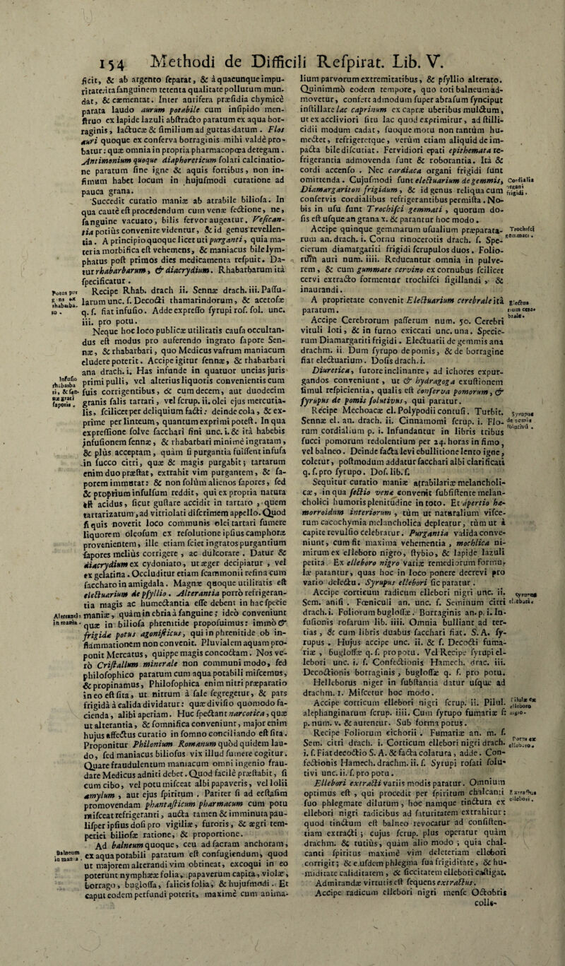 ficit, & ab argento feparat, & A quacunque impu¬ ri tate;itafanguinem retenta qualitate pollutum mun¬ dat, &esmencat. Inter aurifera prsfidia chymice parata laudo aurum potabile cum infipido men- ftruo ex lapide lazuli abftradlo paratum ex aqua bor¬ raginis , ladtucs & fimilium ad guttas datum . Flos nuri quoque ex conferva borraginis mihi valde pro- batur; quas omnia in propria pharmacopoea detegam . jintimonittm quoque diaphoreticum folari calcinatio- ne paratum fine igne & aquis fortibus, non in¬ fimum habet locum in hujufmodi curatione ad pauca grana. 'Succedit curatio inanite ab atrabile biliofa. In qua cauteeft procedendum cum venas fedione, ne, fanguine vacuato, bilis fervor augeatur. Fefican- tia potius convenire videntur, & id genus revellen¬ tia . A principio quoque licet uti purganti, quia ma¬ teria morbifica eft vehemens, & maniacus bile lym¬ phatus poft primos dies medicamenta refpuit. Da¬ tur rhabarbarum, & diacrydium. Rhabarbarum ita fpecificatur. fotus Recipe Rhab. drach ii. Senns drach. iii. Paffu- ihb\.b* larum unc. f. Decofiti thamarindorum, & acetofs kj* ** a” q. f. fiatinfufio. Adde expreffo fyrupi rof. fol. unc. iii. pro potu. Neque hoc loco publica: utilitatis caufa occultan¬ dus eft modus pro auferendo ingrato fapore Sen¬ ns, Sc rhabarbari, quo Medicus vafrum maniacum eludere poterit. Accipe igitur fenns, & rhabarbari ana drach. i. Has infunde in quatuor uncias juris fVbI*a° primi pulli, vel alterius liquoris convenientis cum fuis corrigentibus, 6c cum decem, aut duodecim **’*, granis falis tarrari, vel fcrup. ii. olei ejus mercuua- lis, fcilicet per deliquium fadti; deinde cola, & ex¬ prime per linteum, quantum exprimi poteft. In qua expreflione folve facchari fini unc. i.& ita habebis jnfufionem fenns, & rhabarbari minime ingratam, & plus acceptam, quam fi purgantia fuiffentinfufa Jn fucco citri, qua: & magis purgabit} tartarum enim duo prsftat, extrahit vim purgantem, & fa- poremimmutat: & non folum alienos fapores, fed Sc oropifiuminfuifum reddit, qui ex propria natura kft* acidus, ficut guftare accidit in rartaro , quem tartarizatum ,ad vitriolati difcrimem appello. Quod fi quis noverit loco communis ©leitartari fumere liquorem oleofum ex refolurione ipfiuscamphors provenientem, ille etiam fciet ingratos purgantium fapores melius corrigere , ac dulcorare . Datur & diacrydium ex cydoniato, utsger decipiatur , vel ex gelatina. Occluditur etiam fcammonii refina cum faccharo in amigdala . Magna: quoque utilitatis eft eleftuariutn de pfyllio. Alterantia porro refrigeran¬ tia magis ac humedtantia effe debent inhacfpecie Aiteunth manite, quam in ebria a fanguine; ideo conveniunt inmawa-^U2C jn jjiliofa phrenitide propofuimus: immod' frigida potus agonifiicus, qui in phrenitide ob in¬ flammationem non convenit. Pluvialem aquam pro¬ ponit Mercatus, quippe magis concodlam. Nos ve¬ ro Crifiallum minerale non communi modo, fed philofophico paratum cum aqua potabili mifcemus, propinamus, Philofophica enim nitri prsparatio ineoeftfita, ut nitrum a faie fegregetur, & pars frigida a calida dividatur: qusdivifio quomodo fa¬ cienda, alibi aperiam. Huc foctiantnarcotica, qux ut alterantia, & fomnifica conveniunr, major enim hujus effedtus curatio in fomno conciliando eftfita. Proponitur Philonium Romanum quod quidem lau¬ do, fed maniacus biliofus vix illud fumere cogitur. Quare fraudulentum maniacum omni ingenio frau¬ dare Medicus adniti debet. Quod facile prsftabit, fi cum cibo, vel potu mifceat albi papaveris, vel lolii Amylum , aut ejus fpirirum . Pariter fi ad ecftafim promovendam phantafiicum pharmacum cum potu mifceat refrigeranti, audta tamen & imminuta pau- lifper ipfius dofi pro vigilis, furoris, & aegri tem¬ periei biliofa: ratione, & proportione. Ad balneum quoque, ceu adfacram anchoram, CX aqua potabili paratum eft confugiendum, quod ut majorem alterandi vim obtineat, excoqui in eo poterunt nymphaea:folia, papaverum capita, viola:, borrago, bugloffa, falicisfolia, & hujufmodi. Et caput eodem perfundi poterit, maxime cum anima¬ lium parvorum extremitatibus, & pfyllio alterato. Quinimmo eodem tempore, quo toti balneum ad¬ movetur, confert admodum fuperabrafum fynciput inftillare lac caprinum ex caprae uberibus muldfcum, ut ex accliviori fitu lac quod exprimitur, adftilli- cidii modum cadat, fuoquemotu non ranttim hu- niedtet, refrigeretque , verum etiam aliquid dcim- padta biledifcuciat. Fervidiori epati epithemata re¬ frigerantia admovenda funt & roborantia. Ita & cordi accenfo . Nec cardiaca organi frigidi funt omittenda. Cujufmodi funteleBuarium de gemmis, ConJUUa Diamargariton frigidum , & id genus reliqua cum confervis cordialibus refrigerantibuspermifta .No¬ bis in ufu funt Trochifci gemmati , quorum do- fis eft ufque an grana x. & parantur hoc modo. Accipe quinque geminarum ufualium praeparata- T,och,{ci rum an. drach. i. Cornu rinocerotis drach. f. Spe- Ren‘raatl * cierum dtamargariti frigidi fcrupulos duos. Folio- nlfn auri num. iiii. Reducantur omnia in pulve¬ rem , & cum gummate cervino ex cornubus fcilicet cervi extracto formentar trochifci figillandi , Sc inaurandi. A proprietate convenit Elettuarium cerebrale ita Eieftoa paratum. num ceu. Accipe Cerebrorum pafferum num. 50. Cerebri ' ** vituli loti, & in furno exiccati unc. una. Specie- rum Diamargariti frigidi. Eledtuarii de gemmis ana drachm. ii. Dum fyrupo de pomis, &de borragine fiat eledtuarium. Dofisdrach,i. Diuretica ■, furore inclinante, ad ichores expur¬ gandos conveniunt , ut & hydragoga exuftionem fimul refpicientia, qualis eft conferva pomorum, cr fyrupus de pomis folutivus, qui paratur. Rdcipe Mechoacs cl.Polypodiicontufi. Turbit. Sympui Senns el. an. drach. ii. Cinnamomi fcrup. i. Flo- decf.n’j* rum cordialium p. i. Infundantur in libris tribus °  fucci pomorum redolentium per 24.horas infimo, vel balneo. Deinde fadla levi ebullitione lento igne, coletur, poftmodum addatur facchari albi clarificari q.f.pro fyrupo. Dof.lib.f. Sequitur curatio manis atrabilarismelancholi- cs, in qua fettio vena convenit fubfiftence melan¬ cholici humoris plenitudine in toto. Et apertio ha- morroidnm interiorum » tum ut naturalium vifce- rum cacochymia melancholica depleatur, rum ut i capite revulfio celebratur. Purgantia valida conve¬ niunt, cum fit maxima vehementia , mochlica ni¬ mirum ex elleboro nigro, ftybio, & lapide lazuli petita. Ex elleboro nigro varis remediorum formu? ls parantur, quas hoc in loco ponere decrevi pro vario deledtu. Syrupus ellebori ficparatur. Accipe corticum radicum ellebori nigri unc. ii. ^,^0» Sem. anifi . Faenicuii an. unc. f. Seminum citri sUbau, drach. i. Foliorum bugloffs. Borraginis an. p. i. In- fufionis rofarum lib. iiii. Omnia bulliant ad ter¬ tias, Sc cum libris duabus facchari fiat. S. A. fy¬ rupus . Hujus accipe unc. ii. & f. Decodti fuma¬ ris , bugloffs q. f. pro potu. Vel Recipe fyrupi el¬ lebori unc. i. f. Confectionis Hamech. drac. iii. Decodtionis borraginis , bugloffs q. f. pro potu. Helleborus niger in fubftantia datur ufque ad drachm. 1. Mifccrur boc modo. Accipe corticum ellebori nigri fcrup. ii. Pilul. ^'ieb*o* alephanginarum fcrup. iiii. Cum fyrupo fumaris f: «'»'«>- p.num. v. &aurenrur. Sub forma potus. Recipe Foliorum cichorii . Fumaris an. m. f. Sem. citri drach. i. Corticum ellebori nigri drach. e,iib”0ef i. f. Fiat decodtioS. A. &fadta colatura, adde. Con¬ fectionis Hamech. drachm. ii. f. Syrupi rofati folu* tivi unc. ii. f. pro potu . Ellebori extraSli variis modis paratur. Omnium optimus eft , qui procedit per fpirirum chalcanti txtra^» fuo phlegmate dilutum, hoc namque rindfcura ex '',eD0“* ellebori nigri radicibus ad faturiratem extrahitur: quod tindium eft balneo revocatur ad confiften- tiam extracti } cujus fcrup. plus operatur quam drachm. Si tutius, quam alio modo ; quia chal¬ canti fpirirus maxime vim deleteriam ellebori corrigit; & e.ufdem phlegma fua frigiditate, & hu¬ mi di cate caliditacem , Sc ficcicatem ellebori caftigac. Admirands virtutis eft fequense.*trattus. Accipe radicum ellebori nigri menfe OCtobris colis-