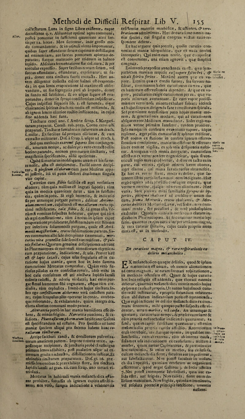colleftarum Luna in figno Librae exiftente, eaque dccrefcente q.v. Abluantur optime aqua communi, poftea ponantur in fufficienti quantitate aceti for¬ tis per 12. horas. Mox ficcentur, inde groffo mo¬ do contundantur, & in urinali vitreo imponantur, quibus fupcr affundatur ferum caprinum deftiilatUm ad eminentiam, autfuccus pomorum apiorum de¬ puratus ; fiatque maceratio per triduum in balneo tepido. Abfoluta fermentatione fiat colatura, & per torcular expreffio. Super fecibus novum ferum , vel fuccusaffundatur, effundatur, exprimatur; ut fu* pra, donec tota tin&ura fuerit extracta. Haec au¬ tem diligenter co!ie6ta calore balnei eft evaporan¬ da; in qua lenta evaporatione id maxime eft obfer< vandum, ut fiatfegregatio puri ab imputo, donec in fundo nil fubfideat, tc eo ufque liquor eft eva¬ porandus, donec in fyrupi confidentiam infpifferur. Cujus infpiffaci liquoris lib. i. eft fumenda, eique chalcantini fpiritusdrachma media eft mifcenda, &c ab ignem lenem ulterior coctio inftitucnda; in cujus fine addenda haec funt. Tindtune croci unc. f Arnbrae fcrup. f. Margari¬ tarum praeparat. Corall. rub. prazp. Cornu cervi ufti prsparati. Tinvfturxfantalorum rubeorum an drach. {. mifce. Ex fecibus fal petrquin eliciatur, & cum extrado mifceatur. Dof. a fcrup. i. ufque ad drach. i. Sed qua methodo extremi fapores fint conjungen¬ di, amarum nempe, ac dulce pro vero extradoelle. borinoparando, necnon gemmarum tin&uris, vel magifteriis fpecificando, alibi aperiemus. Quod fi maniacus inobfequens unum ex his fume- renolit, aftu eft decipiendus. Facile autem decipi¬ tur, fi pinjitum elleborum cum pane Medicus appo¬ ni jufferit, ita ut panis ellebori drachmam lingula vice capiat. Caeterum cum fiibio facilius eft aegri verfutiam eludere; tum quia nullius eft ingrati faporis; tum quia in modica quantitate datur , tara in fubftan- tia, quaminpotu. Si ergo intentio, & indicatio fit per utramque purgare partem , dabitur Antlmo- ilium ementi um, cujufmodi eft metallorum crocus op¬ time redificatus, calx fiibii, & id genus alia. Ve¬ rum fi vomitus fufpedus habeatur, quippe quitum ab aegri conftitutione, tum a nocua in ipfum caput evaporatione prohibeatur,fubfti tuendum erit ftibium per inferiora folutnniodo purgans, quale & Anti- monii magijierium, crocus fublimatione paratus,//o- res communes albi faledecrcpitato caementari, nter- curiusvita prunellae falefemi fixus redditus, & pul¬ vis /tellatus.Qaorum genuina: deferiptiones aderunt in Pharmacopoea de rationali remediorum chymico- rum praeparatione, indicatione, & ufu. Praeter haec eft & lapis laz.uli, cujus ufus fingularis eft in cu¬ ratione hujus inaniae, quem hoc in loco fumma cum ratione Mercatus comprobat. Quam veto fu- riofuspilulas exeo confedasrenuit, ideo mihi in hoc cafu confultum eft uti tinttura lapidis lazuli coloriscaeiefti, & odoris violacei; haec enim pur¬ gat flmulhumorem fibi cognatum, eftquetum cor- dialis, tum cephalica. Immoex hujus tindurafo- leo ego confeftionem alche<rmej vera coeleftem para¬ re; cujus fcrupulus plus operatur in corde, cerebro¬ que roborando, & exhilarando, quam integra dra¬ chma alterius communi modo paratae. Alterantia porto in hac mania humidiora effe de¬ bent, Sc minus frigida. Narcotica pauciora, & ca¬ lidiora . Phantaflicum pharmacum fetificante Galeni eft fpeeificandum adccftahn. Pro fpecifico ad hanc manfe fpeciem aliqui pro fecreto habene hancca- raliorum tintturam. Accipefacchari candi, & Corallorum pulveriza- torum anaticam partem. Impone retortae tenve, ap- pofitoque recipiente, Sejuncturis probe claufis igne primum lento adhibito, poft paulatim ufque ad ex¬ tremum gradum adaudo, diftillationem inftitue.Et obtinebistincturam praeparatam. Dof.gr. 16. pr.-e- miftislenientibusScpteexhibito flore, feu tindura lapidis lazuli ad gran. xii. cum fcrup. uno tartari vi- triolati. Mercatus in habituali mania melancholica uftio- nes prohibet, fortallis ob igneam capitis affectio¬ nem; nos vero, fumpta indicatione a vehementia Refpirat. Lib V. 1 155 refiftentfe materfe morbi ficte, & uftiones,&tere- brationem admittimus. Hec de curatione omnis ma¬ nis fpeciei, cui fingufe congrua victus racio re- fpotidere debent. Ex hac arguere quis poterit, qualis curatio con- veniatei maniae idiopathicae,'quae ex nuda cerebri intemperie; Qui enim eam novit, qu.e c > npoficac eft conveniens, una etiam agnovit , quae fimplici congruit. Enimveropraepofita; annedtenda ea eft, qiefym- pathicam maniam rerpicir ex j vapore fylvdiri , C5“ KU.U e5t vitali fpiritu ferino - Maxime autem qu.e ex va- Wvtttii . pote. Etenimquajex cordis furore, feu fervore na- fcitur, communem habet curationem cum ea , quie cx humorum effervefeentia dependet. Arquteex va¬ pore, peculiarem exigit curationem pet ea, quae va¬ poris mineram averuncant. £t cum vapor potiffi- mum ex vernrnofa naineraexhalare folcat; idcirco ad hujusfcopum dirigenda funt remediorum fpicula. Sed praemittere neceffarium puto hujus mania: mo¬ rem, Sc generationis modum, qui ad curationem abfqueerrore Medicum manu ducat. Solet ergo ma- niaex verme primum latefcere, tandem profilire. Ipfo namque in cerebrum evaoorante vapore, idque replente, ajgerprius comatofus & aphtaus redditur. Poft eodem ex ftatione in cerebro igneam efferve- fcentiam concipiente, maniacus efficitur & effertur: vUnh e* itaex comite vigilia, ex aph ania defipieotia nafei- tur. Antequam vero mania detegatur, comatofum‘i,t- affedtu na ex vernae pen iere cognofcitur, quia fi ven¬ triculi regio mana exploretur, dolore ex tadtu eain parte, cui vermis, ejufque minera hteret oborto, reget clamat, qui manu laxata rurfus obtumefeit. Et hrec ex verme fiunt, modo ea definr, qure la¬ tentem illius partis inflammati nem indigitant.Hoc ergocognito ad ea prefidia confugere expedit, quae vermem enecant .cjufqu • ni nerim eliminant. H.ec varia. Sunt pb.iiora mihi familiaria fyrupus de hy- perico-, phlegma chalcani .ad cochleam unum da¬ tum, pluma Mercurii, crocus chalcanti, & Mer¬ curius dulcis cx Mercurio Lua.e, vel Solis , n >0 corn- mun: modo , fed peculiari , & vere philofophico exaltatus. Quorum omnium methodum claram in- dicaboin Pharmacopoea. At iecurationc manire hec fatis, quatenus ex ejus currui me per accidens magna, & rara curatur fjriratio, cujus caufa p.opria mens mota eft, ut ia methodo, CAPUT IV. De curatione magna, & rara respirationis ex delirio melancholico . X melancholico quoque delirio, quod & ipfum JL-v interentium eft unum, ob mentis alienationem ad curas magnam , ac raram formari refpirationem, in methodo oftenfum eft. Quare & hujus curatio hoc loco reliquis eft addenda, quae thoraci catentzs debetur, quatentis melancholica mentis motio hujus dyfpnnere caufa eft propria.LTt autern hujufmodi cura¬ tio redre inftituatur, epropria fecundum vehemen¬ tiam abfoluram indicamium penueft depromenda. Qua: ergo in licant in dei rio melancholico ex com¬ muni fententia, mihi quoquo pa&o fufpccla effe vi¬ dentur, utru m morbi-s, \d caufa. An utrumque & quorum; curatorium nempe, & prrefervatorium? & cum propria melancholia? indicantia quaeruntur, fra fime, qune in capite fubfiftunt quaeruntur; eft enim melancholia propria capitis aftlclio. Recentiorum ergo increbuit, inv duirque opinio, in qualibet me- ;'h«S»lae* lancholia, cumabexterna , tum abinterna caufa, fol3inex ufu indicationem excaufafumi, nullam a •atui'! morbo, quam tuetur Capivacceus, & patrocinatur hoc ratiocinio. Si enim ex morbo, feu cxfefafa, cultate melancholia fieret, faculrasaur impediretur, aut iabefattarciur. N >n poteft facultas in melan¬ cholia impediri, quoniam cerebrum ut organicum afficeretur, quod negat Galenus 3. de locis affectis 7.Nec poteft intemperie lafcefadtari, quia aut ca¬ lida eflet, aut frigida. Non calida, fieret emm de¬ lirium maniacum. Non frigida, quoniam imminuta, vel refoiuta potentfe principis functione, amentia nafcere-
