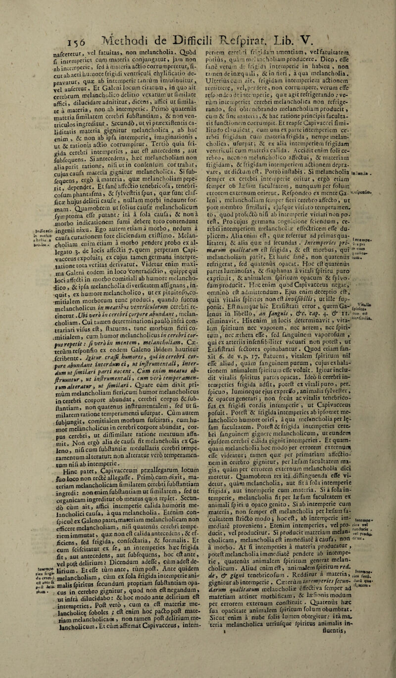 nafcererur, vel fatuitas, non melancholia. Quod fi intemperies cqm materia conjungatur, jam non ab intemperie, fed a materia adiio corrumperetur, fi- cut ab acri humore frigidi ventriculi ch.ylificatio de¬ pravatur, qux ab intemperie tantum imminuitur, vel aufertur. Et Galeni locum citatum , in quo ait cerebrum, melancholico delirio vexatum ut fimilare affici, dilucidare adnkitur, dicens, affici ut fimila- ic a materia, non ab intemperie. Primo quatenus materia fmiilarcm cerebri fubftantiam, & non ven¬ triculos ingreditur . S.ecund6, ut vi prxexiftenris ca¬ lidi tatis materia gignitur melancholica , ab hac enim , & non ab ipfa intemperie, imaginationis , ut & rationis a&io corrumpitur. Tertio quia fri- yida cerebri intemperies , aut eft antecedens , aut fubfequens. Siantecedens, hxc melancholiam non alia pari c ratione, niiiutin confenlum cortrahat, cujuscaufa materia gignitur melancholica. Si fub¬ fequens, ergo a, materia, qux melancholiam pepc- ric, dependat. Etfaneaffe&io tenebricofa, tenebri- cofum phantafma, & fylveftris fpus, quae funt dif¬ ficte hujus delirii caufae, nullam morbi induunt for¬ mam. Quamobrem ut folius caufae melancholicum fymptorna effe putant: ita a fola caufa, & nona morbo indicationem fumi debere toto contendunt W,cade ingenii nixu. Ego autem etiam a morbo, nedum a in n.eUii- caufa curationem fore eliciendam exiftimo. Melan¬ thu “ choliam enim etiam a morbo pendere probo ex al¬ lecato 3. de locis affe&is 7. quem perperam Capi¬ vacceus expofuit; ex cujus tamen germana interpre¬ tatione tota veritas derivatur. Videtur enim maxi¬ ma Galeni eodem in loco ‘contradictio, quippe qui loci affedli in morbo comitiali ab humore melancho¬ lico , ipfa melancholia di verfitatem affignans , in¬ quit, ex humore melancholico, ut ex pituitofo, co¬ mitialem morborum tunc produci, quando fuccus melancholicus in meatibus ventriculorum cerebri re¬ tinetur . Ubi vero in cerebri corpore abundant, melan¬ choliam . Cui tamen determinationi paulo infra con- trariarivifus eft, ftatuens, tunc morbum fieri co- . initialem, cum humor melancholicus in cerebri cor- fusrepetit: /iveroin mentem, melancholiam. Cx- terum refponfio ex eodem Galeno ibidem hauritur fcribente. Igitur craffi humores, qui in cerebri cor¬ pore abundant interdum ei, ut inflrumentali, inter- dum ut fimilari parti nocent. Cum enim meatus ob- Jlruuntur, ut inflrumentali, cum vero temperamen¬ tum alteratur, ut fimilari. Quare cum dixit pri¬ mum melancholiam fieri,cum humor melancholicus in cerebri corpore abundat, cerebri corpus & fub¬ ftantiam, nonquatenus inftrumentalem > fed utfi- milarem ratione temperamenti ufurpat. Cum autem fubjungit, comitialem morbum fufeirari, cum hu¬ mor melancholicus in cerebri corpore abundat, cor¬ pus cerebri, ut diffimilare ratione meatuum affu- mit. Non ergo alia de caufa fit melancholia ex Ga¬ leno, nificum fubftantix medullaris cerebri tempe¬ ramentum alteratur: non alteratur vero temperamen¬ tum nifi ab intemperie. Hinc patet, Capivacceum prxallegatum locum fuo loco non re&e allegaffe. Primo cum dixit, ma¬ teriam melancholicam fimilarem cerebri fubftantiam ingredi: non enim fubftantiam ut fimilarem , fed ut organicam ingreditur ob meatus quos replet. Secun¬ do cum ait, affici intemperie calida humoris me¬ lancholici caufa, a qua melancholia. Etenim con- fpicue ex Galeno patet,materiam melancholicam non efficere melancholiam, nifi quatenus cerebri tempe¬ riem immutat, qux non eft calida antecedens, & ef¬ ficiens, fed frigida, confe&aria, &c formalis. Et cum feifeitatur ex fe, an intemperies hxc frigida fit, aut antecedens, aut fubfequens, hoc eft ante, vel poli delirium 2 Dicendum adeffe, cumadeftde- lirium. Et effe tum ante, tum poft. Ante quidem tWrZ melancholiam, cum ex fola frigida in temperie ani- malis fpiritus fecundum propriam fubftantiam opa- fium • cus in cerebro gignitur, quod non eft negandum, ut infra dilucidabo: & hoc modo ante delirium eft intemperies. Poft vero , cum ca eft materix me¬ lancholia? foboles ,* eft enim hoc padto poft mate¬ riam melancholicam, non tamen poft delirium me¬ lancholicum . Et cum affirmat Capivacceus, intem¬ periem cerebri frigidam amentiam, vel fatuitatem potius, quam me]rncholiam producere. Dico, effe fane verum de frigida intemperie in habitu , non tamen deinxquali, 6c 5n fieri, aqua melancholia. Ulterius cum ait, frigidam intemperiem actionem remittere, vel,periere, non corrumpere, verum effe refpnnde a deruempeiie, qux agit refrigerando .-ve¬ rum intemperies cerebri melancholica non refrige¬ rando, fed obtenebrando melancholiam producit , cum &c fine materia ,& hac ratione principis faculta¬ tis fundtiunem corrumpit. Et reapfe Capivaccei fimi- litudo cl mdicat, cum una ex parte intemperiem ce¬ rebri frigidam cum materia frigida , nempe melan¬ cholica, ufurpat-, & ex alia intemperiem frigidam ventriculi cum materia calida. Accidit enim foli ce¬ rebro, necnon melancholico affedtui, & materiam frigidam, & frigidam intemperiem adtionem depra¬ vare, utditftumeft. Porro inflabis. Si melancholia . femper ex cerebri intemperie oritur , ergo etiam femper ob lxftim facultatem, nunquam per folum errorem externum orietur. Refpondco ex menteGa- KcfP°afia* leni, melancholiam femper fieri cerebro affedto, ut pote membro fimilari, ejufque vitiato temperamen¬ to, quod ptofedfco nifi ab intemperie vitiari non po- teft. Pro cujus germana cognitione fciendum, ce¬ rebri intemperiem rnelancholix erfetftricem effe du¬ plicem. Alia enim eft, qux refertur ad primas qua- ( litatesj & alia qux ad lecundas . Intemperies pri- ;,rp™pe' marum qualitatum eft frigida, & eft morbus, quim '“m melancholiam pari r. Et hanc fane, non quatenus tum. refrigerat, fed quatenus opacat. Hoc eft quatenus partes luminofas, dlaphanas a vitali fpiricu puro exprimit, & animalem fpiritum opacum &fylvo- fumproducit. Hoc enim quod Capivacceus negat, omnino eft admittendum. Ejus enim deceptio eft, quia vitalis fpiritus non eft invif bilis, utiile fup- ponit. Eft namque hic Erafiftrati error, quemGa- (piY“*lie lenus in libello, an f,'anguis , &c. cap. 4. & 11.'»»» eit eliminavit. His.eatm in locis determinavit , vita- lem fpiritum nec vaporem, nec aerem, nec fpiri¬ tum, necxchera effe, fed fanguinem vaporofum , qui ex arteriis infenfibiliter vacuari non poteft , uc Erafiftrati fedtores opinabantur. Quod etiam fan- xit 6. de v.p. 17. ftatuens, vitalem fpiritum nii effe aliud, quam fanguinem purum, cujusexhala- tionem animalem fpiritum effe voluit. Igitur inclu¬ dit vitalis fpiritus partes opacas. Ideo fi cerebri in¬ temperies frigida adfu, poteft ex vitali puro, per. fpicuo, lumineque ejus expreffo, animalis fylvefter, & opacus generari i non fecus ac vitalis tenebrico- fus ex frigidi cordis intemperie , ut Capivacceus pofuit. Poteft & frigida intemperies ab ipfomet me¬ lancholico humore oriri, a qua melancholia per 1?- fam facultatem. Poteft & frigida intemperies cere. bri fanguinem gignere melancholicum, ut eundem ejufdern cerebri calida gignit intemperies . Et quam¬ quam melancholia hoc modo per errorem externum effe videatur i tamen qux per primariam affectio¬ nem in cerebro gignitur, perlxfamfacultatem ma¬ gis, quam per errorem externum melancholia dici meretur. Quamobrem res ita diftinguenda effe vi¬ detur, quam melancholia, aut fit a fola intemperie frigida, aut intemperie cum .materia. Si a fola in¬ temperie, melancholia fit per lxfam facultatem ex animali fp irim opaco genito . Si ab intemperie cum materia, non femper eft melancholia per lxfam fa¬ cultatem ftridto modo ; hoc eft, ab intemperie im- rmempe. mediate proveniens. Etenim intemperies, vel pro- ri^ wi ducit, vel producitur. Si producit materiam melan- rvrel p“0u' cholicam, melancholia efl immediate a caufa, non a morbo. At fi intemperies a materia producatur , poteft melancholia immediate pendere ab intempe¬ rie , quatenus animalem fpiritum generat melan¬ cholicum. Aliud enim eft, animalem fpiritum red. ^ de, & gigni tenebricofum . Redditur a materia, riej Cecd. gignitur ab intemperie . Cxterum intemperies fecun- darum qualitatum melaccholix effeCliva femper ad materiam attiner morbificam» Sc lxfionis modum per errorem externum conftiruit . Quatenus hxc fua opacitate animalem fpiritum folum obumbrat. Sicut enim a nube folis lumen obtegitur: itama. teria melancholica utriufque fpiritus animalis in¬