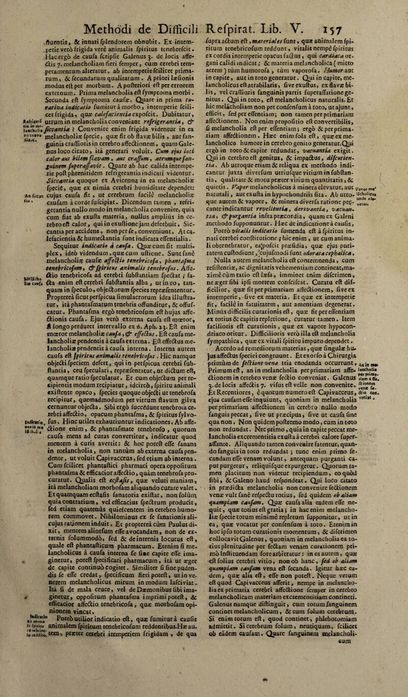f Methodi de Difficili .fluentis, & innati fplendorem obnubit. Ex intem¬ perie veto frigida vere animalis fpiritus tenebrefeit. Hac ergo de caufa fcripfit Galenus 3. de locis affe¬ ctis 7. melancholiam fieri femper, cum cerebri tem¬ peramentum alteratur, ab intemperie fcilicet prima¬ rum, & fecundarum qualitatum . A priori la:fionis modus clt per morbum. Apofteriori e(t per errorem externum. Prima melancholia eftfyraptoma morbi. Secunda eft fymptoma caufa:. Quare in prima r«- rativa indicatio fumitur a morbo, intemperie fcili- cetfrigida, qua: calefacientia e\pofeit. Dubitatur, *.ef;ig*ra in melancholia conveniant refrigerantia, & uVcM\i/iccantia i Convenire enim frigida videntur in ea melancholiae fpecie, quae fit ob flavae bilis , autfan- guinis craffioris in cerebro affedionem, quam Gale¬ nus loco citafo, ita generari voluit. Cum ejus loci calor aut bilem flavam i aut craffum* atrumquefan- guinem fuperajfavit. Quare ab hac calida intempe¬ rie poft phrenitidem refrigerantia indicari videntur. Siccantia quoque ex Avicennq in ea melancholiae fpecie, quae ex nimia cerebri humiditate dependet; Anficcjn cujus caufa fit, ut cerebrum facile melancholiae *'*• caufam a cordefufeipiat. Dicendum tamen , refri¬ gerantia nullo modo in melancholia convenire, quia cum fiat ab exufta materia, nullus amplius in ce- rebroeft cafor, qui in exuftione jam deferbuit. Sic¬ cantia per accidens, non per fe, conveniunt. Atca^ lefacientia & humedantia funtindicata effentialia. Sequitur indicatio a caufa. Quaecumfit multi¬ plex, ideo videndum, quae cum uftiene. Suntfane melancholiae caufae affettio tenebricofa, phantafma tenebricofum, & fpiritus animalis tenebro fas. Affe- Meiicho tcne(3r‘co^a a<f cerebri fubftantiam fpedat; fa- li* caufa da enim eft cerebri fubftantia alba, ut in eo, tan- quam infpeculo, objedorum fpccies repraefententur. Propterea ficutperfpicua fimulacrorum idea illuftra- tur, itaphantafmarum tenebris offunditur, & offuf- catur. Phantafma ergo tenebricofum eft hujus affe- dionis caufa. Ejus vero externa caufa eft maeror, H longo perduret intervallo ex 6. Aph. 23. Eft enim maeror melancholia; caufa, & effeftus. Eft caufa me¬ lancholiae pendentis a caufa externa. Efteffedus me¬ lancholiae pendentis a caufa interna. Interna autem caufa eft fpiritus animalis tenebricofus . Hic namque objedifpeciem defert, qui in perfpicua cerebri fub- ftantia, ceu fpeculari, reprsfentatur, ut didurn eft, quamque ratio fpeculatur. Et cumobjedum per re¬ cipientis modum recipiatur, idcircd, fpiritu animali exiftente opaco, fpecies quoqueobjedi uttenebrofa recipitur, quemadmodum per vitrum flavum gilva cernuntur objeda. Sibi ergo fuccedunttenebroia ce¬ rebri affedio, opacum phantafma, & fpiritus fylvo- indieatio. fus. B»nc utiles exhauriuntur indicationes. Ab affe- i.-huT &lone enim > & phantafmate tenebrofa , quorum caufa mens ad curas convertitur, indicatur quod mentem a curis avertit; & hoc poteft effe fanans in melancholia, non tantum ab externa caufa pen¬ dente , ut voluit Capivacceus, fed etiam ab interna. Cum fcilicet phancaftici pharmaci opera oppofitum phantafma & cfficacior affedio, quam tenebrofa pro¬ curatur. Qualis eft ecfiafif, quae veluti maniam, ita melancholiam morbofam aliquando curare valet. Et quamquam ccftafis fanatoria exiftat, non folum quia contrarium, vel efficacius fpedrum producit, fed etiam quatenus quielcentem in cerebro humo¬ rem commovet. Nihilominus ex fe fanationis ali- cujus rationem induit. Et propterea cum Paulus di¬ xit, mentem aliorfum effe avocandam, non de ex¬ ternis folummodo, fed & de internis locutus eft, quale eft pbantafticum pharmacum. Etenim fi me¬ lancholicus a caufa interna fe fine capite effe ima¬ ginetur, poteftfpecificari pharmacum, ita ut tegee de capite continuo cogitet. Similiter fi fine puden¬ dis fe effe credat,, fpecificum fieri poteft, ut in ve¬ nerem melancholicus mirum in modum lafciviat. Ita fi de mala cruce, vel deDsmonibusfibiima- * ginetur, oppofitum phantafma imprimi poteft, & cfficacior affedio tenebricofa, qua: morbofam opi¬ nionem vincat. Porrb utilior indicatio eft, qua: fumitur a caufis animalem fpiritum tenebricofum reddentibus.Ha: au- io.eddi^ tem, praeter cerebri itemperiem frigidam , de qua Refpirat. Lib. V. 157 fupraadum eft ^materiales funt, qua; animalem fpi¬ ritum tenebricofum reddunt, vitalis nempe fpiritus ex cordis intemperie opacus fadus, qui cardiaca or¬ gani calidi indicat; & materia melancholica ( mitto aerem ) tum humorofa , tum vaporofa. Humor aut in capite, aut in toto generatur. Qui in capite, me¬ lancholicus eft atrabilaris, fiveexuftus, ex flava: bi¬ lis, vel craftioris fanguinis partis fuperaffationc ge¬ nitus. Qui in toto, eft melancholicus naturalis. Et hic melacholiam non per confenfum a toto, ut ajunt, efficit, fed per effentiam; non tamen per primariam affedionem. Non enim propoficio eft convertibilis, fi melancholia eft per effentiam; ergo & per prima¬ riam affectionem. Ha:c enim fola eft, qua:ex me¬ lancholico humore in cerebro genito generatur.Qui ergo in toto & capite redundat, vacuantia exigit. Qui in cerebro eft genitus, & impadus, difeutien- tia. Ab utroque etiam & reliqua ex methodo indi¬ cantur juxta diverfum utriufque virium in fubftan- tia, qualitate & motu pra:ter vitium quantitatis , & quietis . Papor melancholicus a minera elevatur, aut V3nor m,< naturali, aut exufta in hypochondriis fica. Ab utro-15cholicu* que autem & vapore, & minera diverfa ratione pe?- cante indicantur revellentia, derivantia, vacuan- tsa, & purgantia infra pracordia, quam ex Galeni methodo fupponuntur. Hsc de indicatione a caufis. Porro vitalis indicatio fumenda eft a fpiritus in¬ nati cerebri conftitutione ,* hiccnim , ut cum anima¬ li obtenebratur, eajpofcit prafidia, qua: ejus puri¬ tatem cuftodiunt, 'cujufmodi funt odorata cephalica. Nulla autem melancholia eft contemnenda, cum refiftentite, ac dignitatis vehementiam contineat,ma¬ xime cum ratio eftlxfa, imminet enim diferimen, nexgerfibi ipfi mortem confcifcat. Curatu eft dif¬ ficilior, qua: fit per primariam affedionem, fiveex intemperie, five ex materia. Et qua: ex intemperie fit, facile in fatuitatem, aut amentiam degenerat. Minus difficilis curationis eft, qua: fit per effentiam ex totius & capitis repletione, curatur tamen. Item facilioris eft curationis, qua: ex vapore hypocon- driaco oritur, Difficilioris vero illa eft melancholia fympathica, quae ex vitali fpiritu impuro dependet. Accedo ad remediorum materias, qua: fingula: hu¬ jus affedus fpeciei congruunt. Et exorfo a Chirurgia primum de feElionevena tria enodanda occurrunt, An;n B8> Primum eft, an in melancholia per primariam affe-ll0Ch?Iia dionem in cerebro vena: fedio conveniat. Galenus rfim a 2. de locis affedis 7. vifus eft velle non convenire. a,°eJn J • \' venx le- Et Recentiores, equorum numero eft Capivacceus, aio «a. ejus caufam effe inquiunt, quoniam in melancholia vem,t* per primariam affedionem in cerebro nullo modo fanguispeccat, five ut pracipua, five ut caufa fine qua non. Non quidem poftremo modo, cum in toto non redundat. Nec primo, quia in capite peccat me¬ lancholia excremencitia exufta a cerebri calore fuper- affante. Aliquando tamen convenire fatentur, quan¬ do fanguis in toto redundat ; tunc enim primo fe- candam effe venam volunt, antequam purganti ca¬ put purgetur, reliquifqueexpurgetur. Quorum ta¬ men placitum non videtur recipiendum, eoqubd fibi, & Galeno haud refpondeat. Qui loco citato in praedida melancholia non convenire fedionem vena; vult fanerefpedu totius, fed quidem ob aliam quampiam caufam. Qua: caufa alia eadem effe ne- quic, qua: totius eft gratia; in hac enim melancho¬ lia: fpecie totum minime repletum fupponitur, ut in ca, qua: vocatur per confenfum a toto. Etenim in hoc ipfo totum curationis momentum, & diferimen collocavit Galenus, quoniam in melancholia ex to¬ tius plenitudine per fedam venam curationem pri¬ mo inftituendam fore arbitratur: ineaaurem, quae cftfolius cerebri vitio, nonob hanc, fed ob aliam quampiam caufam vena eft fecanda. Igitur ha:c ea¬ dem, qus alia eft, effe non poteft. Neque verum eft quod Capivacceus afferit, nempe in melancho¬ lia ex primaria cerebri affedionc femper in cerebro melancholicam materiam excrcmenticiam contineri. Galenus namque diftinguit, cum totum fanguinem continet melancholicum, &cum folum cerebrum. Si enim totum eft, quod continet, phlebotomum admittit. Si cerebrum folum, neutiquam, fcilicet ob eadem caufam. Quare fanguinem melancholi¬ cum