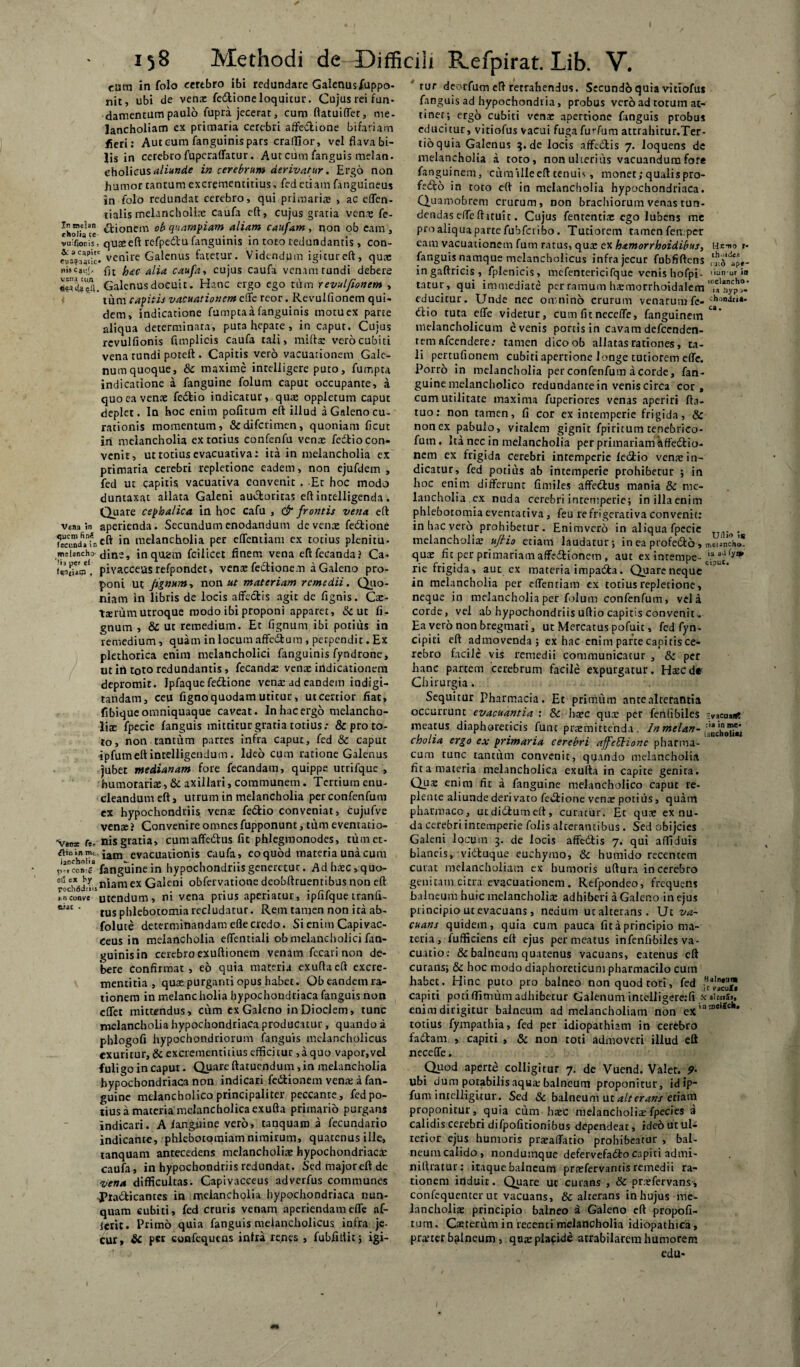 cum in folo cerebro ibi redundare Galenusjfuppo- nit, ubi de venas fe&ioneloquitur. Cujus rei fun¬ damentum paulo fupra jecerat, cum ftatuiffet, me¬ lancholiam ex primaria cerebri affe&ione bifariam fieri: Aut cum fanguinis pars craffior, vel flava bi¬ lis in cerebro fupcraffatur. Aut cum /anguis melan- c\\oWc\xs aliunde in cerebrum derivatur. Ergo non humor tantum excrementitius, fed etiam fanguineus in folo redundat cerebro, qui primarias , ac effen- tialis melancholite caufa eft, cujus gratia vente fe- t &'onem quampiam aliam caufam , non ob eam , vuifioris, quseeft refpedu fanguinis in toto redundantis , con- venire Galenus fatetur. Videndum igitureft, quae flt hac alia caufa, cujus caufa venam tundi debere Galenus docuit. Hanc ergo ego tum revulfionem , tum capitis vacuationem effe reor. Revulfionem qui¬ dem, indicatione fumpta a fanguinis motu ex parce aliqua determinata, puta hepate, in caput. Cuius rcvulfionis Atriplicis caufa tali, milia: vero cubiti vena tundi poteft . Capitis vero vacuationem Gale¬ num quoque, Sc maxime intelligere puto, fumpta indicatione a fanguine folum caput occupante, a quo ea venae fedbio indicatur, quae oppletum caput deplet. In hoc enim pofitum eft illud a Galeno cu¬ rationis momentum, &difcrimen, quoniam ficut in melancholia ex totius confenfu venas fedtio con¬ venit, ut totius evacuariva: ita in meiancholia ex primaria cerebri repletione eadem, non ejufdem , fed ut capitis vacuativa convenit . Et hoc modo duntaxat allata Galeni auctoritas eft intelligenda. Quare cephalica in hoc cafu , & frontis vena eft vena ?n aperienda. Secundum enodandum de venx fe&ione SeundVfnCft in melancholia per effentiam ex totius plenitu- meiancho'dins, inquam fcilicet finem vena eftfecandaj Ca- iifljua,' pivacceasrefpondet, venas fedtionem a Galeno pro¬ poni ut Jignum, non ut materiam remedii. Quo¬ niam in libris de locis affectis agit de fignis. Cas- txrumutroque modo ibi proponi apparet, & ut fi- gnurn , & ut remedium. Et Agnum ibi potius in remedium > quam in locum affedtum , perpendit. Ex plethorica enim melancholici fanguinis fyndrone, ut itt toto redundantis , fecandse venae indicationem depromit. Ipfaque fedtione venas ad eandem indigi- tandam, ceu Agno quodam uritur, ut certior fiat, fibique omniquaque caveat. In hac ergo melancho¬ liae fpecic fanguis mittitur gratia totius: & pro to¬ to, non tantum partes infra caput, fed Sc caput ipfumeftincelligendum. Ideo cum ratione Galenus jubet medianam fore fecandam, quippe utrifque , humorariae, & axillari, communem. Tertium enu¬ cleandum eft, utrum in melancholia perconfenfum cx hypochondriis vena: fe&io conveniat, cujufve venae i Convenire omnes fupponunt, tum eventatio- 'Vens r*. nis gratia, cumaffe&us At phlegmonodes, tumet- ?*° 1” ua',arn evacuationis caufa, eo quod materia una cum PMConlg fanguine in hypochondriis generetur. Adhrtc,quo- ex Galeni obfervatione deobftruentibus non eft utendum, ni vena prius aperiatur, ipfifque tranfi- tus phlebotomia recludatur. Rem tamen non ita ab- folute determinandam eflecredo. Si enim Capivac- eeus in melancholia effentiali ob melancholici fan¬ guinis in cerebro exuftionem venam fecati non de¬ bere confirmat, eo quia materia exuftaeft excre¬ menti tia , quas purganti opus habet. Obeandemra- tionem in melancholia hypochoudriaca fanguis non effet mittendus, cum ex Galeno inDioclem, tunc melancholia hypochondriaca producatur, quando a phlogofi hypochondriorum fanguis melancholicus exuritur, & excrementitius efficitur ,aquo vapor,vel fuligo in caput. Quare ftatuendum, in melancholia hypochondriaca non indicari fedtionem vente a fan¬ guine melancholico principaliter peccante, fed po¬ tius a maceria melancholica exufta primario purgans indicari. A langnine vero, tanquam a fecundario indicante, phlebotomiam nimirum, quatenus ille, tanquam antecedens melancholiae hypochondriacae caufa, in hypochondriis redundat. Sedmajoreftde vena difficultas. Capivacceus adverfus communes Pia&icances in melancholia hypochondriaca nun¬ quam eubiti, fed cruris venam aperiendam effe af- icrit. Primo quia fanguis melancholicus infra je- cur, & per confequtns intra renes , fubfiliit; igi- conve suat: - tur deorfum eft retrahendus. Secundo quia vitiofus fanguis ad hypochondria, probus vero ad totum at¬ tinet; ergo cubiti venas apertione fanguis probus educitur, vitiofus vacui fuga furfum attrahitur.Ter- tioquia Galenus 5. de locis affedtis 7. loquens de melancholia a toto, non ulterius vacuandum fore fanguinem, cura ille eft tenuis, monet; qualis pro- feito in toto eft in melancholia hypochondriaca. Quamobrem crurum, non brachiorum venas tun¬ dendas effe (htuit. Cujus fenrentias ego lucens me pro aliqua parte fubfct ibo. Tutiorem tamen femper eam vacuationem fum ratus, quas ex hamorrhoidibus, Hxuo i- fanguis namque melancholicus infra jecur fubfiftens in gaftricis , fplenicis, mefentericifque venis hofpi- liuruur in tatur, qui immediate per ramum harmorrhoidalem educitur. Unde nec omnino crurum venarumfe-chondlU* dio tuta effe videtur, cum fit neceffe, fanguinem melancholicum evenis portis in cavam defeenden- tem afeendere: tamen dicoob allatas rationes, ta¬ li pertufionem cubiti apertione longe tutiorem effe. Porro in melancholia perconfenfum a corde, fan¬ guine melancholico redundante in venis circa cor, cum utilitate maxima fuperiores venas aperiri fta- tuo: non tamen, fi cor ex intemperie frigida, Sc nonex pabulo, vitalem gignit fpiritum tenebrico- futn. Ita nec in melancholia per primariam affedtio- nem ex frigida cerebri intemperie ledio veme in¬ dicatur, fed potius ab intemperie prohibetur ; in hoc enim differunt fimiles affedtus mania Sc me¬ lancholia cx nuda cerebri intemperie; inillaenim phlebotomia evencativa, feu re frigerari va convenit: in hac vero prohibetur. Enimvero in aliqua fpecie . melancholia: uflio etiam laudatur; in ea profe&d, meuncho* quae fit per primariam affedtionem , aut ex intempe- ia aJfy* rie rngida, auc ex maceria impacta. Quare neque in melancholia per effentiam ex totius repletione, neque in melancholia per folum confenfum, vela corde, vel ab hypochondriis uftio capitis convenit.. Ea vero non bregmati, ut Mercatus pofuit, fed fyn- cipiti eft admovenda; ex hac enim parte capitis ce¬ rebro facile vis remedii communicatur , & per hanc partem cerebrum facile expurgatur. Hascd* Chirurgia. Sequitur Pharmacia. Et primum ante alterantia occurrunt evacuantia : Sc hasc qux per fenfibiles Vacuant meatus diaphoreticis fune praemittenda . Jn melan- cholia ergo ex primaria cerebri affeElione pharma¬ cum tunc tantum convenit, quando melancholia fit a materia melancholica exufta in capite genita. Qux enim fit a fanguine melancholico caput re¬ plente aliunde deri vaco fedione venas potius, quam pharmaco, utdidumeft, curatur. Er qux ex nu¬ da cerebri intemperie folis alterantibus . Sed obijeies Galeni locum 3. de locis affedtis 7. qui affiduis blaneis, vidtuque euchymo, Sc humido recentem curat melancholiam ex humoris uftura in cerebro genitam citra evacuationem. Refpondeo, frequens balneum huic melancholix adhiberi a Galeno in ejus principio ut evacuans, nedum ut alterans. Ut va¬ cuans quidem, quia cum pauca fit a principio ma¬ teria, fufficiens eft ejus permeatus in fenfibiles va- cuatio: & balneum quatenus vacuans, eatenus eft curans; & hoc modo diaphoreticum pharmacilo cuin habec. Hinc puto pro balneo non quod tori, fed capiti potiflitnum adhibetur Galenum intelligere:fi * aitwS,, enim dirigitur balneum ad melancholiam non ex’nIDe,^e,,• totius fympathia, fed per idiopathiam in cerebro fadfcam , capiti , & non roti admoveri illud eft neceffe. Quod aperte colligitur 7. de Vuend. Valer. 9• ubi dum potabilis aqua: balneum proponitur, idip- fum intelligitur. Sed & balneum uc alterans etiam proponitur, quia cum hasc melancholiae fpecies a calidis cerebri difpofnionibus dependear, ideh ut ul¬ terior ejus humoris praeaffatio prohibeatur , bal¬ neum calido, nondumque defervefa&o capiti admi- niftratur: itaque balneum prasfervantis remedii ra¬ tionem induit. Quare ut curans , Sc prxfervans, confequenter uc vacuans, & alterans in hujus me¬ lancholia: principio balneo a Galeno eft propofi- tum. Caeterum in recenti melancholia idiopathica, praeter bplneum, qux placide atrabilarem humorem edu-