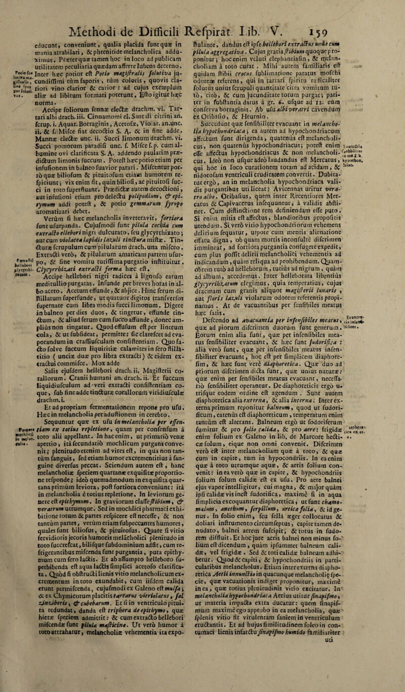 educant, conveniunt, qualia placida funtqux in mania atrabilari, & phrenitide melancholica addu¬ cimus. Prxterqux tamen hoc inloco adpublicam utilitatem peculiariaquxdam afferre lubens decerno. Inter hxc potior eft Potio magiftralis folutiva ju- glflia*;?!'eundiffimi tumfaporis, tum coloris, quovis cla- riori vino clarior te cacior : ad cujus exemplum v^s. alix ad libitum forman poterunt. £fto igitur hxc norma. Accipe foliorum fennae ele&x drachm, vi. Tar¬ tari albi drach.iii. Cinnamomi el. Santtli citrinian. ferup. i. Aquar. Borraginis, Acetofx, Violar. an.unc. ii. te f. Mifce fiat decodtio S. A.- 6c in fine adde. Mannae ele&x unc. ii. Succi limonum drachm. vi. Succi pomorum paradifi unc. f. Mifce f-p. cum al¬ bumine ovi clarificaca S. A. addendo paulatim prx- didtum limonis fuccum . Poteft hxc potio etiam per infufionem in balneo fuavior parari. Mifcentur por¬ ro quae biliofum te pituitofum etiam humorem re- fpiciunt ; vix enim fit, quin biliofi, ac pituitofi fuc- Ci in toto fuperfluant. Prxdi&x autem deco&ioni, aut infufioni etiam pro dele&u polipodium, dr epi- tymum addi poteft , te potio gemmarum fyrupo aromatizari debet. Verum fi haec melancholia inveteravit, fortiora funt ufurpanda. Cujufmodi funt pilula cochia cum extraho ellebori nigri dulcurato, feuglycyrrhizato; aut cum violacea lapidis laz.uli tinttufa miftx. Tin- dturae fcrupulum cum pilularumdrach.una mifeeo. Extra&i vero, te pilularum amaticam partem ufur- heUtboti^ P°’ ^ine vom^tu turilfimapurgatio inftituitur, ^lycyuhi. Clycyrrhizati extratti forma haec eft, zMom. Accipe hellebori nigri radices a lignofo earum meditullio purgatas. Infunde per breves horas in al¬ bo aceto. Acetum effunde, & abjice. Hinc ferum di- ftillarumfuperfunde, utquatuordigitos tranfverfos fupernate cum libra modiafuccilimonum. Digere in balneo per dies duos, & tingetur, effunde tin¬ ctum , te aliud ferum cum fucco affunde, donec am¬ plius non tingatur, Quodeffufum eft per linteum Cola, & ut fubfideat, permitte: ficclarefcet ad eva¬ porandum in craffiufculam confiftentiam. Quofa- €tofolve fuccum liquiritiae calamites in fero ftilla- titio ( uncix dux pro libra extracti) & eidem ex- cractui commifce. Mox adde Salis ejufdem hellebori drach.ii. Magifterii co¬ raliorum . Cranii humani an. drach. ii. Et fuccum iiquidiufculum ad-veri extradti confiftentiam co¬ que , fub fine adde tin&urx coraliorum viridiufculae drachm. i. Et ad propriam fermentatibnem repone pro ufu. Hxcin melancholia per aduftionem in cerebro. Sequuntur quae ex ufu in melancholia per effen- Put*»»'» tiam ex totius repletione, quam per confenfum a toto alii appellant. Inhacenim, ut primario venx coi'» • apertio, itafecundario mochlicum purgans conve¬ nit; plenitudo etenim ad vires eft, in qua non tan¬ tum fanguis, fed edam humor excrementitius a fan- guine diverfus peccat. Sciendum autem eft , hanc melancholiae fpeciem quartana: exquifitx proportio¬ ne refponde; ideo quemadmodum in exquifira quar¬ tana primum leviora, poft fortiora conveniunt: ita in melancholia e totius repletione. In leviorum ge¬ nere eft epithymum. In graviorum clzttejhbium, & veratrum utrumque. Sed in mochlici pharmaci exhi¬ bitione rotum te partes refpicere eft neceffe, te non tantum partes, verum etiam fubpeccantes humores, quales funt biliofus, te pituitofus. Quare fi vitio fervidioris jecoris humoris mclacholici plenitudo in tocofuccrefcat, bilifquefubdominium adfit, cum re¬ frigerantibus mifcendafunt purgantia, puta epithy- mum cum fero la&is. Et abaffumpto helleboro fu- perbibenda eft aqua Ia£th Gmplici acetofo clarifica- ta. Quod fi obftrudli lienis vitio melancholicum ex¬ crementum in toto exundabit, cum iifdem calida erunt permifeenda, cujufmodi ex Galeno tkmulfa \ te ex Chymicorum placitis tartarus vitriolatus r fal rJ.n2J.beru x efreubebarum. Et fi in ventriculo pitui¬ ta redundat, danda eft triphera de epithymo, qua: hiera: fpeciem admittit: te cumextradohellebori mifcenda: funt piluU maflicina. Ut vero humor a toto attrahatur, melancholix vehementia itaexpo- ftulante, dandus eft ipfe hellebori extrattus unde cum pilula aggregativa . Cujus gratia fhbium quoque pro¬ ponitur ; hocenim vduci elephanciafin, te melan¬ choliam a toto curat , Mihi aurem familiaris eft quidam ftibii crocus fublimatione paratus mofchi odorem referens, qui in tartari fpiricu radicaliter folutus unius fcrupuli quantitate citra vomitum tu¬ to, cito, te cum jucunditate totum purgat; pari¬ ter in fubftanria datus a gr. 6. ufque ad 12. cum conferva borraginis. Ab ufualbiveratri cavendum exOribafio, te Heurnio. Succeduntquxfenfibilirerevacuanr in melancho¬ lia hypochondriaca ; ea autem ad hypochondriacum affectum funt dirigenda, quatenus eft melancholi¬ cus, non quatenus hypochondriacus; poteft enim E vacuari» effe affedus hypochondriacus te non melancholi- cus. Ideo non ufque adeo laudandus eft Mercatus, Viypucbon. qui hoc in loco curationem totam ad acidam, te lr,ac nidorofam ventriculi cruditatem convertit. Dubita¬ tur ergo, an in melancholia hypochondriaca vali¬ dis purgantibus uti liceat? Avicennas urirur vera¬ tro albo. Oribafius, quem inter Recentiores Mer¬ catus te Capivaceeus infequunrur; a validis abfti- net. Cum ffiftinctione rem definiendam effe puro. Si enim mitis eft affe&us, blandioribus propofuis utendum. $i.ver6 vitio hypochondriorum vehemens delirium fequatur, utpoce cum mentis alienatione effatu digna, ob quam mortis inconfulte diferimen immineat, ad fortiora purgantia confugere expedit, cum plus pofiit delirii melancholici vehementia ad indicandum , quam reliqua ad prohibendum. Quam- obrem tuto ad helleborum , rudus ad nigrum , quam ad album, accedemus. later heljeborara libentius glycyrrihr.atum elegimus, quia temperatius, cujus dracmam cum granis aliquot magifierii lunaris , auc floris lazjili violarum odorem referentis propi¬ namus . At de vacuantibus per fenfibiles meatus hxc fads. I>efcendo ad avacuantia per in fenfibiles meatus, qux ad piorum diferimen duorum funt generum. * Eorum enim alia funt, qua: per infenfibiles mea¬ tus fenfibilicer evacuant, te hxc fune fudorifica : alia vero funt, qua: per infenfibiles meatus infen- fibiliter evacuant, hoc eft per fimplicem diapbore- fim, te hxc funt vere diaphoretica. Qux duo ad priorum diferimendi&a funt, qux unius naturx: qux enim per fenfibiles meatus evacuant, neceffa- rio fenfibiliter operantur. De diaphoreticis ergo u. trifque eodem ordine eft agendum . Sunt autem diaphoretica alia extern, te alia interna. Inter ex¬ terna primum reponitur balneum, quod ut fudori- ficum, eatenus eft diaphoreticum , temperatum enim tantum eft alterans. Balneum ergo ut fodoriferum : fumitur te pro folio calida, te pro aere: frigidx tic^pexfet. enim folium exi Galeno in lib. de Marcore hedli- a. exfolum, eique non omni convenit, Diferimen vero eft inter melancholiam qux a toto, te qux cum in capite, tum in hypocondriis. In eaenin» qux a toto utrumque aqux, te aeris folium con¬ venit: in ea vero qux in capite, te hypochondriis folium folum calidx eft ex ufu. Pro aere balnei ejus vapor intelligirur, cui magna, te major quam ipfi calidx vis ineft fudorifica, maxime fi in aqua fimplicia excoquantur diaphoretica, ut funt chamo- malum, anethum, ferpillum, urtica folia, te id ge¬ nus . In folio enim, feu fella xger collocatus te doliari inftrumentocircumfeptus, capite tamen de¬ nudato, balnei aerem fufeipit, & totus in fudo- rem diffluit. Et hoc jure aeris balnei non minus fo-‘ lium eft dicendum , quam ipfummec balneum cali¬ dx, vel frigidx . Sed & toti calidx balneum adhi¬ betur. Quod te capiti, & hypochondriis in parti¬ cularibus melancholus. Etiam inter externa diapho¬ retica Attii innunUio in quacunque melancholi^ fpe- cie, qux vacuationis indiget proponitur, maxime in ea, qux totius plenitudinis vitio excitatur. In melancholia hypochondriaca Acrius utitur (inapifmox ut materia impa&a extra ducatur: quem finapif- muin maxime ego approbo in ea melancholia, qux' fplenis vitio fit virulentam faniem in ventriculum eru&antis. Et ad hujusfimilitudincmfoleoin con¬ tumaci lienis inintdu jinapifmo humido familiariter uti