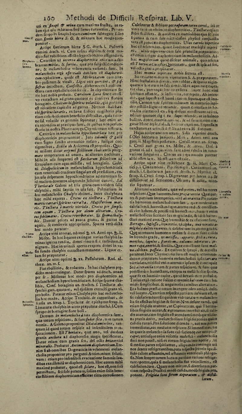 sinadf mu». r>;»ph<vf tica . S-U1E* t^allbii. Medas tliiia. PulnseHa I)bsatus. 150 Methodi de Difficili Refpirat. Lib. V. uti ex finiri & urina cum maximo fru&u, ut et¬ iam ejus U.fu. induratos fere lienes curaverim . Pr ' eo¬ dem fcopo in finapis locum cuminum fu.brogare foleo cum /pecte hiera S• G. Sc mixtura hoc modo com¬ ponitur. Accipe fpecierum hieras $. G. drach.i. Pulveris cumini drach. vi. Cum refina abjerina Sc cera: mo- dicofiat rubi ficans affedto hypochondrio affigendum. Ceterum ad interna diaphoretica ani.vumadhi¬ beamus * Si fortia, quse pro fubjedliconditio¬ ne, Sc melancholiae vehementia variandi funt. In melancholia ergo eflcnnali dandum eft diaphoreti¬ cum cephalicum, quale eft Mithridatum cum cere¬ bro pafferum & vituli . Ligni vici quercini, & /;/- fafras decorium. Confettio AlchermesethzaU tin dfcura cum cephalicis confervis . In chymicoru.n fe- rie hsc nobis probata . Coeruleum Luna finecorrofi- vo extra&um ad grana quatuor ex conferva florum boraginis. Chalcanthifpiritus volatilis, qui maxime eft'lifcutiens capitalis ad guttas. Necnon ihalchan- thifpiritus lunaris, ex luna: feilicet magi fleri o plu¬ rium cohobationum beneficio abftradtus, quia ratio¬ ne fal volatile ex gemmis feparatur; haec enim ar¬ tis recondita ac praecipua funt, de -juibus non perfun¬ ctorie in noftra PharmacopChymicorum reftituta. Cceterum in melancholia hypochondriaca htec pro diaphoreticis prepouuncur . Jura columbi & galli cum 4igno fancto aromatico rofato , fuifque cor¬ rigentibus, Scilla ab Avicennaeftpropofita . Qua¬ re utiliter datur orymel fcillinum chalcanthi phleg- mate temperatum ad unum, ac alterum cochleare. Mihi in ufu frequenti eft faccharum fcileticim ad - fcrupulum cum aquamiliffie, vel boraginis. Gale¬ ni jDiafpoliticum in melancholica hypochondriaca cum ventriculi cruditate fingulare eft praefidium, cu¬ jus ufu defperatos hypochondriacos ad extremam fe¬ re maciem deventos aliquando feliciter curavi. Sal Thtriacale Galeni ad tria grana cum totidem falis abfynthi, mihi fxpius in ufu fuit. Palmarium in hac melancholia Chalybs obtinet. Inter chalybeata htec mihi experta . Crocus ex tinUura . Tinttura mortis t artari fpiritus extracta. Magifterium mar- tis. Tinttura e matris vitriolo. Crocus per fimpli- cem aquam . Tinttur* per oleum olivarum. Cro¬ cus fublimatus. Crocus reverberatus. Ei fpuma chaly¬ bis . Dantur priora ad pauca grana, Sc guttas in aquis, Sc confervis appropriatis. Spuma vero dida hoc modo paratur* Accipe vini aromat. odorati xx. Aceti opt. fc.ii. Mifce. In hoc liquore extingue varias chalybis la- minas ignitas tandiu, donec vinum fi .t tutbidum,&: nigrum. Hoc in urinali aperto evapora donec in va- fis fundo chalybis extra&um remaneat. Liquor et¬ iam fic praeparatur. Accipe aceti optimi xx. Pallularum. Rad. al¬ thaeae. an. m. f. Fiat ebullitio, &colatura. In hac chalybem prg- dido modo extingue. Datur fpuma ad drach. unam per fe . Mifcetur hoc modo pro diaphoretico ad melancholiam hyoochondriacam. Accipe fpumae cha- libis, Conf. boraginis an. drachm. f-Tin&uta: ab- fynthiigutt.quatuor, vel ejufdem extradigrana vi. pro bolo. Paratur etiam Chalybs pro hac melancho¬ lia hoc modo. Accipe Trochilc.de capparibus, de Rolis an. Icrup.i. Trycherae de epithymoferup. ii. Limatura; chalybis in aceto praeparatae drach.i. f.Cum fyrupo de borragine fiant boli. Demum i» melancholia d toto diaphoretica funt, quae totum refpiciunt, Sc luntfudor fica , non tamen omnia. A Galeno proponitur Diacalaminthes, tan- quam id quod totum refpicit ad infenfibilem tran- fpirationem. EftTheriaca, quae uno, vel duobus granis anthora ad diaphorefm magis /pecificatur. Datur etiam cum granis fex, dcl odto bezjsartici mineralis. Probatur Antimonium diaphoreticum.Ets- nim fi ab omnibus Dogmaticisin vehementi melan¬ cholia proponitur pro purganti Antimonium foluri- vum: etiam pro infenfibili evacuatione fummis lau¬ dibus extallendu ut diaphoreticum. Hoc autem mihi maxime probatur, quod eft folare, hoc eft,non foli permiftum , fei fole paratum; folius enim folis bene- cioftibium diaphoreticum efficitur citra corrofionem Calcinarur & ftibiuro per rafuram cornu cervi, ita ut vires tannm obtineat diaphoreticas. Tinffuraefiam llibii fttilifera, Sc aurifera ex martialibus ejus fc riis Lparata & cum fale microcofmi phylice conjim&a veradt panacaea diaphoretica. Ufus carnis viperinus bucefl referendus, quare laudantur trochifci viperi 1 u'v':svi' m, ulvis viperinus cum fale pruneiia: praeparatus; efl enim infigne diaphoreticum in melancholicis. Ad¬ huc magijterium quod dicitur animale, quo referta eft 7 heriataCcelejHs Quercetani, qua: & ipfa ad fex, vel odto gratia propinatur. Ha:c mumia viperina nobis fecreta eft. Mu**;, Su ne carnem decem viperarum S. A. prarpiratam. v'Pmna * Hinc fruftulatim divide, vin o ablue , &/patio vigin- quacuor horarum in fale conde. Mox aqua rute capra¬ rio: elue, pannoque linr eo exficca uper hanc vini fpiritum affunde, Sc infla n(na,ter repete. Ab incen¬ dio , qu£ fuperftes eft humi i. tatem fepara,qute eft inu¬ tilis. Carnem vini f piri cu imbutam in mortario lapi¬ deo piftillo ligneo contunde, quam contufamin bo- cia,feu matratiol >ca , frq, enfquc menftruum adimi, neciam quatuor dig t ru fupennfunde , ut in balneo bulliat, donec materia optime, Sc ad fatuiitatem ti ri¬ gatur Hancdeple,cola,&. fortiter exprime. Expreffam tunduramex urinali d-ft lia ad exrraiti formam . Hujus accipe unciam unam. Salis viperini drach. f.Olei baccarum juniperi. Mtri , Acori veri ana gutt. ii. Magifterii perlarum . Conii orum an. ferup. i. Croci auri grana xv. Mifce, & .erva. Dof. a granasvi.adx hujus vires funt admi rabiles in reno¬ vatione fanguinis . Crocus au; i quomodo paretur alibi oden iam . Menlhaum eft tale. _ Accipe aqua: vitae redificatae ii. Mari Cre- /w-a ticip. i. Cinnamomi. Pip. ris nigri . Cardamomi an. * drach. i. f. Baccarum juniperi drach.i. Myrrhae c]. ferup. ii. Croci ferup. i. Digerantur per horas z+.Sc diftilleniur ad ficcitatem, Qleum, fi adfit, trito., rio feparetur. Alterantia accedunt, qn* vel partes, vel humores , . teipiciunt.Quae humores,lantpropagantia Qoae par- n n,<Un. tes & partium intemperies, verz alterantia Prtparan- -hoiii-- tia humorem melancholicum fun , qux moderatam calefaciendi.humedandique,attenu ?ndi,& emollien¬ di vim habent,& potiflflmii humed m.J',daum enim melacholicus ficcitate fua magis Ixdit, Sc id;6 hume- dtari maxime avet.Qie liumedtat & ca efaciunt funt, Borrago, lugloffa , liquiritia, niciphat nux viridis a- migdule dulces recentes k Calefaciunt in primo gradu. Qu£ attenuant humorem melanch ilicum funt calida in fecundo gradu, ut melijfa, apparis, fcilia, ruta , mentha, lapulus , fcordi-m, calamus odor.vus, fe¬ men rap<e3anethi,8i fimiiia. Qua: emolliunt funt mal- va,,althsa paffula. Ex ouibus Sc fyrupi ,& decodla parantur. In ter Chymica nu Ium eft magis iccommo- f0 & datum praeparans humoris melancholici ipfo : ari aro - vitriolato,m\nflcc enim attenuat ipfum Sc Concoquit Sed alterantia totum & partes refpiciunt, Sc funt qua: potiflimum humedfant, excepta ea melach dia: fp.-cie, quxfirex humido capite , quod ftccatic nem poftul ir. Totius ergo ratione foliini convenit balneum cum hu- midis fimplicibus, Sc unguinofis carnibus alteratum . Et a balneo prteftat totum inungere oleo amigd. dulc. vel butyro. Caeterum refpedtu parci um dubium eft,an fit calefaciendum?Etquidem videtur,cum melancho¬ lia fitaffe6lusfrigivlus& ficcus.Mon defunt tame, qui etiam frigidis utunrur, ut Capivacceus, qui Therrrsa- libus frigidis utitur,&sgrotantes interfici ait,fi cali¬ dis utanaur,cum frigidis eft ucendumrimmo quoti Jia- na praxis docet, melancholiam frigidis potius quam calidis curari.Pro folutione dicendu i, aut nos panes immediatas,aut mediatas refpicere.Si immediatas, hce in quavis melancho ia funt cah faciende cor nempe,& caput, utriufqueenim vifceris malefici* melancholia fieri non poteft, nili ex eorum frigida inre nperie . At fi medias partes refpiciamus, aliquando contingit uti nos deaere refrigerantibus,puta refpedlu jecoris fqu.il¬ lido calorea:ftuantis,vel aeftuantis ventriculi phlogo- fis.Non femper tamen harum partium ratione refrige¬ rare oportet,quia fi melancholia fiat vitio lienis, eft calefaciendum. Quare non mirum,fi diverfamm par¬ tium refpe&u PraCflici modo Calida,modo frigida pro* ponant. Frigida funt ferum depuratum , & diftil- latum.