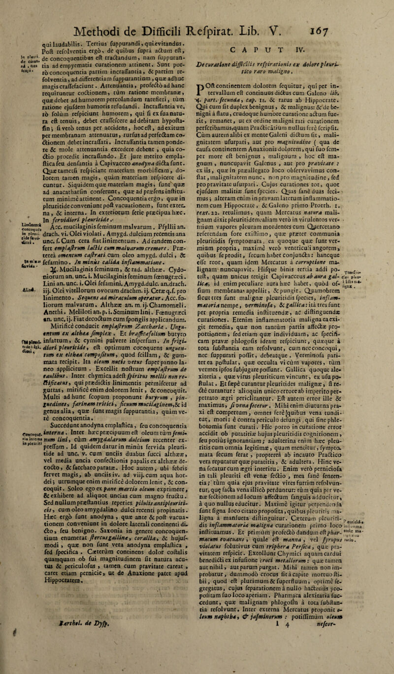 qui laudabilis. Tertius fuppurandi, qui evitandus. Poft rcfolventia ergo, de quibus fupra adum eft, in concoquentibus eft tractandum, nam fuppuran- , «ei* tia ad empyematis curationem attinent. Sunt por- <COi*' ro concoquentia partim incraffantia, & partim re- folventia, ad differentiam fuppurantium , quae adhuc magiscraffefaciunt. Attenuantia, profedoad hanc requiruntur codionem, tum ratione membranae, qu® debet ad humorem percolandum rarefieri, tum ratione ejufdem humoris refudandi. Incraffantia ve* rb folutn rcfpiciunt humorem, qui fi exfuanatu¬ ra eft tenuis, debet craffefcere ad debitam hypofta- fin; fi vero tenus per accidens, hoc eft, ad exitum per membranam attenuatus, rurfusad perfectam co¬ itionem debet incraffari, Incraffantia tamen ponde¬ re & mole attenuantia excedere debent , quia co¬ itio procedit incraffando. Et jure merito empla¬ ftica feu denfantia a Capivacceo anodyna diitafunt. Qtuetametfi refpiciant materiam morbificam, do¬ lorem tamen magis, quam materiam refpicere di¬ cuntur. Siquidem qu® materiam magis, funt qu® ad anacatharfm conferunt, qu® ad pr®fens inftitu- tum minime attinent. Concoquentia ergo, qu®in pleuritide conveniunt poft vacuationem, funt exter¬ na, & interna. In exteriorum ferie praecipua haec. In fervidiori plauritide .• concoque* Acc. mucilaginis feminum malvarum. Pfyllii an. in pi*uii drach. vi. Olei violati. Amygd. dulcium recentis ana SSiT- unc. f.Cum cera fiat linimentum. Ad eandem con¬ fert emplaflrum lallis cum malvarum cremore. Pr®- terca omentum caflrati cum oleo amygd. dulci, 8c t-^fefamino. Jn miniis calida inflammatione. Mucilaginis feminum > &rad. althe®. Cydo¬ niorum an. unc. i. Mucilaginis feminum fa:nugr®ci. Lini an. unc. i. Olei fefamini. Amygd.dulc. an.drach. iij. Olei vitellorum ovorum drachm. ij. Ccr® q.f. pro linimento. Sequens ad miraculum operatur. Acc. fo¬ liorum malvarum. Alth®® an.m.ij-Chamomaffi. Anethi. Meliloti an. p. i. Seminum lini. Foenugrxci •n. unc, ij. Fiat decorum cum fpongiis applicandum. Mirifice conducit emplaflrum Zaccharia . Ungu¬ entum ex althaa fimplex . Et brafficafolium butyro infartum, & cymini pulvere infperfum. In frigis diori pleuritide, eft optimum cocoquens unguen- ‘4 tum ex elthaa compofitum, quod fcillam, & gum¬ mata recipit. Ita oleum nucis vetus fuper panno la¬ neo applicitum . Excellit noftrum emplaflrum de eaulibus. Inter chymica adeft fpiritus mellis non re- ZHficatus, qui pr®didis linimentis permifeetur ad guttas, mirifice enim dolorem lenit, & concoquit. Multi ad hunc fcopum proponunt butyrum , pin¬ guedines, farinam tritici, ficuum mucilaginem,<k id genus alia, qu® funt magis fuppurantia, quam ve¬ re concoquentia. Succedunt anodyna emplaftica, feu concoquentia Concoqu i interna. Inter h®c praecipuum eft oleum tum/?wi- ri* inwn» ftum lini, cum amygdalarum dulcium recenter ex- mpieuut. prc(pum . quidem datur in minus fervida pleuri¬ tide ad unc. v. cum unciis duabus fucci althaeae, vel media uncia confectionis papalis ex althaeae de- codo, &faccharoparat®. Hoc autem, ubi febris fervet magis, ab unciisiv. ad viij.cum aqua hor¬ dei; utrumque enim mirifice dolorem lenit, & con¬ coquit. Soleo ego ex pane martio oleum exprimere, & exhibere ad aliquot uncias cum magno frudu. Sed nullum praeftantius reperies pilulis antipleuriti- cis, cum oleo amygdalino dulci recenti propinatis. Haec crg5 funt anodyna , quae ante &poft vacua¬ tionem conveniunt in dolore laterali continenti di¬ do, feu benigno. Saxonia in genere concoquen¬ tium enumerat flercusgallina, corallia, Sc hujuf- modi , quae non fune vera anodyna emplaftica , fed fpecifica . Caeterum continens dolor coftalis quamquam ob fui magnitudinem fit natura acu¬ tus & periculofus , tamen cum pravitate careat , carec etiam pernicie, ut de Anaxione patet apud Hippocratem. ' ■ L: V Sarthtl. de Dyfp. i CAPUT IV. De curatione difficilis refpirationis ex dolore pleuris tico raro maligno, POft continentem dolorem fequitur, qui per in¬ tervallum eft continuus didus cum Galeno Lib, part. fecunda, cap. n, & rarus ab Hippocrate. Qui cura fit duplex benignus , & malignus: & de be¬ nigni a flatu, crudoque humore curacione adum fue¬ rit, remanet, ut ex ordine maligni rati curationem perfcribanius,quam Pradicatium nullus fere fcripflt. Cum autem alibi ex mente Galeni didumfit, mali¬ gnitatem ufurpari, aut pro magnitudine ( qua de caufa continentem Anaxionis dolorem, qui fuo fem- per more eft benignus , malignum , hoc eft ma¬ gnum , nuncupavic Galenus , aut pro pravitate : ex iis, qu®in pr®allegato loco obfervavimus con¬ flat, malignitatem nunc, non pro magnicudine, fed pro pravitate ufurpari. Cujus curationes tot, quot ejufdem maliti® funtfpccies. Quas faneduas feci¬ mus ; alteram enim in pravam laterum inflammatio¬ nem cum Hippocrate, Galeno primo Prorrh. r. text. a. retulimus, quam Mercatus natura mali¬ gnam dixit pleuritidem.-aliam vero in virulentos ver- ■ mium vapores pleuram mordentes cum Qiiercetano referendam fore exiftimo, qu® pr®cer communia pleuritidis fymptomara, ea quoque qu® funr ver¬ mium propria, maxime vero ventriculi angorem, quibus feprodit, fecum habet conjunda: haneque effe reor, quam idem Mercatus a corruptione ma¬ lignam nuncupavit. Hifque binis reriia addi po- ^ teft, quam unicus tetigit Capivacceus ab aura gal- pi.u- lica\ id enim peculiare aurah®c habet, quod of- fiura membrana< appellit, &pungir. Quamobrem ficut tres funt malign® pleuritidis fpecies, inflam¬ matoria nempe, verminofa, &c gallica: ita tres fune per propria remedia inftituend®, ad diftinguend® curationes. Etenim inflammatoria maligna ea exi¬ git remedia, qu® non tantum partis affed® pro¬ portionem, fed etiam qu® individuam, ac fpecift» cam prav® phiogofls ideam refpiciunr, qu®que a tota fubftantia eam refolvunt, cum nec concoqui, nec fuppurari poffit, debeatque . Verminofa pari¬ ter ea poftuiat, qu® occulta vicum vapores, tum vermes ipfosfubjugarepoffunc. Gallica quoque ale- xireria , qu® virus pleuriticum vincunt, ex ufu po¬ ftuiat. Etf®pecuranturpleuritidcs malign®, flrc- de curantur: alioquin unico errore ab imperito per¬ petrato ®gri periclitantur. Eft autem errer ille & maximus, fivenafecetur. Mihi enim diuturna pra- xi eft compertum, omnes fere [quibus vena tundi¬ tur, mori: e contra periculo defungi, qui fine phle¬ botomia funt curati. Hic porro in curatione error accidit ob putatiti® hujus pleuritidis cognitionem, feu potius ignorantiam; adulterina enim h®c pleu¬ ritis cum omnia legitim®, quam mentitur, fympta. mata fecum ferat, propterea ab incauto Pradico vera reputatur qu® putatitia, & adultera. Hinc ve¬ na fecatur cum aegri interitu. Enim vero perniciofa in tali pleuriti eft ven® fedio , mea fane fenten- tia; tum quia ejus pravitate vires furtim refolvun- tur, qu? fada vena iilico perduntur: tum quia per ve¬ ri® fedionem ad locum affedum fanguis adducitur, a quo nullus educitur. Maxime igitur perpendenda funtfigna loco citato propofita, quibus pleuritis ma¬ ligna a manfueta diftinguitur. C®terum pieuriri- p dis inflammatoria maligna curationem primo loco inriawma inftituamus. Et primum profedo dandum eftphar- macum evacuans , quale eft manna , vel fyrupus ratio. violatus folutivus cum triphera Perfica, qu® pra¬ vitatem refpicit. Extollunt Chymici aquam cardui benedidi ex infufione croci metallorum : qu® tamen aut nihil, aut parum purgat. Mihi tamen non im¬ probatur, dummodo crocus fit a capite mortuo fti- bii, quod eft plurimum & fuperfluum, optime fe- gregatus, cujus feparationem a nullo hadentts pro¬ poli tam fuo loco aperiam. Pharmaca alexitaria fuc- cedunt, qu® malignam phlogofin a tota fubftan- tia refolvunt. Inter externa Mercatus proponit o- Itum naphtha, & jafminorum : potiffimum oleum i 4 nefeor-