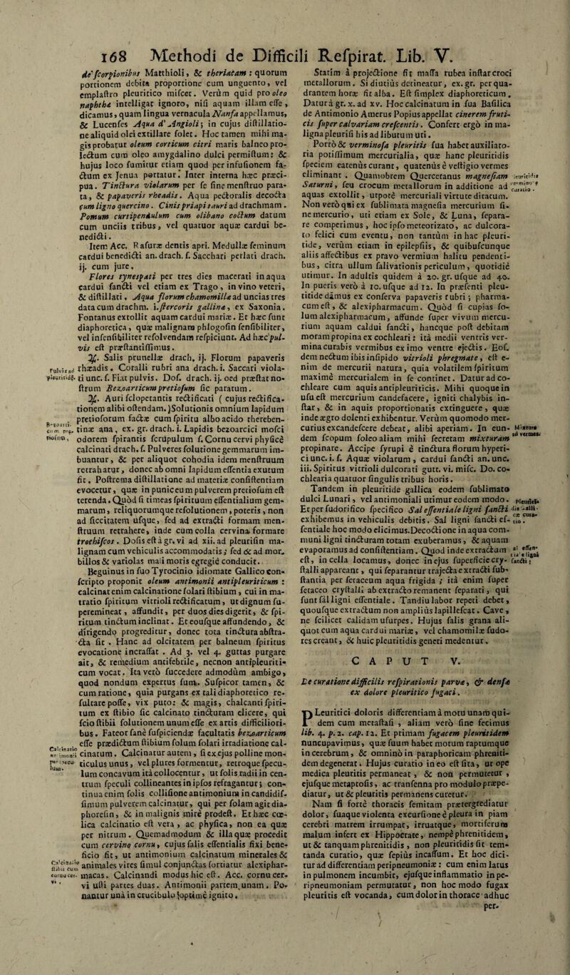 di-/Corbionibus Matthioli, & theriacam ; quorum portionem debita proportione cum unguento, vel emplaftrn pleuritico mifcer. Verum quid pro oleo naphtha intelligat ignoro, nifi aquam illam efle, dicamus, quam lingua vernacula JVanfa appellamus, Sc Lucenfes Aqua d' Angioli; in cujus diftillatio- ne aliquid olei extillare folet. Hoc tamen mihi ma¬ gis probatur oleum corticum citri maris balneo pro- leclum cum oleo amygdalino dulci permiflum? Sc hujus loco fumicur etiam quod per infufionem fa¬ ctum ex Jenua portatur.' Inter interna haec praci- pua. Tinftura violarum per fe fincmenftruo para¬ ta, & papaveris rheadis. Aqua pectoralis dccoCta Cum ligno quercino. Cinispriapi tauri ad drachmam . Pomum curtipendulum cum olibano cotium datum Cum unciis tribus, vel quatuor aquae cardui be¬ nedici . Item Acc, Rafurae dentis apri. Medulla: feminum cardui benediCi an. drach. f. Sacchari perlati drach. ij. cum jure, / Flores tynespati per tres dies macerati inaqua cardui fanCi vel etiam ex Trago, in vino veteri, & diftillati, Aqua florum chamomilla ad uncias tres data cum drachm. i .fiercoris gallina-, ex Saxonia. Fontanus extollit aquam cardui mari.-e. Et haec funt diaphoretica , quae malignam phlogofin fenfibiliter, vel infenfibiliter refolvendam refpiciunt. Ad hxcful- vis eft prarftantiffimus. y/. Salis prunellae drach, ij. Florum papaveris Fulvi*ad fhxadis . Coralli rubri ana drach. i. Saccari viola- £i unc. f. Fiat pulvis. Dof. drach. ij. oed praeftat no- ftrum Bez^oarticumpretiofum fic paratum. Auri fclopetantis redlificati ( cujus reCtifica- tionem alibi oftendam.)SoIutionis omnium lapidum pretioforum faCtae cum fpiritu albo acido thereben- tinae ana, ex. gr. drach. i. Lapidis bezoarcici mofci tjoitsw, odorem fpirantis fcriipulum f. Cornu cervi phyfice Calcinati drach. f. Pulveres folutione gemmarum im¬ buantur, Sc per aliquot cohodia idem menftruum retrahatur, donec ab omni Iapidum eflentia exutum fit, Poftrema diftillatione ad materix confidentiam evocetur, qu$ inpuniceumpulverempretiofurneft terenda. Quod fi timeas fpirituum effentialium gem¬ marum , reliquorumque refolutionem, poteris , non ad Acritatem ufque, fed ad extrarii formam men- ftruum retrahere, inde cum colla cervina, formare troehifcos . Dofiseftagr, vi ad xii. ad pleurifin ma¬ lignam cum vehiculis accommodatis ; fed 6c ad mor„ billos Sc variolas mali moris egregie conducit. Beguinus in fuoTyrocinio idiomate Gallicocon- fcripto proponit oleum antimonii antipleuriticum : calcinat enim calcinatione folari ftibium, cui in ma- tratio fpiritum vitrioli reriificatum, ut dignum fu- peremineat, affundit, per duos dies digerit, Sc fpi- rituurtinrium inclinat. Eteoufqueaffundendo, Sc dirigendo progreditur, donec tota tinriuraabftra- ria fit . Hanc ad oleitatem per balneum fpiritus evocatione incraflat . Ad 3. vel 4. guttas purgare ait, Sc remedium ancifebrile, necnon antipleuriti*» cum vocat. Ita vero fuccedere admodum ambigo, quod nondum expertus fum,. Sufpicor tamen, Sc cum ratione, quia purgans ex tali diaphoretico re- fultarcpoffe, vix puto; Sc magis, chalcantifpiri¬ tum ex ftibio fic calcinato rinriuram elicere, qui fcioftibii folutionem unum efle exartis difficiliori¬ bus. Fateor fane fufpiciendte facultatis be^oarticum efle praedirium ftibium folum folari irradiatione cal- imo^i cinatum. Calcinatur autem, fi cx ejus polline mon- i^mxcu ticulusunus, velplures formentur, retroquefpecu- lum concavum ita collocentur, ut folis radii in cen¬ trum fpeculi collineantes in ipfos refragantur} con¬ tinua enim folis collifioneantimoniuru in candidif- fimum pulverem calcinatur, qui per folam agit dia- phorefin, Sc in malignis mire prodeft. Ethaec ca:- lica calcinatio eft vera , ac phyfica, non ea qux per nitrum. Quemadmodum Sc illa quae procedit cum cervino cornu, cujus falis eflentialis fixi bene¬ ficio fit, ut antimonium calcinatum minerales Sc ftibii eum animales vires fimul conjunctas fortiatur alexiphar- cornu ccr. macas. Calcinandi modus hic eft. Acc. cornu cer¬ vi ufti partes duas. Antimonii partem.unam. Po¬ namur una in crucibulo ^optime ignito. Statim a projeriione fit mafTa rubea inftarcroci metallorum. Si diutius detineatur, ex.gr. per qua¬ drantem horx fit alba. Eft fimplex diaphoreticum . Datura gr. x. ad xv. Hoc calcinatum in fua Bafiiica de Antimonio Amerus Popius appellat cinerem fruti¬ cis fuper calvariam crefcentis. Confert ergo in ma¬ ligna pleurifi hisadlibutumuti. Porro & verminofa pleuritis fua habet auxiliato- ria poti/fimum mercurialia, quae hanc pleuritidis fpeciem eatenus curant, quatenus e veltigio vermes eliminant . Quamobrem Quercetanus magnefiam ismitHi* Saturni^ feu crocum metallorum in additione ad * aquas extollit, utpote mercuriali virtute ditatum. Nonveroqaiex fublimata magnefia mercurium fi¬ ne mercurio, uti etiam ex Sole, & Luna, fepara- re eomperimus, hocipfometeorizato, ac dulcora¬ to felici cum eventu, non tantum in hac pieuri- tide, verum etiam in epilepfiis, Sc quibufeunque aliis afferiibus ex pravo vermium halitu pendenti¬ bus, citra ullum falivationis periculum, quotidie utimur. In adultis quidem a 20. gr. ufque ad 40. In pueris vero a 10. ufque ad 12. In prxfenti pleu- titidedamus ex conferva papaveris rubri •, pharma¬ cum eft, Sc alexiphartnacum. Quod fi cupias fo¬ lum alcxipharmacum, affunde fuper vivum mercu¬ rium aquam caldui fanrii, haneque poft debitam moram propina ex cochleari: ita medii ventris ver- minacurabis vermibus ex imo ventre ejeriis. EoL dem nerium ibis infipido vitrioli phregmate, eft e- nim de mercurii natura, quia volatilem fpiritum maxime mercurialem in fe continet. Datur ad co- ehleare cum aquis antipleuriticis. Mihi quoque in ufueft mercurium candefacere, igniti chalybis in- ftar, Sc in aquis proportionatis extinguere, quae inde aegro dolenti exhibentur. Verum quomodo mer¬ curius excandefcere debeat, alibi aperiam. In eun- dem fcopum foleo aliam mihi fecrecam mixturam 1 ve,me*' propinare. Accipe fyrupi e tinriura florum hyperi- ciunc. i. f. Aquae violarum, cardui fandi an. unc. iii. Spiritus vitrioli dulcorati gutt. vi. mife. Do. co¬ chlearia quatuor fingulis tribus horis. Tandem in pleuritide gallica eodem fublimato dulciLunari, vel antimoniali utimur eodem modo. Ecperfudorifico fpecifico Sal effentiale ligni fanSli exhibemus in vehiculis debitis. Sai ligni fandi ef-uo. '** fentiale hoc modo elicimus.Decodione in aqua com¬ muni ligni rinduram totam exuberamus, Sc aquam evaporamus ad confiftentiam. Quod inde extradfcum eft, in cella locamus, donec in ejus fuperficiecry- ftalli appareanc, qui feparantur trajedaextradi fub- flantia per fetaceum aqua frigida ; ita enim fuper fetaceo cryftalli ab ex trado remanent feparati, qui funt fal ligni effentiale. Tandiulabor repeti debet, quoufque extradum non ampliuslapillefcat. Cave , ne fcilicet calidam ufurpes. Hujus falis grana ali¬ quot cum aqua card ui marite, vel chamotnilae fudo- res creant, Sc huic pleuritidis generi medentur. CAPUT V. Pe curatione difficilis refpirationis parva, & denfa ex dolore pleuritico fugaci. PLeuricici doloris differentiam a motu unam qui¬ dem cum metaftafi , aliam vero fine fecimus lib. 4. p. 2. cap.iz. Et primam fugacem pleuritidem nuncupavimus, qua: fuum habet motura raptumque in cerebrum, Sc omnino in paraphoricam phreniti- dem degenerat. Hujus curatio ineo eft lita, ut ope medica pleuritis permaneat, 8c non permutetur , cjufque metaptofis, ac tranfenna pro modulo praepe¬ diatur, ut & pleuritis permanens curetur. Nam fi forte thoracis femitam praetergrediatur dolor, fuaque violenta exeurfione e pleura in piam cerebri matrem irrumpat, irruatque, mortiferum malum infert ex Hippocrate, nempephrenitidem, ut Sc tanquamphrenicidis , non pleuritidis fit tem» tanda curatio, quae fepius incaffum. Et hoc dici¬ tur ad differentiam peripneumoniae: cum enim latus in pulmonem incumbit, cjufque inflammatio inpe- ripneumoniam permutatur, non hoc modo fugax pleuritis eft vocanda, cum dolor in thorace adhuc / - per-