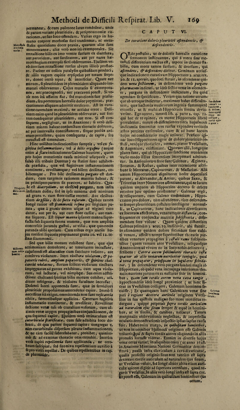 permaneat, &cum pulmone latus condoleat, unde & parum variant pleuritidis, &peripneumonia: cu- rationes,utfuolocooftendam. Varias ergo in hu- ruano corpore morbofas fieri tranfennas, ac meta- Mer»ftkfe ftafes quotidiana docet praxis, quarum alia: fune momentanea:, alias vero non ita extemporales. Sic retra&ionc bilis ex imo ventre furfum ex diarrhxa, aut parotidem, aut furditatem , aut per nares ha:- morrhagiam extemplo fieri obfervamus. Ejufdem ve- r6 deorfum retradtione rurfus alvum illico proflue¬ re. Pariter ex colica paralyfin quibufdamproduci, & aliis vagum capitis eryfipelas per totum ferpe- re, donec intro repat, & interficiat. Quare nec mirum, fi pleuritidem in phrenitidem aliquando im¬ mutari obfervamus. Cujus mutatio fi extempora- nea, nec prascognofci, nec praecaveri poteft. Si ve¬ ro non ita affatim fiat, fedmutationisfua: praelu- dium, feu portentum lateralis dolor promittat, prae¬ cautionem aliquam admittit medicam. Aft in cura¬ tione cavendum maxime, ne accidat error . Deli- rium enim quod in pleuritidem obfervatur, aut for¬ tem confequitur pleuritidem, aut non. Si eft Con- fequens , negligitur, ut inAnaxione: fi vero deli¬ rium mitem habeatconjundium thoracis dolorem, ac per intervalla contriftantem , fitque potius ani¬ mum percellens, quam confequens, de raptu, feu metaftafieft timendum. Hinc utilibus indicationibus fumptis , vel ex fu¬ gitiva inflammatione i vel a bilis orgafmo (neque enim a //^«indicationem Galenus hauriret, quem pro hujus mutationis caufa minime ufurpavit, ut falso illi tribuit Duretus) ea ftatim funt adhiben¬ da praefidia, quae vel fugitivam inflammationem continent, revelluntque; vel bilem declinant, co- hibentque . Pro bile declinanda purgans eft dan¬ dum, cum turgentis rationem materia habeat, Sc in principem partem fit praeceps, ac lubrica. Qua- t>i?gridii *e diacrydium, ut elediv^ purgans, non infra ioii»mini- infimam dofin, fed in ipfa minima dofi nimirum ad grana v. cum flore cafliae recenti. Aut ele&ua- rium depfilio, &de fucco rofarum. Quibus tamen longe tutior eft fcammonii refma per frigidam pa¬ rata , quae a granis decem ufque ad viginti tuto datur, aut per fe, aut cum flore caffia:, autman. nae liquore. Eft liquor manna ipiamet manna lique- fada fub liquoris forma manens, qua: non amplius concrefcit jucunda guftui, ac vifui, qua: quomodo paranda alibi aperiam- Cum tribus ergo unciis hu¬ jus roriferi liquoris propinantur grana io. vel 12. re- fina: fcammonii. Sed qua: bilis motum cohibent funt, qua: ejus BiiWmo. acrimoniam demulcent, ac tenuitatem incraflant, tum cohi, cujufmodieft diacodion cum faccharo rofaceo , aut be#t,:e' conferva violarum. h$m tinftura violarum, & pa¬ paveris rubri, amylum papaveris, & fpiritus chal- canthi violaceus, florum fcilicer violarum tindura impugnatus ad guttas exhibitus, cum aqua viola¬ rum, vel laduca:, vel nimph^ae. Sua enim adftri- dione chalcantifpiritus bilis motum cohibet, aci. ditate refrigerat, & violacea facultate incraffat . Dolenti lateri apponenda funt, qu$ in fervidiori pleuritide propofuimusantecedente capite. Immofi neccffitas ita exigat, ommittenda non funt veficantia tibiis, fa:moribufque applicita. Cteterum fugitiva inflammatio continetur, & revellitur. Revellitur fedione ven* tali ob cruralium vaforum, cum ul¬ timis venae azygos propaginibus conjundionem, de qua fequenti capite. Ejufdem vero retinaculum eft cuturbitula fcarificata, cum fale adhibita loco do¬ lenti , de qua pariter fequenti capite: congregat e. nimcucurbitula difperfam pleura:inflammationem, & ne tam facilefubterlabatur, prohibet, quinim¬ mo & ad externas thoracis oras extrahit. Interim verb capiti repellentia funt applicanda , ne cere¬ brum fufeipiat, fed fuo nixu repellentium auxilio a fe pro virili repellat. De quibus repellentibus incap. de phrenitide. CAPUT VI. De curatione doloris pleuritici afeendentis, & defeendentis. ORdopoftulat, ut de doloris lateralis curatione fermonem inftituamus, qui a motu fine me- taftafi differentiam nadus eft, utpote in thorace fla¬ bilis, cum motu tamen furfum, & deorfum, qui afeendent, & defeendens dicitur. Geminam utriuf- que indicationem curativam Hippocrates 2. acut.tex. io. & 11. aperuit, quo loci ftatuit, in afcendenre qui¬ dem vena fettionem, in defeendente vero purgans pharmacum indicari, ut ideo fedio vena: in afeenden- te , purgans in defeendente indicatum, feu quid agendum fit fpecificum. Verum qua ratione utrum¬ que ab utroque indicetur, maximam habet difficulta- pf0 dolor» tem, quae haftenus medicorum ingenia fummopere extorfit, ut & multi ab Hippocratis femita devia- & defecn, verint. Ego autem, tametfilib. 4, partes, cap. 12. hTPp qui hac de re opinor, ex mente Hippocratis libere protulerim, tamen obdiffentientescirca hujufmodi r&nwT indicantia fententias rem rurfus expendere veritatis aeftro percitus extimulor, cum & ad hunc locum hujus rei confideratio magis attinear. Prsefato igi¬ tur loco Hippocratem agere de dolore pleuritico co- ftali, vereque thoracico, omnes, prteter Vvefalium, &Augeniuin, cxiftimanr. Quorum alii, longeque pluresfunt, qui ab Hippocratis fandtione recedentes vario modo illius fententiam interpretari adnitun- tur. In Antiquiorum ferie funt Galenus, /Egineta, Soranus, &Rafius> quibus interrecentiores aferi- bunt fe Mercatus, Capivacceus, & Maffarias. Alii autem Hippocraticam dignitatem hofce depeculari putant, ut Alexander,&Aetiu$, quibus Saxo, Triverius inrer Neotericos affentiuntur,qui ne latum quidem unguem ab Hippocrito decreto fe debere recedere jure optimo profitentur . Galenus ergo, & reliquorum, cum Galeno credentium , Hippo¬ cratem pro dolore, tum afeendente, tum defeenden¬ te femper pleuriticum coftalem intelligere, nonnul¬ li, utCapivacceus, hanc indicationis diverfitatem ex locorum affe6torum, venarumque dijiantia, con- fequenter ex conjun&a: materia: fubfiftentia , defu» mendam fore volunt . Quam quidem diftantiam Galenus primum 2- acut. 10. indicavit, ubi ftatuit. in afeendente quidem dolore fecandam fore cubi¬ ti venam, affectis nempe fuperioribus thoracis par¬ tibus venarum propagines a coflali ramo fufeipien- tibus (quem ramum ante Vvefalium, reliquofque Anatomicos ad vivum eo in loco nobis delineavit, feribens : Catera autem fublimiores thoracis cofla quatuor ab alio venarum nutriuntur conjugio, quod avena propagatur, priufquam in jugulares fcinda- tur, ) In defeendente vero purgans laudari magis ab Hippocrate, eo quod vena inconjuga inferiorem tho¬ racis nutriens partem ex ea nafcaturfede in homini¬ bus , quam jam cordis aurem vena cava tangit , hypochondriis ideo longe proximior ( ut hinc li¬ ceat in Vvefalium colligere, Galenum hominem fe- cuiffe.) Et quamquam hanc Galenicam vena: fine Gaienu* pari e regione dextera auricula originem Vvefa- fccu7t?:m lius in fua epiftola maligao fuo more mordicus re¬ darguat , quippe perpetuo fupra cordis auriculam ad naturalem ejus fitum femper & aeque in homini¬ bus, ac in fimiis, & canibus, nafcatur. Tamen marginalis obfervationis negle&us, & impcrfedfca ocularis demonftrationis infpeiffcio ipfius lapfus caufa fuic. Habet enim margo, in quibufdam hominibus, ut non in omnibus^ hjufmodi originem effe Galenus voluerit,|qui & fupra cordis aurem aliquandoin aliis pronafei fortaffe viderat. Etenim in diverfis Ixujus vena: ortus variat; in aliquibus enim ( ut anno 1628. in Anatome Mantuana Nationi Germanica: demon- ftravi) pau!6 infra claviculam a cava divaricatur, qualis profedto originis fitusnon tantum eft fupfa dexteram cordis auriculam ad naturalem ejus fitum, ut Vvefalius voluit, fed long£ altius ultra etiam auri¬ cula: apicem digitis ad fuperiora attenfum, quod ne¬ gavit Vvefaiius.In aliis vero longe infra eft fupra cor. Et poteft effe, Galenum in quibufdam hominibus ejus ortum.