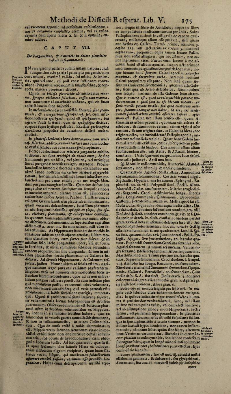 vel ruiaceum apponit ad perfedam refolutionem : nos ex ta.ca.ma.CA emplaftro utimur, vel ex rcfina abjetina cum fpccie hierae S. G. & fi opus fit, cu¬ mino addito. CAPUT VIII. De Purgantibus > & Emeticis in dolore pleuritico coftali inflammator io. IN veraigitur pleuritide coftali inflammatoria cujuf. cunque thoracis partis a principio purgantia non furgint;, conveniunt, maxime valida, fed mitia, &lenien. *ide*nc<j l‘a’ ftuae vel ante, vel poft venae ledioncm convc- veni.nt in niunt. Purgantia vero non nifi fubada febre, & eon- puBcipio, codla maceria propinari debent. Quare in biliofa pleuritide ab initio datur man¬ na , fyrupus violaceus folutivus, cajfia cum manna, non tamen cum thamarindis ut Saxo, qui ob fuam adftridionem funt fufpedi. In melancholica dacur confeftio Hamech fine fcam- monio, & colocynthide, fyrupus rof. fol. cum infu- fionenoftratis ep i thymi, quod eft opithymbra , feu eufcuta Pauli & Aetii, quae & epthyjfopus dicitur, coquod fuperhyffopopullulet. Excellit potionoflra elarificata propofita de curatione delirii melan- cholici. In pituitofa lenientis loco datur manna cum meile rof. folutivo, addito cremore tartari una cum baccha¬ to cryftallizato, aut cum manna feri propinato. Porro fub declinatione mitiora purgantia exhibe¬ ri debent, ut funt trochifci de violis cum , & fine fcammoniopro ut bilis, vel pituitae, velutriufque fimul purgandaeneceffitasviget, urgetque. Prome- lancholico humore e thoracis venis extrahendo ma¬ xime laudo noftrum extrattum ellebori glycyrrhi- zatum; hoc enim blandiffimc thoraci infarctam me¬ lancholiam per venas educit, ut nec magis blan¬ dum purgans excogitari pofllt. Caeterum de fortibus purgatibus ad mentem Antiquorum fcrupulus nobis eximendus occurrit; clarum enim eft, Hippocratis audoritate dudos Aetium, Paulum, Trallianum, ac reliquos G necte familias in pleuritide inflammatoria, quam vocitant defcendentem, fortiflima pharmaca in ufu frequenti habuiffe, quippe explepo, feu efu- lay elleboro, fcammonio, & colocynthide confecta. In quorum tamen adminiftratione maxunura obfer- vo difcrimen. Galenus enim,ut fuperiodbus capitibus didumefta. acut. n. iis non utitur, nifi cum fe¬ bris eft mitis. At Hippocrates fecundo de morbis in curatione tabis ex aphtis afperas arteriae, iifdem tan¬ tum utendum jubet, cum fortes funt febres: & in pi^bus folo lade purgandum docet; ita ut fortia p..ur,ud«( in fortibus, & mitia in mitibus febribus fecundum (iquioiei ’ eandem proportionem fint ufurpanda; & non in mi- ntebancur, tibus pleuritibus fortia pharmaca; ut Galenus in¬ dicavit. Ad diverfa Hippocratem , & Galenum ref- piccrc, judico. Hunc quidem ad febris sftum, asgri- que naturam aegre purgans validum praeferentem. Hippocr. vero ad humores in remotioribus locis ae- ftuofam febrem accendentes, quos ad fe non nifi va¬ lidum purgans, allicere poteft. Et cum indicans plus quam prohibens pofiit, vehementi febri vehemens, non mite remedium adhibet; qua vero parteabasftu prohibetur, id ladis forbitione corrigit, temperat- que. Quod fi prohibens viribus indicans fuperet, in vehementioris locum fubrogandum eft debilius pharmacum. Obfervandum tamen eft, tortioris phar- roaci ufom in febribus vehementibus ex Hippocra- f».te in*'tc» locum in iis tantum febribus habere , quas ex biibulab humoribus 1° venofo genere concalfadis demanant, Hippoc. & non in inflammatoriis , ut etiam Coftaco pla- ltudetui. cuic a Qya cje caufa rede a nobis determinatum eft, Hippocratem fecundo Acutorum citato in mo- chlici exhibitione non de pleuritide coftali inflam¬ matoria, fed potius de hypochondriaca citra phlo- gofin locutum fuiffe. Ad haec quaeritur, quas fit il¬ la apud Galenum tam famofa Hiera ex colocyn¬ thide elleborum nigrum recipiens, quam fuam Ga¬ lenus vocat, iifque, qui medicamen fubduclorium affumere omnino poffunt, optimum effe proditio loco prodicat» Hujus enim deferipeionem nullibi repe- ries, neque in libro de Antidotis, neque in libro de compofitione medicamentorum pet loca. Solus Fallopius hanc curiose inveftigavit de cancro exul¬ cerato, nullamque aliam effe putavit , nifi quam aut Aetius ex Gallen. Tetrab. primo, fermone 3. capite 113. aut Aduarius ex eodem 5. methodi capite nono» proponit; cujus tamen locum Fallo¬ pius non rede allegavit, qui nec librum, nec ca¬ put legitimum citat. Praster enim locum a me ci¬ tatum haud eft alium reperire, in quo Aduarius de medicamentis purgantibus compofitis loquatur; ibi- que hieram hanc facram Galeni appellat adverfus maxima, & deterrima vitia. Attamen neutram Galeni propofitam effe puto. Non fane quam Ae¬ tius maximis extolli t encomiis, quoniam illa Gale¬ ni, ficut quas ab Aetio deferibitur, fcammonium non recipit; htecenimde illa Galenus loco citato. Quo e numero e fi , quod ex colocynthide paratur me- dic amentum : quod jam ex ufu hieram vocant. Id fane variis parant modis; fed quod elleborum acci¬ pit , fcammoneamque non habet, id iis, qui medi¬ camen fubdutlorium omnino affumere poffunt, opti¬ mum eft. Pariter nec illam cenfeo effe, quam A- duariusiaadumprotulit, quoniam etfi referta fit elleboro, & fcammoneocareat, tamen viginti odo tantum, & non triginraduo, ut Galenica hiera, nec triginta odo, ut inconfiderate Fallopius ponit, me¬ dicamenta fi mplicia recipit. Quare hanc Galeni hie¬ ram aliam fuiffe exiftimo, cujus deferiptionem pofte- ris occultaffe mihi fuadeo. Cui tamen nullam aliam fubftitucndameffe, nifi Aetii, ScAduatii hieram, confiteor. Utriufquc vero receptum hoc loco deferi- bcre utile judicavi. Aetii una basc. n,e*tx Medulis collocynthidis, feu trochif. Alandal.coiocymh» fextantem, hoc eft un.ij. & uncia:dimidium. * Aerio* Cbamtedryos. Agarici. Scillae aflatas. Ammoniaci defaipi*. thymiamatis. Scammoneas. Corticis veratri nigri* St^chadis. Hyperici. ana fextantem . Epithymi. Eu- phorbii. an. dr. viij. Polypodii ficci. Bdelii. Aloes. Marrubii. Canae.ana fextantem. Mirrhse trogloditi- cae.Sagapcni. Croci. Ariftolochias loagae. Piperis albi. Longi communis. Cinnamomi. Opoponacis. Caftorei.Petrofelini. an.dr.iv. Mellisquodfateft. Dofis a dr.ii. ufque ad iv. cum aqua n.ulfa (alita. Dp- fis dr.ii.eled. continet folventium omnium gra. xiij. Dof.dr.iij.elccfc.continetcorundem gr.xix. & f,Do¬ fis denique drach. iv. eled. conftat eorundem pariter gran. xxvi. Altera ab aduario deferipta hasc eft. Ac- ,H!?MG#* cip«coIocymmdismencera, hoceft, une.ivSciu^ iocynthide affte fextantem. i. un. ii. aut quadrantem. i.un.iii. cas fext. quatuor. i. fer. xvi. Junci odorati. Polii, Pu- »m• legii. Ajugas, five jvas artheticas, an. fcxtulas qua¬ tuor . Euphorbii femunciam.Gentianae fextulas odo. Agarici fextantem. Ammoniaci unciam. Veratri ni¬ gri fextante. Bdelii fefquunciam.Aloes fefquunciam. Marrhubii unciam. Trium piperum an. fexrulas qua¬ tuor . Sagapeni femunciam. Croci duelam. i. fcrupul. viij. Ariftolochiae longae. Rotundae, 3n. femunciam. Zinziberis trientem.Cinnamomi femunciam.Opopo- nacis. Caftorei. Petrofelini. an. femunciam. Cum melledefp. S. A. fiateled. Dofisdrach. ij. continet colocynthidis gran.vii. euphorbii gran. v. Agarici gr. iij. f> ellebori totidem, Aloes gran. v. Soleo ego in morbis frigidis per fe iis uti. In ma¬ gnis vero febribus citra inflammationem extirpan- dis, in quibas indicatio viget concalefados humo¬ res e penitioribus venis trahendi, hanc, vel illam tnifeco vel cum pulpa cafiae, vel cum eled. lenitivo, vel ab affumptione jubeo, more Hippocratis, ladis ferum, velptiffanam fuperpotandam. In pleuritide inflammatoria earum ufus eft mihi fufpedus: folum- que in fpuria pleuritide a crudo humore, necnon in dolore laterali hypochondriaco, non tamen inflam¬ matorio , tam cum febre, quam fine febre, alterutra hei“bo*o*. utor. Verum ut verum fatear, libentius in earum lo- *hc3j|0C)r,, cum pilulam ex colocynthide, & elleboro confedam Aon* .A fubrogare foleo, quas in iong£ minori dofi eofdem»ac longe prasftantiorcs, & fccuriores parit effedus. Ejus compofitio haec eft. Sumo quadrantem, hoc eft unc. iij. extradi noftri clleborini gemmati, & dulcorati, feu glycyrhizati. Sextantem, feu unc. ij. mercurii dulcis philofophico * more