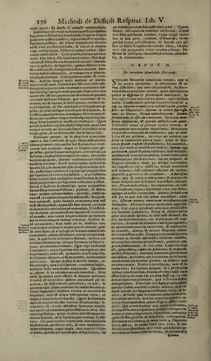 hiore parati, Et drach. ii. extradi colocynthidis. Additlfque olei nucis mofeataeexpreffi,aut ejufdem fanguinis deftillationis beneficio eliciti guttis aliquot pululatem paftam conficio, cujus dofis eftfcrupulus.» fuperpotaptiffana, ubi aeftum compefcendi intentio adeft. Haec tria funt tres bafes , & mutuo fe coadiu- vaot, corriguntque. Elleborus melancholiam . Mer¬ curius dulcis bilem . Colocynthis pituitam primoe- ducit. Haec bilem. Ille humorem crudum. Hoc & pi¬ tuitam,& bilem flavam fecundario attrahit .Gemma¬ rum magidem, &cliquiritia, quibuselleboriextra- &us refertus eft, Corrigentium fedem obtinent. Mer¬ curius dulcis venenorum, ac venenatorum pharma¬ corum alexiterium. Colacynthisextrada eft corre- M rci.rini t Additur fanguis nucis mofcatae ad uberio- loforhfcd rem corredionem . Ceterum pro Mercurio dulci phi- pijjautu, i0f0phice prqparato non communem mercurium dul- cem inrelligo quoquo modo paratum.Hunc enim non tutum effe affirmo,quoniam nec ab arfenicali quadam mercurii fublimati fuligine, quae maximum eft ve¬ nenum, nec ab impura, ac futili quadam mercurii ter¬ ra eft liberatus. At ille, quem jure pbilofophicum ap¬ pello , ab omni maligno recremento eft defecatus, & tindura quada imbutus, ut nufquam falivarionem ef¬ ficiat, nec metallum tingat,omnibufq;cujufcunq; ^ta¬ tis,ac fexus hominibus rutiffime exhibeatur. Quod accidit beneficio cujufda phyfici fulphqris, quod cum vulgari mercur.aut folari,aut lunari indivifibili nexu conjungitur, & metheorizatfcr. Sed de hac re alibi. Dubitatur quoque, an in pleuritide conveniant emetica, feu vomitoria,&qusej Hanc difficultatem 2n “emui-lubcns propono, cum nullus fere Rationalium medi- u i®neo» corum cam examinet; neque ex Empiricorum gre- s qUi jn Galenicos mugiunt, contentioseque fuftinent,in pleuritide emeticis utendum, ut vomica Vomitu rumpatur, ideonec vomitoriumex viuiolo exhibere verentur. Pcteft horum opinio Audoris de morbis lib.a.de curatione tabis ex afpera: arteriae aph- tis, auctoritate confirmari ; quippe qui purgationem per fuperiora ex veratro ita inftituit, ut per inferiora nihil moveat. Ideo analogifmo indu&i,etiam in pleu¬ ritide purgationem per fuperiora collaudare poffunc. Immo fi Galenus in pleuritide, quam purgantibus curare Hippocratem exiftimat, peplium , & ellebo. rum» nedum colocynthidem, admittit, confpicu- cum eft, a vomitu non prorfus abftinuiffe. In oppofi- tum tamen eft, quod thoracis excrementa non nili tuffi efferri poffunt, neque ulli funt meatus, per quos trahantur in ventriculum ad movendum. U t difficul¬ tas aboleatur,animadverfionedignum eft, vomitum ‘ aliquando, non tamen femper conferre ad eijcienda per os excrementa in thorace contenta. Confert la- per accidens, ficut tuffis per fe, nimirum cum io pleuriti- ventriculus mndicus in diaphragma fe covertit t pref* co.S.° fo enim fepto ,& tefophagoob mutuum connexionis confortium ,afpera: pulmonum arteria: comprimun¬ tur, & quas in eis recrementa fluitant, vomitu per accidens eliminantur; ita qua: fua natura tuffiunr or¬ gana , per accidens evomunt. Quae ergo in thorace continentur, ut per fuperiora tuto expurgentur, duo requiruntur; unum eft, ut materia non fit impada, fed fl ititans: alterum, uc fit in cavernis, feu bronchiis pulmonum. :dcoque Audor de morbis citatus, ta¬ bis principio, qute a diftillatione, vomitoria laudat, nondum fado catarrhoico empyemate. Quoniam 4. sdploor. 8. in tabidis vomitum interdixit . Sicut enim fpontanea puris effufio in thoracis cavitatem fecurior eft immediata ejufdem anacatharfi per fu¬ periora, ob fuffocationis periculum; ita pus , &C quamcumque aliam materiam in eadem thoracis ca¬ vitate ftagnantem violento vomitu ad anacarharfm impellere, non eft abfque fuffocationis metu; eo magis fi materia fuerit impada. Quod & dicendum duco de vomitu refpedu vomicae difrumpendae; fa¬ ti us enim eft, literis abfceffum fpontanea maruri- rate aperiri nd naturalem puris effufionem intra tho¬ racis crgaftulum, quam violenta abfciflioneper vo¬ mitum lacerari, ut in fuperiora pus vomitus vi effe¬ ratur. Ob quam caufam improbanda funt vomitoria in pleuritide,aut faltein raro, & cum maximacau- tione ufurpanda .‘coque magis, cum materiautlate- ri infixa, qure nec per membranae difruptionem, fed per tranfumptionem fola tuflfi educi debet . Quam- obrem, nifi natura in vomitum inclinante, remetS non funt adhibenda emetica; coque magis vitrio- lata ut funt gilla, caruleum, & bruneur», obim- penfam eorum adftridionem. Ni fortaffe quis gil- lam ad binos fcrupulos cum unciis tribus, velqua- tuor olei amygdalini dulcis recentis mifceret. Ha- denus de omnigena curationepleuritidis afccnden- tis, &c defeendentis. CAPUT IX. De curatione pleuritidis JlertoroJ,’<e. SUccedit ftertorofe pleuritidis curatio, quae ex fua natura afeendente, & defeendeme eft cu¬ ratu difficilior; haec enim eftpericulofa, fedfterto- rofa di da ad perniciem accedit, quam ideo Galenus primo de dyfpnoea 17. perniciofam nuncupavit. Ip- fius ergo tot funt curationum genera , quoi ejufdem CauftE. Caufas autem quinque enumeravimus lib. 4. cap. 12. Sputum crudum citra coShbilitatem glutino- P|tUr;t; fum: ex Hippocrate. Sputum ex ardore fuperajfa- dn fieit» tum: ex Dureto. Virium imbecillitatem. Doloris formidinem, & efferam tenuitatem. Mercatus tnem- ratiu- brana denfitatem, & viarum obftrutlionem addit» Obftrudio tamen ad primam caufam refertur, Sc communem cmn ea habet curationem. Membrana: vero dtnficas naturalis eft conftitutio, quae ut mor- bidea eft per accidens , ita etiam per accidens cu¬ rratur ad curationem primae caufa.*. Addit & Mer¬ catus fputum crajfttm obeodionem, fed immerito , cum hoc nihil ut morbificum indica. Sputum ergo glutino fum, quod eft prima caufarum , qua: incidunt, attenuant,& concoquunr,indicat, fedaro tamen prius doloreaut per phlebotomiam , aut per purgans, ut Hippocr. monuit 1. Acut. 33. alioqui concoquen¬ tia praepofiero ordine adhibita, nempe immediate poft fomenta, fuffocacionem efficiunt ob caufam, quam lib. 4.,proxime cit. attulimus . -4 fupreffato fputo, qua: ob ardorem refrigerant, & qua: potiffi- mum obfqualidam ficcitatem humedant,indican¬ tur. Virium imbecilli!as, feu refpiratoria:, ac tuffi- fera: facultatis languor fpecificum vitate expoftulat , quaeque ad tuffi m extimulant. Doloris formido non nifi per ea qua: dolorem ipfum demulcent, aufer¬ tur. £ fleram denique tenuitatem incraffantia man- fuefaciunt. Aftacaufa prima curationem aggredia- i*. mur. Cur ergo a pleuritidis principio excaiefado- riis fomentis praebabitis, ffertor in thorace perci-, pitur cum denfo fpiritu, ut nihil tuffi efferatur, fta- tim aut de phlebotomia, aut de pharmaco eft cogi¬ tandum , maxime ubi humoris crudi figna apparent, ut antecedentis materia: vacuatione, & interceptio¬ ne praemifla, alterius in thorace ftrepentis conco- dio tuto inftitui poffit .Totum porro curationis mo¬ mentum in remedii univerfalis electione confiftit, ne unius loco alterum adminiftictur, Nputaloco par. gantis phlebotomia: > & viceverfa. Cujus rei cardo eft, quem libro 4. capite cit. pofuimus, & de quo ab¬ unde in Polyemia; nimirum humorem glutinofum, incodilem, & crudum, aut a crudorum cacochymia, aut ab eorum plenitudine pendere, ea fcilicet, quje ad vires vocatur. Si enim a cacochymia, non eftfe- candavena, fed dandum purgans. Si a plenitudine viribus coindicantibus, fecandaeft vena; nulla enim eft ex Galeno de cur an. rat. per fang. miJJ. cap. 1 3. cru¬ dorum humorum plenitudo , qua: ex fe venx fedio- nem prohibeat. Utriufque vero figna propria adfint, quorum Galen. meminit de plenit. ultimo, & de cu¬ randi ratione per fanguinis miffionem fexto, & de¬ cimo . At facile quis incrudorum plenitudinephle. botomiam admittit, non ita tamen in eorundem ca¬ cochymia purgationem,quamHipp. r» adpbor.intcz- dixit. Qui tamen in primo acut. citato codionem, craia an. & coquentia ante purgationem prohibet,vuitquecru- dorum copiam purgationem debere minui, antequam quod affedis panibus eft infardum, concoquatur. 4ononq“af Dicendum ex Galeoo 4. de tuend. valet. 4. Hippocra¬ tem i.aph.22. de crudis loqui circa jecur, & me- fenteriumexiftentibus, qua: nullo pra:fidiorumge¬ nere ante codionem funt movenda, ob rationesibia Galeno