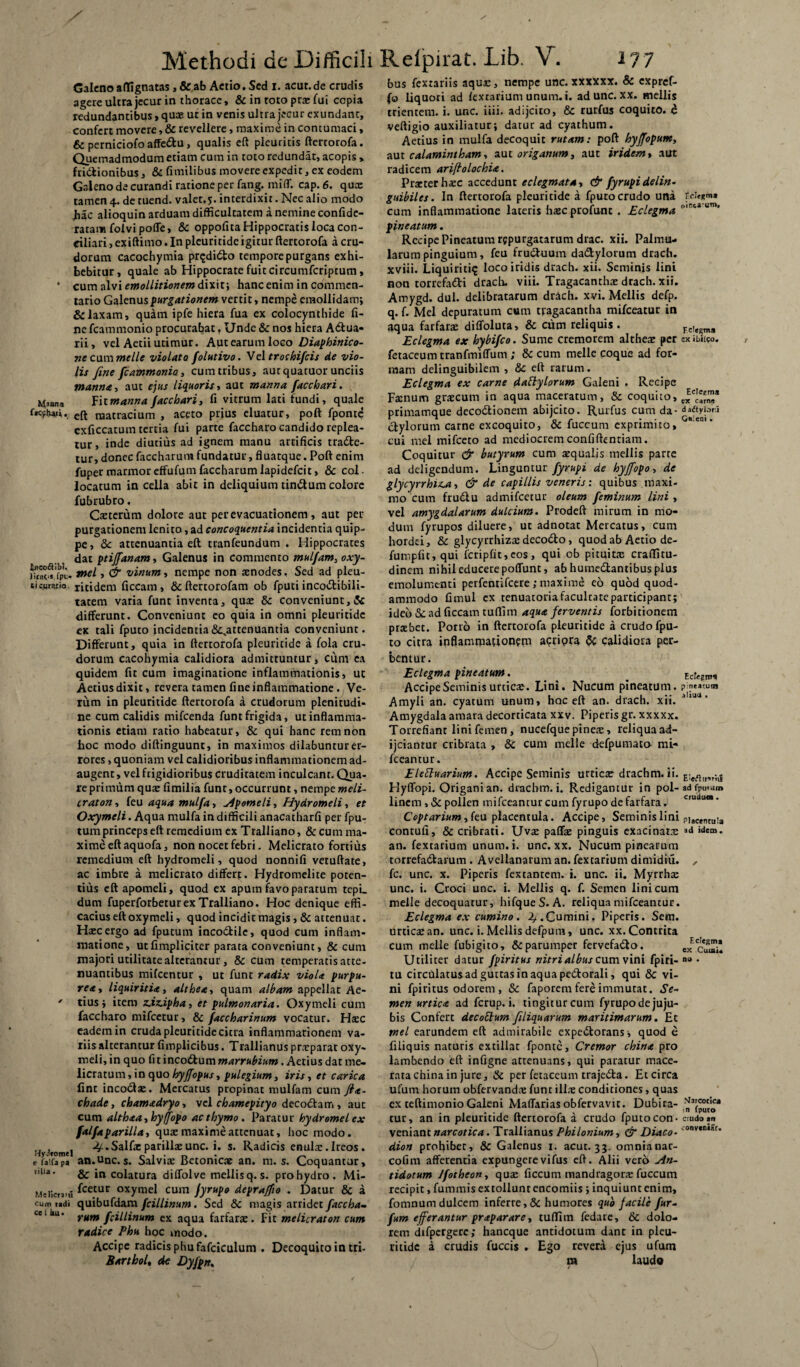 Galeno affignatas, & ab Actio. Sed i. acur. de crudis agere ultra jecur in thorace, & in toto pra: lui copia redundantibus, quae ut in venis ultra jecur exundant, confert movere, & revellere, maxime in contumaci, & perniciofo affeCtu, qualis eft pleuritis ftertorofa. Quemadmodum etiam cum in toto redundat, acopis > frictionibus, & fimilibus movere expedit, ex eodem Galeno de curandi ratione per fang. miff. cap. 6. quo: tamen 4. de tuend. valet.5. interdixit. Nec alio modo Jiac alioquin arduam difficultatem a nemine confide- ratam foivi poffe, & oppofita Hippocratis loca con¬ ciliari > exiftimo. In pleuritide igitur ftertorofa a cru¬ dorum cacochymia pr^diCto tempore purgans exhi¬ bebitur, quale ab Hippocrate fuit circumfcriptum, * cum alvi emollitionem dixit; hanc enim in commen¬ tario Galenus purgationem vertit, nempe eraollidam; & laxam, quam ipfe hiera fua ex colocynthide fi¬ ne fcammonio procurabat , Unde & nos hiera A&ua- rii, vel Aetii utimur. Aut earum loco Diaphinico- ne cummelle violato folutivo. Vel trochifcis de vio¬ lis fine fcammonio cum tribus, aut quatuor unciis manna, aut ejus liquoris i aut manna facchari. Maana Fi tmanna facchari, fi vitrum lati fundi, quale f»c*hanG. eft naatracium , aceto prius eluatur, poft fponte exficcatum tertia fui parte faccharo candido replea¬ tur , inde diutius ad ignem manu artificis trade¬ tur, donec faccharum fundatur, fluatque. Poft enim fupermarmoreffufumfaccharumlapidefcit, & col¬ locatum in cella abit in deliquium tinCtum colore fubrubro, Caeterum dolore aut per evacuationem, aut per purgationem lenito, ad concoquentia incidentia quip¬ pe, <3e attenuantia eft tranfeundum . Hippocrates dat ptijfanam, Galenus in commento mulfam, oxy- fTtat^fpu. tnel, & vinum, nempe non atnodes, Sed ad pleu- tk.urerio. ritidem ficcarn, &ftertorofam ob fputi incodibili- tatem varia funt inventa, quae & conveniunt, & differunt. Conveniunt eo quia in omni pleuritide ex tali fputo incidentia ^attenuantia conveniunt. Differunt, quia in ftertorofa pleuritide a fola cru¬ dorum cacohymia calidiora admittuntur, cum ea quidem fit cum imaginatione inflammationis, ut Aetius dixit, revera tamen fine inflammatione. Ve¬ rum in pleuritide ftertorofa a crudorum plenitudi¬ ne cum calidis mifcenda funt frigida, ut inflamma¬ tionis etiam ratio habeatur, & qui hanc rem non hoc modo diftinguunt, in maximos dilabunturer¬ rores , quoniam vel calidioribus inflammationem ad¬ augent , vel frigidioribus cruditatem inculcant. Qua¬ re primum qua: fimilia funt, occurrunt, nempe meli- craton, feu aqua mulfa, sponteli, Hydromeli, et Oxymeli. Aqua mulfa in difficili anacatharfi per fpu- tumprinceps eft remedium ex Tralliano, &cum ma¬ xime eft aquofa, non nocet febri. Melicrato fortius remedium eft hydromeli, quod nonnifi vetuftate, ac imbre a melicrato differt. Hydromelite poten¬ tius eft apomeli, quod ex apum favo paratum tepi. dum fuperforbetur ex Tralliano. Hoc denique effi¬ cacius eft oxymeli, quod incidit magis , & attenuat. Haec ergo ad fputum incodtilc, quod cum inflam¬ matione, utfimpliciter parata conveniunt, & cum majori utilitate alterantur , & cum temperatis atte¬ nuantibus mifcentur , ut funt radix viola purpu¬ rea y liquiritia, althea, quam albam appellat Ae- ' tius ; item z.iz.ipha, et pulmonaria. Oxymeli cum faccharo mifcetur, & faccharinum vocatur. Haec eadem in cruda pleuritide citra inflammationem va¬ riis alterantur fimplicibus. Trallianus praeparat oxy¬ meli, in quo fi t incoctum marrubium. Aetius dat me¬ licratum, in quo hyffopus, pulegium, iris, et carica fint incoCta:. Mercatus propinat mulfam cum fia- chade, chamadryo, vel chamepityo decoCtam, aut cum althaa,hyffopo ac thymo. Paratur bydromel ex falfa parilia, qua: maxime attenuat, hoc modo. Hytfomei • Salfa: parilia: unc. i. s. Radicis enular.Ireos. eiaifapa an.Unc. s. Salvia: Betonicae an. m. s. Coquantur, ,,lla' & in colatura diffolve mellis q. s. pro hydro. Mi- Meiicruu fce.tur oxymel cum jyrupo depraffio . Datur & a cum udi quibufdam fcillinum. Sed 5c magis arridet faccha- ccll,u' rnm fcillinum ex aqua farfarae. Fit melicraton cum radice Phu hoc modo. Accipe radicis phu fafciculum . Decoquito in tri- Barthol, de Dyfpn. Fclegm* (/mca^utn. Galeni . bus fexrariis aque, nempe unc. xxxxxx. & expref- (o liquori ad (extarium unum. i. ad unc. xx. mellis trientem, i. unc. iiii. adijeito, & rurfus coquito, d veftigio auxiliatur; datur ad cyathum. Aetius in mulfa decoquit rutam: poft hyffopum, aut calamintham, aut origanum, aut iridem, aut radicem ariftolochia. Praeter ha:c accedunt eclegmata, & fyrupidelin- guibiles. In ftertorofa pleuritide a fputo crudo una cum inflammatione lateris ha:c ptofunt . Eclegma pineatum. Recipe Pineatum repurgatarum drac. xii. Palmu¬ larum pinguium, feu fructuum daCtylorum drach. xviii. Liquiritia loco iridis drach. xii. Seminis lini non torrefatti drach. viii. Tragacantha: drach. xii. Amygd. dul. delibratarum drach. xvi. Mellis defp. q. f. Mei depuratum cum tragacantha mifceatur in aqua farfara: diffoluta, & cum reliquis. Eclegma ex hybifeo. Sume cremorem althea: per exiblico. fetaceum tranfmiffum ; & cum meile coque ad for¬ mam delinguibilem , 8c eft rarum. Eclegma ex carne dably lorum Galeni . Recipe Farnum gra:cum in aqua maceratum, & coquito, primamque decoCtionem abijeito. Rurfus cum da- d*ftyjow ctylorum carne excoquito, & fuccum exprimito, cui mei mifceto ad mediocrem confidentiam. Coquitur & butyrum cum a:qualis mellis parte ad deligendum. Linguntur fyrupi de hyjfopo, de glycyrrhu-a, & de capillis veneris: quibus maxi¬ mo cum frudiu admifeetur oleum feminum lini , vel amygdalarum dulcium. Prodeft mirum in mo¬ dum fyrupos diluere, uc adnotat Mercatus, cum hordei, & glycyrrhiza: decodto, quod ab Aetio de- fumpfit, qui fcripfit, cos, qui ob pituitae craflitu- dinem nihil educere poffunt, abhumedlantibusplus emolumenti perfentifeere; maxime eo quod quod¬ ammodo fimul ex tenuatoria facultate participant; ideo & ad ficcam tuflim aqua ferventis forbitionem prtebet. Porro in ftertorofa pleuritide a crudo fpu¬ to citra inflammationem acripra & calidiora p.er- bentur. Eclegma pineatum. Accipe Seminis urtic*. Lini. Nucum pineatum. Amyli an. cyatum unum, hoc eft an. drach. xii. Amygdala amara decorticata xxv. Piperis gr. xxxxx. Torrefiant lini femen, nucefque pinea:, reliqua ad- ijciantur cribrata , & cum meile defpumato mi- fceantur. EleEluarium. Accipe Seminis urtica: drachm. ii. Hyffopi. Origani an. drachm. i. Redigantur in pol- linem , & pollen tnifceantur cum fyrupo de farfara. Coptarium,k\i placent ula. Accipe, Seminis lini contufi, & cribrati. Uva: paffa: pinguis exacinatn: an. fextarium unum. i. unc. xx. Nucum pinearum torrefa&arum . Avellanarum an. fextarium dimidiu. fc. unc. x. Piperis fextantem. i. unc. ii. Myrrha: unc. i. Croci unc. i. Mellis q. f. Semen lini cum meile decoquatur, hifqueS. A. reliqua mifceantur. Eclegma ex cumino. 2/.Cumini. Piperis. Sem. urtica: an. unc. i. Mellis defpura, unc. xx. Contrita cum meile fubigito, & parumper fervefacio. Utiliter datur fpiritus nitri albus cum vini fpiri- tu circulatus ad guttas in aqua peClorali, qui & vi¬ ni fpiritus odorem, & faporem fere immutat. Se¬ men urtica ad ferup. i. tingitur cum fyrupodejuju- bis Confert decottum filiquarum maritimarum. Et mei earundem eft admirabile expeClorans , quod e filiquis naturis ex tiliae fponte. Cremor china pro lambendo eft infigne attenuans, qui paratur mace¬ rata china in jure, & per fetaceum trajeCla. Et circa ufum horum obfervanda; funt illa: conditiones, quas ex teftimonio Galeni Maffariasobfervavir. Dubita¬ tur, an in pleuritide ftertorofa a crudo fputo con¬ veniant narcotica. Trallianus Philonium, & Diaco- dion prohibet, & Galenus 1. acut. 33. omnianar- cofim afferentia expungerevifus eft. Alii vero An¬ tidotum Jfotheon, qua: ficcum mandragora: fuccum recipit, fummis extollunt encomiis ; inquiunt enim, fomnum dulcem inferre, & humores qub facile fur- fum efferantur praparare, tuffim fedarc, & dolo¬ rem difpergere; haneque antidotum dant in pleu- ritidc a crudis fuccis . Ego revera ejus ufum m laudo Ecfegmi pintacutn altua . Eleflii-triiS ad fpmam cruduo. Placentula ad idem . Eclegma ex Cumi. na . Marcotlca in (puto cmdo *n conveniar.