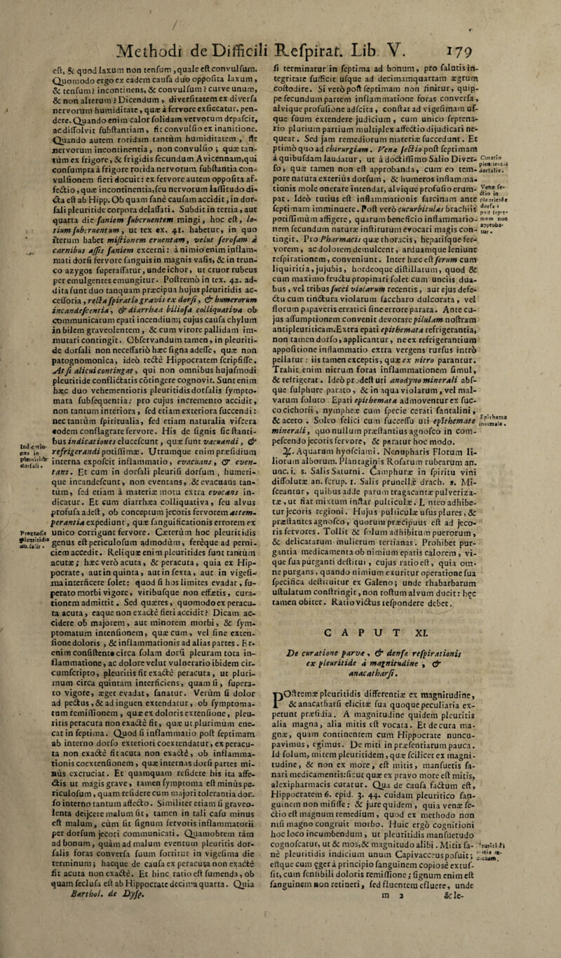 eft, ?i quod laxum non tenfum,quale eft convulfum. Quomodo ergoex eadem caufa duo oppofita laxum , & tenfum.5 incontinens, & convulfum ? curve unum, 8c non alterum 5 Dicendum , diverfitatem ex diverfa nervorum humiditate, quae a fervore exficcatur, pen¬ dere. Quando enim calor folidam vervorum depafeit, acdiffolvit fubftanciam, fic convulfioex inanitione. Quando aurem roridam tantum humiditatem , ffc nervorum incontinentia, non convulfio ; qua: tan¬ tum cx frigore, & frigidis fecundum Avicennam,qui confumpta a frigore rorida nervorum fubftantia con- vulftonem fieri docuic: ex fervore autem oppofita af- fe&io,qux incontinentia,feu nervorum laffitudodi¬ cta eft ab Hipp. Ob quam fane caufam accidit, in dor- fali pleuritide corpora delaffari. Subdit in tertia, aut quarta die faniem fubcruentem mingi, hoc eft, lo- t ■ tium fubcruentum , ut rex ex. 41. habetur, in quo iterum habet miftionem ementam, velut Jerofam a carnibus ajfis faniem excerni: a nimio enim inflam¬ mati dorfi fervore fanguis in magnis vafis, & in trun¬ co azygos fuperaflatur, undeichor, ut eruor rubeus per emulgentes emungitur. Poftremo in tex. 42. ad¬ dita funt duo ranquam prxeipua hujus pleuritidis ac- ceOoria, reSta fpiratiogravis ex dorfi, & humerorum inc an defient ia, & diarrhaa biliofa eolliquativa ob communicatum epati incendium; cujus caufa chylum in bilem graveolentem, & cum virore pallidam im¬ mutari contingit. Gbfervandum tamen, in pleuriti¬ de dorfali non neceflario hxc figna adede, quae non patognomonica, ideo recfte Hippocratem fcripfifle. At fi alicui contingat, qui non omnibus hujufmodi pleuritide conflittatis cotingere cognovit. Sunt enim hxc duo vehementioris pleuritidisdorfalis fympto- mata fubfequentia; pro cujus incremento accidit, non tantum interiora, fed etiam exteriora fuccendi: nec tantum fpiritualia, fed etiam naturalia vifcera «odem conflagrare fervore. His de fignis ficftanti- imUitio ^US *nsticDiones elucefcunt, qux funt vacuandi, & lies in refrigerandi poiiftlmx. Ucrumque enim prxfidium Soriail'7 incerna expofeit inflammatio, evacuans, <3 even¬ tam . Et cum in dorfali pleurifi dorfum , humeri¬ que incandefcunt, non eventans, & evacuans can¬ tum, fed etiam a materiae motu extra evocans in¬ dicatur. Et cum diarrhxa eolliquativa, feu alvus profufaadeft, ob conceptum jecoris fervorem attem¬ perantia expediunt, qux fanguificationis errorem ex Prssr«ofi« unico corrigunt fervore. Ceterum hoc pleuritidis tldlihl'* Senas cftpericulofum admodum, fereque ad perni. cicm accedit. Reliquae enim pleuritides funt raucum acutx; hxc vero acuta, & peracuta, quia ex Hip¬ pocrate, autin quinta, autinfexta, aut in vigefiw jna interficere folet: quod fi hos limites evadat, fu- perato morbi vigore, viribufque non effxtis, cura¬ tionem admittit. Sedquxres, quomodo ex peracu¬ ta acuta, eaque non exacte fieri accidit? Dicam ac¬ cidere ob majorem, aut minorem morbi, 3c fym- ptomatum intenfionem, qux cum, vel fine exten- fione doloris , & inflammationis ad alias partes. R c- enim confiftent® circa folam dorfi pleuram tota in¬ flammatione , ac dolore velut vulnerario ibidem cir- cumfcripto, pleuritis fit exa&e peracuta, ut pluri¬ mum circa quintam interficiens, quam fi, fupera- to vigore, xger evadat, fanatur. Verum fi dolor ad pedtus ,& ad inguen extendatur, ob fymptoma- tum remiffionem , qux ex doloris extenfione, pleu¬ ritis peracuta non exadte fit, qux ut plurimum ene¬ cat in feptima. Quod fi inflammatio poft feptimam. ab interno dorfo exteriori coextendatur, ex peracu¬ ta non exadte ficacuca non exactd , ob inflamma¬ tionis coexcenfionem, qux internas dorfi partes mi- bus excruciat. Et quamquam refidere his ita affe¬ ctis ut magis grave, tamen fympeoma eftminuspe- riculofum , quam refidere cum majori tolerantia dor. fo interno tantum afledto. Similiter etiam fi graveo- lenta deijcere malum fit, tamen in tali cafu minus eft malum, cum fit fignum fervoris inflammatorii per dorfum jecori communicati. Quamobrem tam ad bonum, quam ad malum eventum pleuritis dor- falis foras converfa fuum fortitur in vigefima die terminum; hacquc de caufa ex peracuta non exacte fit acuta non exadte. Et hinc ratio eft fumenda, ob quamfeclufa eft ab Hippocrate decima quarta. Quia fi terminatur in feptima ad bonum, pro falutisin¬ tegritate fufficic ufque ad decimamquarram xgrurm coftodire. Si vero poft feptimam non finitur, quip¬ pe fecundum partem inflammatione foras converfa, alvique profufione adfeita , conflat ad vigefimam uf¬ que fuum extendere judicium, cum unico feptena- tio plurium partium multiplex affedtiodijudicari ne¬ queat. Sed jam remediorum materix fuccedunt. Et primo quo ad chirurgiam. rena feftio poft feptimam aquibufdamlaudatur, ut adoctiffimoSalio Divcr- 9!r3t'° io, qux tamen non eft approbanda, cum eo cem-joruiis. pore natura exterius dorfum , & humeros inflamma¬ tionis mole onerare intendat, alvique profufio erum- pat. Ideo tutius eft inflammationis farcinam ante pUirind* feptimam imminuere. Poft vero cucurbitulas brachiis potiffimum affigere, quarum beneficio inflammatio- «>*> “<>n nem fecundum narurx inftitutum evocari magis con- iu,pt.°ba' tingit. Pro Pharmacis qux thoracis, hepatifque fer¬ vorem , ac dolorem demulcent, arduamque leniunt refpirationem, conveniunt. Inter hxc c(\ ferum cum liquiricia,jujubis, hordeoquediftillatum, quod & cum maximo frudtu propinari folet cum unciis dua¬ bus , vel tribus fucci violarum recentis, aut ejus defe- dtu cum cindtura violarum faccbaro dulcorata , vel florum papaveris erratici fine errore parata. Ante cu¬ jus aflumptionem convenitdevorarepzVa/rfw noftram antipleutiticam.Extra epati epithemata refrigerantia, non tamen dorfo, applicantur, neex refrigerantium appofitione inflammatio extra vergens rurfus intro pellatur.- iis tamen exceptis, qux e* nitro parantur. Trahit enim nitrum foras inflammationem fimul, & refrigerat. Ideo pr.deft uri anodyno miner ali abf- que fulphure parato, & in aqua violarum, vel mal¬ varum foluto Epati epithemata admoventur ex fuc- cocichorii, nymphex cum fpecie cerati fantalini, & aceto . Soleo felici cum fuccelfu uti epithemate minerali, quo nullum prxftantius agnofeo in com- pefcendo jecoris fervore, 6c paratur hoc modo. Aquarum hyofeiami. Nenupharis Florum li¬ liorum alborum. Plantaginis Rofarum rubearum an. unc. i. s. Salis Saturni, (famphurx in fpiritu vini diflolutx an. ferup. r. Salis prunellx drach. t. Mi- fceantur, quibus adde parum cragacantx pulveriza- tx,uc fiat mixtum inftar pulciculx.L nteoadhibe¬ tur jecoris regioni. Hujus pulticulx ufusplures, & prxftanres agnofeo, quorum prxeipuus eft ad jeco¬ ris fervores. Tollit & folum adhibitum puerorum , & delicatarum mulierum tertianas. Prohibet pur¬ gantia medicamenta ob nimium epatis calorem , vi¬ que fua purganti deftitui , cujus ratioeft, quia om¬ ne purgans, quando nimium exuritur operatione fua fpecifica deftituitur ex Galeno; unde rhabarbarum uftulatum conllringit, non toftum alvum ducit: h$c tamen obiter. Ratiovidtus lefpondere debet. CAPUT XI. De curatione parva , & denfa refpirationis ex pleuritide d magnitudine , & anacatharfi. POftremxpleuritidis differentix ex magnitudine, & anacatharfi eltcitx fua quoque peculiaria ex¬ petunt prxfidia. A magnitudine quidem pleuritis alia magna, alia mitis eft vocata. Etdecura ma¬ gni, quam continentem cum Hippocrate nuncu¬ pavimus, egimus. De miti in prxfentiarum pauca. Id folum, micem pleuritidem,quxfcilicetex magni¬ tudine, & non ex more, eft mitis, manfuetis fa¬ nari medicamentis.-ficut qux ex pravo more eft mitis, alexipharmacis curatur. Qua de caufa fadtum eft, Hippocratem 6. epid. 3. 44. cuidam pleuritico fan- guinem non mififle : &jurequidem, quiavenxfe- dtio eft magnum remedium , quod ex methodo non ntfi magno congruit morbo. Huic ergo cognitioni hoc loco incumbendum , ut pleuritidis manfuetudo cognofcatur, ut & mos,& magnitudo alibi. Micis fa- : feuriiSJi ne pleuritidis indicium unum Capivacceuspofuit; cftque cum ?ger a principio fanguinem copiose extuf- fu, cum fenlibili doloris remilfione; fignum enim eft fanguinem aon retineri, fed fluentemcfluere, unde
