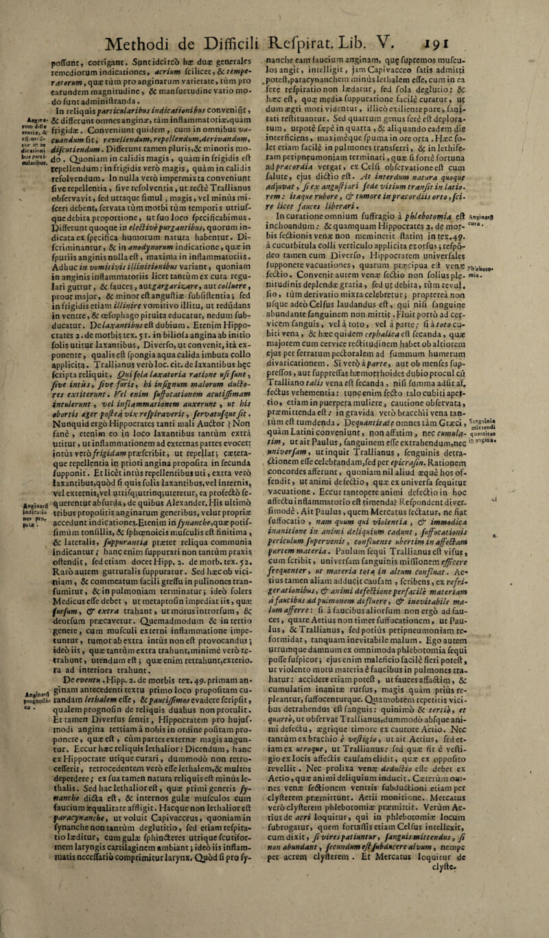 Aflgin *• ruis difie rentiij & Co-Orca- ii.r is in dicationi bus parti- culaiibuj. Anginatu indica.io ne, pro- piix Anjtnaifl prognofti- ca . Methodi de Difficili poliunt, corrigant. Spntidcircb hs duas generales remediorum indicationes, acrium fcilicet, & tempe¬ ratorum , quae tum pro anginarum varietate, tum pro earundem magnitudine , & manfuetudine yario mo- do funt adminiftranda. In reliquis particularibus indicationibus conveniiit, & differunt omnes anginas, tam inflammatotiae,quam frigids, Conveniunt quidem, cum in omnibus va- cuandum fit, revellendum,repellendum,derivandum, difeutiendum. Differunt tamen pluris,& minoris mo¬ do . Quoniam in calidis magis , quam in frigidis eft repellendum: in frigidis vero magis, quam i n calidis refolvendum. In nulla vero impermixta conveniunt fi ve repellentia, live refolventia, ut rede Trallianus obfervayit, fed utraqueflmul, magis, vel minus mi- fceri debent, fervata tiim morbi tum temporis utriuf- quedebita proportione, utfuoloco fpecificabimus. Differunt quoque in elettive purgantibus, quorum in¬ dicata exfpecifica humorum natura habentur. Di- feriminantur, Sc in anodynorum indicatione, qus in fpuriis anginis nulla eft, maxima in inflammatoriis. Adhuc in vomitivis illinitionibus variant, quoniam in anginis inflammatoriis licet tantum ex cura regu¬ lari guttur, & fauces, nuigargarizare, aut colluere, prout major, 8c minor eft anguftias fubfiftentia; fed in frigidis etiam illinire vomitivo illitu, ut redudans in ventre, & cefophagopituita educatur, nedum fub- ducatur. Xde. laxantibus eft dubium. Etenim Hippo¬ crates 2. de morbis tex. 51, in biliola angina ab initio folis utitur laxantibus, Diverfo, ut convenit, ita ex¬ ponente , qualis eft fpongia aqua calida imbuta collo applicita. Trallianus vero loc. cic. de laxantibus h$c fcriptareliquit, Quifolalaxatoria ratione ufifunt, five intits, five foris, hi infignum malorum dubio- res extiterunt. Vel enim fujfocationem acutijftmam intulerunt, vel inflammationem auxerunt, ut his obortis ager pofted vix refpiraverit, fervatufque fit, Nunquid ergo Hippocrates tanti mali Auctor \ Norj fane , etenim eo in loco laxantibus tantum extra utitur, ut inflammationem ad externas partes evocet: intus veta frigidam prasferibie, ut repellat; caeteta- que repellentia in priori angina propofita infecunda fupponit. Et licet intus repellentibus uti, extra vero !axantibus>quod fi quis folis laxantibus,vel internis, velexternis,vel utrifq;utrinq;uteretur,eaprofedofe- querentur abfurda, de quibus Alexander. His ultimo tribus propofitis anginarum generibus, velut propria: accedunt indicariones.Etenim in fynanche,qux potif- fimum tonfillis, Sc fphoenoicis mufculis eft finitima, & lateralis, fuppurantia prster reliqua communia indicantur ,• hanc enim fuppurari non tantum praxis oftendit, fed etiam docet Hipp. 2. de morb. tex. 52. Raro autem gutturalisfuppuratur. Sed hascob vici¬ niam , & commeatum facili greffu in pulinones tran- fumitur, & in pulmoniam terminatur; ideo folers Medicus effe debet , ut metaptofin impediat iis, qua: furfum, & extra trahant, ut motus introrfum, 8c deorfum praecavetur. Quemadmodum & in tertio genere, cum mufculi externi inflammatione impe¬ tuntur, tumor ab extra intus non eft provocandus; ideo iis, quae tantum extra trahunt,minime vero re¬ trahunt , utendum eft ; quae enim retrahunt,exterio. ra ad interiora trahunt. Dceventu .Hipp. 2. de morbis tex.49. primam an¬ ginam antecedenti textu primo loco propofitam cu¬ randam lethalemeffe, Sipaucijfimosevaderefcripfit, qualemprognofin de reliquis duabus non protulit. Et tamen Diverfus fentit, Hippocratem pro hujuf- rnodi angina tertiam a nobis in ordine pofitam pro¬ ponere, quae eft, cum partes externae magis angun¬ tur. Eccur haec reliquis lethalior? Dicendum, hanc ex Hippocrate utique curari, dummodo non retro- ccfferit, retrocedentem vero effe lethalem,& multos deperdere; ex fua tamen natura reliquis eft minus le- thalis. Sed haclethalioreft, quae primi generis fy- nanche dida eft, & internos gula: mufculos cum faucium aequalitate affligit. Hacque non lethalior eft paracynanche, ut voluit Capivacceus, quoniam in fynanche non tantum deglutitio, fed etiam refpira- tio laeditur, cum gula; fphinderes utrique fcutifor- mem laryngis cartilaginem ambiant; ideo iis inflam¬ matis neceflario comprimitur larynx, Qpod fi pro fy- Refpirat. Lib. V. x 91 nanefte eam faucium anginam, qu§ fupremos mufcu¬ los angit, intelligit, jam Capivacceo fatis admitti poteft,paracynanchem minuslethalem effe, cum in ea fere refpiratio non lsdatur, fed fola deglutio; hsc eft, quae mediafuppuratione facile curatur, ut dum aegri mori videntur, illicoexilientepure, facti¬ tati reftituantur. Sed quartum genus fere eft deplora¬ tum, utpote fspe in quarta , & aliquando eadem die interficiens, maximeque fpuma in ore opta , Hsc fo- let etiam facile in pulmones transferri, & in lethife- ram peripn?umonjam terminari, quae fi forte fortuna ad pracordia vergat, ex Cei fi obfervationeeft cum falute, ejus didio eft. At interdum natura quoque adjuvat, fi ex angu(liori fede vitium tranfit in latio. rem: itaque rubore, & tumore in pr acor diis orto ,fci. re licet fauces liberari. In curatione omnium fuffragio a phlebotomia eft Anginarfj inchoandum: & quamquam Hippocrates 2. de mor- cu,a * bis fedionis venae non meminerit ftatim in tex,49. a cucurbitula colli verticulo applicita pxoifus; refpS- deo tamen cum Diverfo, Hippocratem univerfales lupponere vacuationes, quarum praecipua eft ven? Pht£ljotOJ fedio. Convenit aurem vens fediio non foliusple- ®«*. pitudinis deplenda:gratia, fed qt debita, tumrevul. fio, tum derivatio mixta celebretur; propterea non ufque adeoCelfus laudandus eft, qui nifi fanguine abundante fanguinem non mittit. pluit porro ad cer¬ vicem fanguis, velatoto, velaparte,- fiatotocu- bitivena, & haec quidem cephalica eft fecanda, quae majorem cum cervice redituejinem fiabet ob altiorem ejus per ferratum pedoralem ad fummum humerum idivaricationem. Si verq iparte, aut ob menfes fup- preffos, aut fuppreffas hsmorrhoides dubio procul cu. Tralliano talis vena eft fecanda, nifi fumma adfit af, fedtus vehementia: tunc enim ft(5bo talo cubici aper¬ tio, etiam in puerpera muliere, cautione obfervata, praemittenda eft .* in gravida vero b-racchii vena tan- lutn eft tumdenda. Dcquantitate omnes tam Graeci, quam Latini conveniunt, nonaffatim, n tccumula- quantitas tim, ut ait Paulus, fanguinem effe extrahendum,nec ian&,na* univerfam, utinquit Trallianus, fenguinis detra¬ ctionem effe celebrandam,fed per epicrafin. Rationem concordes afferunt, quoniam nil aliud aeque hos of¬ fendit, ut animi defeiffio, quae ex univerfa fequitur vacuatione . Eccui tantopere animi defectio in hoc affec5tu inflammatorio eft titnenda; Refpondentdiver- ‘vi fimode. Ait Paulus, quem Mercatus (edatur, ne fiat fuffocatio , nam quum qui violentia , & immodica inanitione in animi deliquium cadunt, fuffocationis B periculum fupervenit, confluente uber tim in affeblam partem materia. Paulum fequi Ttaffianus eft vifus, cum feribit, univerfam fanguinis miffionem efficere frequenter, ut materia tota in altum confluat. Ae¬ rius tamen aliam adducit caufam , feribens, ex refrV gerationibus, & animi defeblioneperfacile materiam d faucibus ad pMtmonem dtfluere, & inevitabile ma¬ lum afferre'. fi a faucibus aliorfum non ergo ad fau¬ ces, quare Aerius non rimet fuffocationem, ut Pau¬ lus, &Trallianus, fed potius peripneumoniam re¬ formidat, tanquam inevitabile malum. Ego autem ptrumque damnum ex omnimoda phlebotomia fequi poffefufpicor; ejus enim maleficio facile fieri poteft, ut violento motu materia e faucibus in pulmones tra¬ hatur: accidere etiam poteft , ut fauces aftadim, 8c cumularim inanitae rurfus, niagis quam prius re¬ pleantur, fuffocenturque. Quamobrem repetitis vici¬ bus detrahendus eft fanguis: quinimo & tertib, et quarto, ut obfervat Trallianus,dummod6 abfque ani¬ mi defedu, regrique timore ex cautore Aetio. Nec tantum ex brachio e vefligio , utaitAetius, fedet- iam?x utroque, ut Trallianus: fed quae fic e vefti- gio ex locis affe&is caufam elidit, qux ex oppofito revellit . Nec prolixa venae dedubtio efle debet ex Aetio, quae animi deliquium inducit. Caeterum om¬ nes venae fedtionem ventris fubdudioni etiam per clyfterem praemittunt. Actii monitione. Mercatus veroclyfterem phlebotomis praemittit. Verum Ae¬ rius de ««tri loquitur, qui in phlebotomis locum fubrogatur, quem fortaftis etiam Cclfus intellexit, cum dixit, fi vires patiuntur, fanguis mittendus, fi non abundant, fecundum efl.fubducere alvum, nempe per acrem clyfterem . Et Mercatus loquitur dc clyftc-