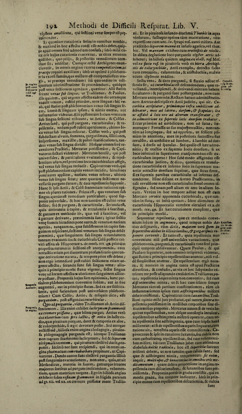 clyflere emolliente , qui fedioni ven& femper eft pr^- njittendus. Et quoniam curationis feries in omnibus morbis, & maxime in hoc affedu cordi efle nobis debet,quip¬ pe apud omnes fere admod um confufa; ideo mihi cu¬ rte erit hujus curationis contextus, ut citra errorem quilibet, quo prius, & pofterius remediorum uten¬ dum ht, addifeat. Cumquerede Archigenesenun- ciaverit, in omnis anginae exortu compendiarium,ac praceps requiri auxilium ; ideo ut optime a phleboto¬ mia exorfi fumus,qua nullum eft compendiofum ma¬ gis > acprasceps remedium: ita quo ordine in reli- lusngina auorum adminiftratione fit procedendum, quidque frfUoiKm poft vence fedionem agendum , queritur. Aln ftatim ^',d fecant venas fub lingua, ut Trallianus, & Paulus, ille quidem» qui urgente affedu eadem die utramque tuodit venam , cubiti primum, mox linguae; hic ve¬ ro, qui ftatim poft phlebotomiam venas fub lingua fe- eat, imm6& linguam ipfam, fi nimis exerta, aut infoenatior videatur.Alii poftremum locum venarum fub lingua fedioni tribuunt, utAetius, &Celfus. AetiusfW, qui poft purgans, cucurbitulas, & re¬ pellentia , nedum poft cubiti apertionem, ultimo lo¬ co venas fub lingua refcccac. Celfus vero, qui poft fubdudam alvum, fomenta, gargarifmata, illitiones, infperfiones, maxillx, 8c palati fearificationes, tan • dem venas fub lingua dividit. Hofque omnes fere re- centioresPradici, Mercatus potiffimum, & Capi¬ vacceus fedari videntur. Mercatus hcrcle, qui poft univerfales , & particulares evacuationes, & repel¬ lentium ufum,vel proximo loco cucurbitulam affigit, vel venas fub lingua recludit. Capivacceus vero,qui poft phlebotomiam capitis venam incidit, hirudines poneaures applicat, narium venas referat, ultimo venas fub lingua fecat; ante quarum fedionem ne- ceffario purgans datum , & data repellentia fupponit. Hanc & ipfe Actii, & Celfi fententiam tutiorem opi¬ nor ob plures rationes. Primaeft, qua venarum fub lingua apertio eft remedium particulare, quod fup¬ ponit univerfale, & hoc non tantum eft cubiti vente fedio, fed & purgans, Sc cucurbitulae. Secundaeft, quia derivantia a capite, & retrahentia a faucibus, & gutture ex methodo iis, qute vel a faucibus, vel a gutture derivant, pnemittenda funt; igitur fedio ven$ frontis hirudines pone aures,&: venarum narium apertio, tanquamea, quae fubfiftentem in capite fan- guinem refpiciunt,fedioni venarum fub lingua debet praemitti, quae fanguinem fub lingua redundantem tantum evacuant: ita& cucurbitula Celfi poftiens cer¬ vici affixa ab Hippocrate 2. de morb. tex. 49. primum propofuaearundem fedioni eft anteponenda, cum retractio etiam per diametrum profunditatis quacun¬ que derivatione natura, & tempore prior effe debeat; nonergo immediate poft cubiti fedionem etiam ur¬ gente affedu, fecandaefunt fub lingua venas.* alio- quin a principio morbi fluxu vigente, fedas linguae ven<£ ad locum affedura uberiorem fanguinem allice¬ re poffunt. Propterea hujus fum opinionis, hanc par- . tialem phlebotomiam convenire folfim, aut in fine AuSori». augmenti, aut in principio ftatus. Sed ex me feifeita- beris, quid faciendum poft univerfaletn phleboto¬ miam? Cum Celfo, Aetio, & reliquis dico, effe purgandum, poft affigendas cucurbitulas. Quo ad purgantia, video T rallianum ab Aetio dif- fentientem . Ille enim exhibet lac hrymam fcammonii ex cremore ptifjana , quae bilem purgat; Aetius vero dat elaterium eam /ero labiis, & enico \nladeco- do,qux pituitam purgant, daret & catapotia ex aloe, & colocynthide, fi aeger devorare poffet. Sed uterque rediflime , biiiofa enim angina cholagogis, piruito- fa phlegmagogis purganda eft; ideoqueTrallianus non tactum fcammonii lachrymam, (ed dc liquorem tithymali recentem, qui pituitam eledive ducir,pro- ponit. Idcirco nec funt recipiendi, qui in omni an¬ gina pharmacum cum rhabarbaro propinant, ut Capi¬ vacceus . Dando autem funt eledive purgantia illico poft fanguinis evacuationem, non ante, quia,ut ait Methodicus, materia in fauces, gutturque irruens majorem fortitur ad purgans indicandum, vehemen¬ tiam, quam materiam turgens . Ego in biiiofa angina exhibere (oleore/inam fcammonii infrigida pararam adgr.xii.vcl xx. ex cremore ptiffanae more Trallia¬ ni. Et in pituitofa infundo drachma Thurhit in aqua violarum, fadaque optima tum maceratione, tum expreffionecum unc. iv. fyrupi rof, aurei mifceo. Aut prasferibo liquorem manna ex infufo agarico,vel thur- bit. Vel mannam exhibeo cum trocbi/cisde violis. In ablata deglutione loco purgantis clyjler acris ad¬ hibetur; in biiiofa quidem angina exelett. rof. Mef. vel ex fucco rof. in pituitofa vero ex hiera Archigi- nis de colocynthide, Aetii exemplo, decodo fado cu ra centaurea, calamentba, & ariftolochia, malvis eduro clyfmate reddito. Seda vena, & dato purganti, fi fluxio adhuc ef- Cucmbi. frenis fit, ad cucurbitulas eft defeendendum, qux re- veliandi, intercipiendi, & derivandi mixtam habent k facultatem t & purganti funt pofttergandas , non cum Mercato anteponendas.Redam harum adminiftratio- nem Areteus defcripfit ex Aetii judicio, qui ait. Cu¬ curbita accipiatur, primkmque infra umbilicum ad¬ hibeatur , mox ad Utera, dor fum, & fcapulas; ita ut ajftdue d loco uno ad alterum transferatur , & in admonitione ex fupernis locis deorfum trahatur . Eccurprimum ad umbilicum , non ad furas, fce- moraque ? Fortaflfis ut fiat majorjretradio, non tan¬ tum ad longinqua, fed adoppofira, ut fcilicet pri¬ mum in anteriora, mox in pofteriora fucceffiva fiat revulfio, abumbilicoad lumbos, alumbis addor- fum, adorfo ad fpatulas. Sed qualis eft hxc admo¬ nitio, 8c tradio ex fupernis locis deorfum, fi ex loco inferiori in fuperiorem tranfponendameffe cu¬ curbitulam imperat? Hoc fane modo affigendas effe cucurbitulas judico, &dico, quoniam ex transla¬ tione cucurbitulas ex inferno loco in fupernum ma¬ teris attradio deorfum fequitur, quae fecus fieret, fi ex fupernis partibus cucurbitulas ad infernas def- cenderent. Hinc difeant ex Areteo Pradicantes, in tali revulfione non effe cucurbitulas fimul omnes af¬ figendas , fed unam poft aliam ex uno in alium lo¬ cum. Verum in hoc tempore adhuc non eft cum Mercato cervici apponenda cucurbitula, quasran- / tuminftatu» uc infra aperiam. Idem dicendum de cucurbitula Hippocratis vertebras circulari ex2.de morb. tex.49. Et hxccurationem complent, qua: in principio morbi. Sequuntur repellentia, quae ex methodo conve¬ niunt folum in augmento, quod tempus nobis Ac- Repeiiea. tius defignavit, cum dixit, majorem vero fpem in fequentibus diebus in illinitionibus, &gargarifmis re- doc5ve- ponere convenit. Et ratio eft, quia repellentia non conveniunt nifi poft univerfales vacuationes, quas phlebotomia, purganti,&cucurbitulis toto fere prin¬ cipii tempore abfolvuntur. Quare Paulus , & qui Paulum fequuntur, non omnino recipiendi videntur, qui ftatim a principio repellentibus utuntur, nifi val¬ de fimplicibus utantur. De repellentium ergo natu¬ ra, & numero in angina tanta eft apud Pradicos diverfitas, &confufio,ucvixexhoc labyrintho ex¬ tricare me poffealiquando crediderim.Trallianus pu¬ tat, repellentia impermixta non convenire, fed cum difcutientibus mixta, ut&hasc cumiifdem femper Mercatus tum ob partium conftitutionem, tum ob inflammationem ipfam cum adftringentibus mifceri debereexiftiinat. Capivacceus cum laxantibus.TttX- liani opinio mihi jute probatur, qui tamen fincera re¬ pellentia potifllmum in mollibus corporibus finedi- Icutientibus proponit. Mercatus autem fi de veris lo¬ quitur repellentibus, non abfqueautologia inculcat* repellentibus ad ftringentia mifceri oportere, cum ve¬ ra repellentia fint adftringentia, quae cum feipfis haud mifcentur: at fi de repellentibus aqueis loquatur,cum ratione ait, terreftria aqueis effe commifcenda. Ca¬ pivacceus & ipfe in curatione laxancia,feu dulcia non cumquibufcumq; repellentibus, fed cum vehementi¬ bus mifcet; ita cum Trallianus jubet cumantindoto diabefafa dulcis radicula, hoc eft liqueritia fuccum mifceri debere, ut non tantum quas calida funt, fed quas & adftringunt nimis, temperentur: Jic enim, inquit, multi ujus innocentius in omnibus erit me¬ dicamentum : quare debita proportione in angina re» pellentia cum difeutientibus, & laxantibus funt per- mifcenda. Proportio porro in gradu confiftit, qui ex morbi gradu, feu tempore indicatur. Ideo in prin¬ cipio minus cum repellentibus difeutientia, & dulcia