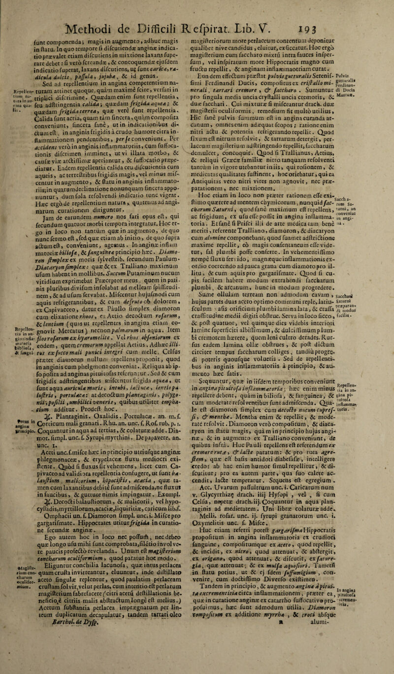 funt componenda; magis in augmento, adhuc magis in ftatu. In quo tempore fi difcuticndx angina: indica¬ tio prxvalet etiam difcutiens in mixtione laxans fupe- rare debet: fi vero fcreandx, & concoquenda: ejufdem indicatio fuperat, laxans difcutiens, u{ funt carica, ra¬ dicula dulcis, pajfula, jujuba, & id genus ._ Sed ad repellentium in angina competentium na- Repclien- turam attinet quoque,quam maxime fcire, verfari in rrinlici diferimine. Quxdamenim funt repellentia » turamau- 1 ^ . . , .7*- , r • * j o- r.ina qua- feu adftlingentia calida; quadam frigida aquea; oc quxdam frigida terrea, qux vere funt repellentia. Calida funt acria, quam tam fincera, quam compofita conveniunt, fincera fane, ut in indicationibus di- dlumeft , in anginis frigidis a crudo humore citra in¬ flammationem pendentibus, per fe conveniunt. Per accidens vero in anginis inflammatoriis, qum fuffoca- tionis diferimen imminet, ut vi illata morbo, & caufie via: atdtiffimx aperiantur , & fuffocatio prxpe- diatur. Eadem repellentia calida ceu difeutientia cum aqueis, ac terreftribus frigidis magis, vel minus mif- centur in augmento, &: ftatu in anginis inflammato- iiis;inquaramdeclinationenonunquam fincera appo¬ nuntur, dumfola refolvendi indicatio tunc vigeat. Hxc etgode repellentium natura y quatenus ad angi¬ narum curationem diriguntur. Jam de earundem numero nos fari opus eft, qui fecundum quatuor morbi tempora integratur. Hoc er¬ go in loco non tantum quae in augmento, de quo ' nuncfermo eft ,fedqux etiam ab initio, dequofupra actum eft, conveniunt, agemus. In anginx inflam matocix biliofa, Sc fanguitica principio hxc. Diamo- ron fimplex ex moris fylveftrib. fecundum Paulum• Diacaryon fimplex: qux&ex Tralliano maximum ufum habent in mollibus. Succum Putaminum nucum viridium exprimebat Praeceptor meus , quem in pati- nis pluribus divifum infolabat ad melleam fpiffttudi- nem , & ad ufum fervabat. Mifcentur hujufmodicum aquis refrigerantibus, &C cum defruto ob dolorem, ex Capivacceo, daturex Paullo fimplex diamoron cum elixationer/jooj, ex Aetio decodtum rofarum, flentium (quas ut repellentes in angina etiam co- Rep“Hci>- gHQyn Mercatus), nccnonpalmarumin aqua. Item g\.u!nfU- flos rofarum ex hyaremelite. Vel rbus oeniorum ex tibiTofa eoclem ’ quem cremorum appellat Aetius. Adhxc illi¬ sa finget’- tus exfucco mali punici integri cum meile, Celfus praeter diamorun nullum epclkns proponit, quod in anginis cum phelgtnone conveniat. Reliqua ab ip- fo pofita ad anginas pituitofas referuntur. Sed & cum frigidis adftringentibus mifcentur frigida aquaa, ut funt aqua auricula muris, intubi, latiuca, Lentisp* luflris, portulaca: at dcco&amplantaginis , polygo¬ nii', pofilii , umbilici veneris, quibus utiliter empha- . eium additur. Prodeft hoc. Plantaginis. Oxalidis. Portulacx. an. m.f. ang^ m Corticum mali granati. Rhu. an. unc. f. Rof. rub. p. i. »nii;ipio. Coquantur in aqua ad tertias, Sc colatura: adde. Dia- mor. fimpl. unc. f. Syrupi myrthini. De papavere,, an. unc. i. Aceti unc.f.mifce hxc in principio utriufque anginx phlcgmonacex, Sc erypelacex fluxu mediocri exi- ftenre. Quod fi fluxus fit vehemens, licet cum Ca¬ pi vaceo ad validiora repellentia confugere, ut funt ba- lauflium , malicorium, hipocifiis, acacia , qux ta¬ men cum laxantibus debite funt admifcenda,ne fluxus in faucibus, & gutture nimis impingatur. Exempl. Decodtibalauftiorum , & malicorii, velhypo- cyftidis,myrtillorum,acacix,liquiritix, caricum lib.f. Omphacii un. f. Diamoron fimpl. unc. i. Mifce pro gargarifmate. Hippocrates uiitut frigida incuratio- nc fecundx anginx.. Ego autem hoc in loco nec poflurfi, nec debeo qux longo ufu mihi funt comprobata,filetio involve¬ re paucis profedto revelanda. Unum eft magifterium concharum oculiformium , quod paratur hoc modo. ♦tagifte- Eliguntur conchilia lacunofa, qux intus perlacea fiumcon- quamcruftainvitrcantur, eluuntur, inde diftillato ocuUfor- aCeto fingulx replentur, quodpaulatim perlaceam cruftam folvir,velut perlas, cum intentio eft perlarum magifterium fabrefacere ('citri acetii deftillationis bc- neficio^e citriis malis abftra&um longe eft melius.) Acetum fubftanria perlacea imprxgnatum per lin¬ teum duplicatum dccapulatur, tandem tartariolco Marthol, de Dyfp, imum • magifteriorum more perJaeeum contentumdeponitur qualibet nive candidus , eluitur, exficcatur. Hoc ergo magifterium cum faccharo mixtu intra fauces infper- fum, vel infpiratum more Hippocratis magno cum frudlu repellit, & anginam inflammaotriam curat. Eundem effedlum prxftat pulvis guttur alis Se. renif-Pulvis fimi Ferdinandi Ducis, compofitus ex criftallomi- perditu- ver ali, tartari cremore , & faccharo . Sumuntur di Ducis pro fingula media unciacryftalli uncia cremoris, Sc dux facchari. Cui mixturx fi mifceantur drach. dux magifterii oculiformis , remedium fit multo utilius, Hic fane pulvis fumraum eft in angina curanda ar¬ canum, omnesenim adxquat fcopos ; rationeenim nitri adtu Sc potentia refrigerando repellit. Quod fixum eft nitrum refolvit, Sc tarrarum detergie, per- laceum magifterium adftringendo repellit,faccharum ^-demulcet, concoquit. Quod fi Trallianus, Aetius, &: reliqui Grxcx familix nitro tanquam refolventl tantum in vigore utebantur iniis, quirofionem, Sc medicatas qualitates fuftinent, hoc oriebatur, qui ea Antiquitas vero nitri vires non agnovit, nec prx- parationem, nec mixtionem. Hoc etiam in loco non prxter rationem efle exi-, ftimo quxrere ad mentem chymicorum, nunquid fac- tum sa- charumSaturni, quod fane maximum eft repellens, turni»,ara ac frigidum, ex ufuellepoftic in angina inflamma- toria. Etfane fi Prifci illi de arte medicatam bene 114 • meriti, referente Tralliano, diamoron, & diacaryon cum alumine componebant, quod fuamet adftridtionc maxime repellit, eo magis confentaneum effe vide¬ tur, fal plumbi poffe conferre. In vehementiftimo nempe fluxu fervido, magnxqueinflammationis ex¬ ordio coercendo ad pauca grana cum diamoro pro il¬ litu, & cum aquis pro gargarifmate. Quod fi cu¬ pis facilem habere modum extrahendi faccharum plumbi, & arcanum, hunc in modum progredere. Sume ollulam terream non admodum cavam , sacchari hujus partes duas aceto optimo communi reple,latiu- Saturni fculum v afis orificium plumbi lamina lata, Sc crafla !u*modus craffitudine medii digiti obftrue. Serva inloco ficco-, ficih*- dc poft quatuor, vel quinque dies videbis interiori laminefuperficiei albiftimum, Sc dulciftunum plum¬ bi cremorem hxrere, quem leni cultro derades. Rur- fus eadem lamina ollx obftrues , & poft di&um circiter tempus faccharum colliges , tandiuprogre¬ di poteris quoufque volucris . Sed de repellenti¬ bus in anginis inflammatoriis a principio, &auv mento bxc fatis. Sequuntur, qux in iifdein temporibus conveniunt . • - r . n . , . . Repellen- in anginapituitofa inflammatoria ; hxc enim minus [ia in an. repellere debent, quam in biliofa, defanguinea , & sin4 £•' cum moderate refolventibus funt admifeenda. Qria- Bruma¬ le eft diamoron fimplex cum decofto nucum cupref- toria. fi, & mentha. Mentha enim & repellit, dc mode¬ rate refolvit. Diamoron vero compofitum, & diaca- ryon in ftatu magis, quam in principio hujus angi-* nx , & in augmento ex Tralliano conveniunt, dc quibus infra. Huc Pauli repellens eft referendum ex cremor er ut <e, & laSte paratum: 8c pro ruta agre- fiem, qux eft bafis antidoti diabefafx, inteliigere credo: ab hac enim humor fimulrepellitur, & di- fcutitur; pro ea autem parte, qua fuo calere ac¬ cendit, ladte temperatur. Sequens eft egregium. Acc. Uvarum paffultrum unc. i. Caricarum num v. Glycyrrhizc drach. iiij Hyfopi , vel , fi cum Celfu, nepetx drach. iij. Coquantur in aqua plan¬ taginis ad medietatem. Uni librx colaturxadde* Melli, rofar. unc. ij. fyrupi granatorum unc. i. Oxymelitis unc. f. Mifce. Huc etiam referri poteft gargarifma Hippocratis propofitum in angina inflammatoria ex crudiori fanguine, compofitumque cx aceto, quod repellit, & incidit, ex nitro, quod attenuat, & abftergit, ex origano, quod attenuat, & difeutit, txfature- gia, qux attenuat; & ex mulfa a^uofiori. Tarnetfi in ftatu potius, ut & ej fdem fuffumigium , con¬ venire, cum dodtiftimo Diverfo exiftimen. Tandem in principio, & augmento angina a pitui¬ ta excrementitia cnca. inflammationem, prxter ca, puuuifr qux in curatione anginx ex catarrho fuffbcativo pro- <c.remeu- pofuimus, hxc funt admodum utilia. Diamoron 'w' xompofitum ex additione myrrha , & croci abfque n alumi-