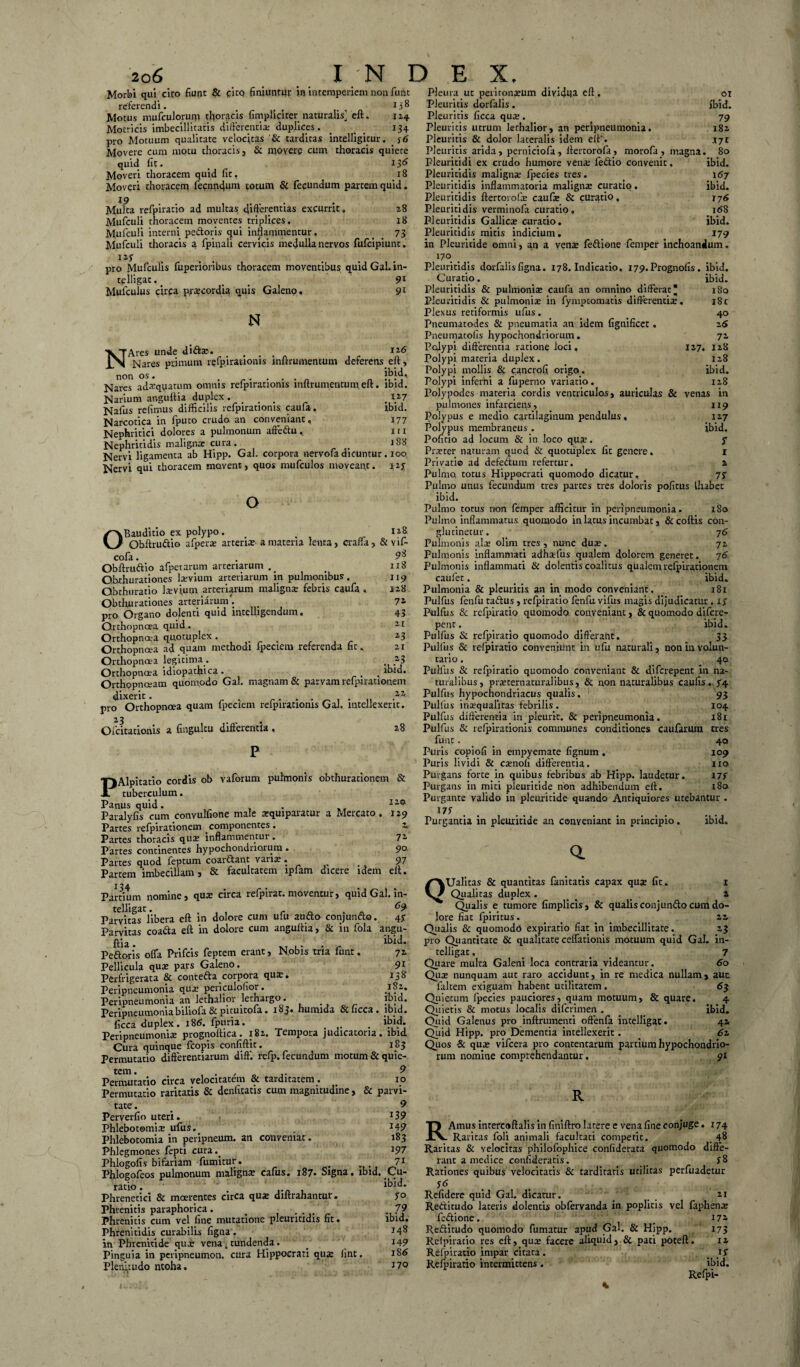 Morbi qui ciro fiunt & citQ finiuntur in intemperiem non funt referendi. _ r f 1 ii 8 Motus mufculorunr thoracis {impliciter naturalis] eft. 124 Mocricis imbecillitatis differentia; duplices. _ _ 134 pro Motuum qualitate velocitas '& tarditas intelligitur. y6 Movere cum motu thoracis, & movere cum thoracis quiete quid fit. 13& Moveri thoracem quid fit. .18 Moveri thoracem fecnndum totum & fecundum partem quid. 19 .... Multa refpiracio ad multas differentias excurrit» 28 Mufculi thoracem moventes triplices. 18 Mufculi interni pedoris qui inflammentur. . 73 Mufculi thoracis a fpinali cervicis medulla nervos fufcipiunt. , , , ... pro Mufculis fuperioribus thoracem moventibus quid Gal. in- telligat.. _ 9X Mulculus circa prscordia quis Galeno , 91 N NAres unde dids. . . 116 Nares primum refpirationis inftrumentum deferens eft, «e. ibid. non os. . . . . jbjd*. Nares ad^quatum omnis refpiratioms inftrumentum. eft. ibid. Narium anguftia duplex «... . xl7 Nafus refimus difficilis refpiratioms caufa. Narcotica in fputo crudo an conveniant. Nephritici dolores a pulmonum affedu. Nephritidis malignar cura. # JS8 Nervi ligamenta ab Hipp. Gal. corpora nervofa dicuntur. 100 Nervi qui thoracem movent, quos mufculos moveant. ibid. 177 11 x 127 o OBauditio ex polypo. < 118 Obftrudio afpers arceris a materia lenta, craffa, & vif- cofa. . 9^ Obftrudio afpetarum arteriarum .. . 118 Qbthurationes lsvium arteriarum in pulmonibus. 119 Obthuratio levium arteriarum maligna febris caufa . J28 Obthurationes arteriarum'. _ ^ pro Organo dolenti quid intelligendum. Orthopnoea quid. Orthopnoea quotuplex • , Orthopnoea ad quam methodi fpeciem referenda fit» 21 Orthopnoea legitima . ■, 23 Orthopnoea idiopathica. _ _ ibid. Orthopnoeam quomodo Gal. magnam & parvam refpirationem dixerit. K ... ,zz pro Orthopnoea quam fpeciem refpiratioms Gal. mtellexent. Ofcitadonis a fingultu differentia» 72 43 21 23 28 PAlpitatio cordis ob vaforum pulmonis obthurationem & tuberculum. Panus quid. . . „ 110 Paralyfis cum convulfione male squiparatur a Mercato. 129 Partes refpirationem componentes. %, Partes thoracis qus inflammentur. 72 Partes continentes hypochondriorum . 90. Partes quod feptum coardant variae • ^ 97 Partem imbecillam, & facultatem ipfam dicere idem eft. I 24. Partium nomine, qus circa refpirat. moventur, quid Gal. in- tclllEclt • ^9' Parvitas libera eft in dolore cum ufu audo conjundo. 47 Parvitas coada eft in dolore cum anguftia, & in fola angu¬ ftia . . . ibid. Pedoris offa Prifcis feptem erant, Nobis tria funt. 72 Pellicula qua: pars Galeno. 91 Perfrigerata & conteda corpora qua:. 138 Peripneumonia qua: periculolior. Peripneumonia an lethalior lethargo. JyJu* Peripneumoniabiliofa &picuicofa • i$3# bunuda 6ciicca* ibid* ficca duplex. 186. fpuria. . ibid. Peripneumonia: prognoftica. 182. Tempora judicatoria, ibid Cura quinque fcopis confiftit. 183 Permutatio differentiarum diff. refp. fecundum motum & quie¬ tem. 9 Permutatio circa velocitatem & tarditatem. _ 10 Permutatio raritatis & denfitatis cum magnitudine, & parvi¬ tate . _ 9 Perverfio uteri. *39 Phlebotomis ufus. . J49 Phlebotomia in peripneum. an conveniat. 183 Phlegmones fepti cura.. x97 Phlogofis bifariam fumitut. . ... 71 Phlogofeos pulmonum maligns cafus. 187. Signa, ibid. Cu¬ ratio . ' ibid. Phrenetici & maerentes circa qua: diftrahantur. 7° Phrenitis paraphorica. . .... . 79 Phrenitis cum vel fine mutatione pleuntidis fit. ibid. Phrenitidis curabilis figna . J4^ in Phrenitide qui vena s tundenda. . 149 Pinguia in peripneumon. cura Hippocrati qua: litit. 186 Plenitudo ntoha. J7° Pleura ut perironsum divida eft, 01 Pleuritis dorfalis. ibid. Pleuritis ficca qua:. 79 Pleuritis utrum lethalior, an peripneumonia. 182 Pleuritis & dolor lateralis idem eft‘> .171 Pleuritis arida, perniciofa, lfertorofa, morofa, magna. 80 Pleuritidi ex crudo humore vena: fedio convenit. ibid. Pleuritidis maligna: fpeeies tres. . 167 Pleuritidis inflammatoria maligns curatio. ibid. Pleuritidis ftertorofs caufs & curatio, 176 Pleuritidis verminofa curatio. 168 Pleuritidis Gallics curatio. ibid. Pleuritidis mitis indicium. 179 in Pleuritide omni, an a vena: fedione femper inchoandum. 170 Pleuritidis dorfalis figna. 178. Indicatio, 179. Prognofis. ibid. Curatio. ibid. Pleuritidis & pulmonis caufa an omnino differat 180 Pleuritidis & pulmonis in fympeomatis differentis. 181 Plexus retiformis ufus. 40 Pneumatodes & pneumatia an idem fignificet. 26 Pneumatofis hypochondriorum. 72 Polypi differentia ratione loci, 127. 128 Polypi materia duplex. 128 Polypi mollis & cancrofi origo. ibid. Polypi inferni a fuperno variatio. 128 Polypodes materia cordis ventriculos, auriculas & venas in pulmones infarciens, 119 Polypus e medio cartilaginum pendulus, x 27 Polypus membraneus . ibid. Pofirio ad locum & in loco qus. f Prster naturam quod & quotuplex fit genere. 1 Privatio ad defedum refertur. 2 Pulmo, totus Hippocrati quomodo dicatur, 77 Pulmo unus fecundum tres parces tres doloris pofitus Ihabec ibid. Pulmo totus non femper afficitur in peripneumonia. 180 Pulmo inflammatus quomodo in latus incumbat, &coftis con¬ glutinetur. 7 6 Pulmonis ais olim tres , nunc dus. 72 Pulmonis inflammati adhsfus qualem dolorem generet. 76 Pulmonis inflammati & dolentis coalitus qualemrefpirationem caufet. ... . ibid. Pulmonia & pleuritis an in modo conveniant. 181 Pulfus fenfu tadus, refpiratio fenfu vifus magis dijudicatur . 1 7 Pulfus & refpiratio quomodo conveniant, & quomodo difere- penc. ibid. Pulfus & refpiratio quomodo differant. 33 Pulfus & refpiratio conveniunt in ufu naturali, non in volun¬ tario . 40 Pulfus & refpiratio quomodo conveniant & diferepent in na¬ turalibus, prsternatxtralibus, & non naturalibus caufis. 74 Pulfus hypochondriacus qualis. 1 93 Pulfus insqualitas febrilis . 104 Pulfus differentia in pleurir. & peripneumonia. 181 Pulfus & refpiratioms communes conditiones caularum tres fuue. 40 Puris copiofi in empyemate fignum . 109 Puris lividi & csnofi differentia. 110 Purgans forte in quibus febribus ab Hipp. laudetur. I7f Purgans in miti pleuritide non adhibendum eft. x8o Purgante valido in pleirricide quando Antiquiores utebantur . Purgantia in pleuritide an conveniant in principio. ibid» Q. QUalitas & quantitas fanitatis capax qus fit. 1 Qualitas duplex. , 2 Qualis e tumore fimplicis, & qualis conjundo cum do¬ lore fiat fpiritus. . _ 22 Qualis & quomodo expiratio fiat in imbecillitate. 23 pro Quantitate & qualitate ceffationis motuum quid Gal. in- telligac. _ 7 Quare multa Galeni loca contraria videantur. 60 Qus nunquam aut raro accidunt, in re medica nullam, aut falcem exiguam habent utilitatem . 63 Quietum fpeeies pauciores, quam motuum, & quare. 4 Quietis & motus localis diferimen . ibid. Quid Galenus pro inftrumenti offenfa intelligat. 42 Quid Hipp. pro Dementia intellexerit. 61 Quos & qus vifcera pro contentarum partium hypochondrio¬ rum nomine comprehendantur. 91 R R Arnus intercoftalis in finiftro latere e vena fine conjuge. 174 Raritas foli animali facultati competit. _ 48 Raritas & velocitas philofophice confiderata quomodo diffe¬ rant a medice confideratis. _ 7 8 Rationes quibus velocitatis & tarditatis utilitas perfuadetur Refidere quid Gal. dicatur.  21 Reditudo lateris dolentis obfervanda in poplitis vel faphens fedione. _ 172 Reditudo quomodo fumatur apud Gal. & Hipp. 173 Refpiracio res eft, qus facere aliquid, & pati poteft. 12 Refpiratio impar citata. 17 Refpiratio intermittens. ibid. Refpi-