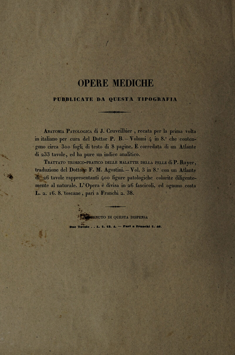 4 / OPERE MEDICHE PUBBLICATE DA QUESTA TIPOGBAFIA Anatomia Patologica di J. Cruveilhier , recata per la prima Tolta in italiano per cura del Dottor P. B. — Volumi 4 in 8.° che conten¬ gono circa 3oo fogli di testo di 8 pagine. E corredata di un Atlante di 233 tavole, ed ha pure un indice analitico. Trattato teorico-pratico delle malattie della pelle di P. Rayer, traduzione del Dottoro F«. M. Agostini. — Voi. 3 in 8.° con un Atlante di 2,6 tavole rappresentanti 400 figure patologiche colorite diligente¬ mente al naturale. L’Opera è divisa in 26 fascicoli, ed ognuno costa L. 2. 16. 8. toscane, pari a Franchi 2. 38. »-r rt~ 5NUTO DI QUESTA DISPENSA Due Tavole . . 1. 1. 1S. 4. — Pari a Branchi f. 40.