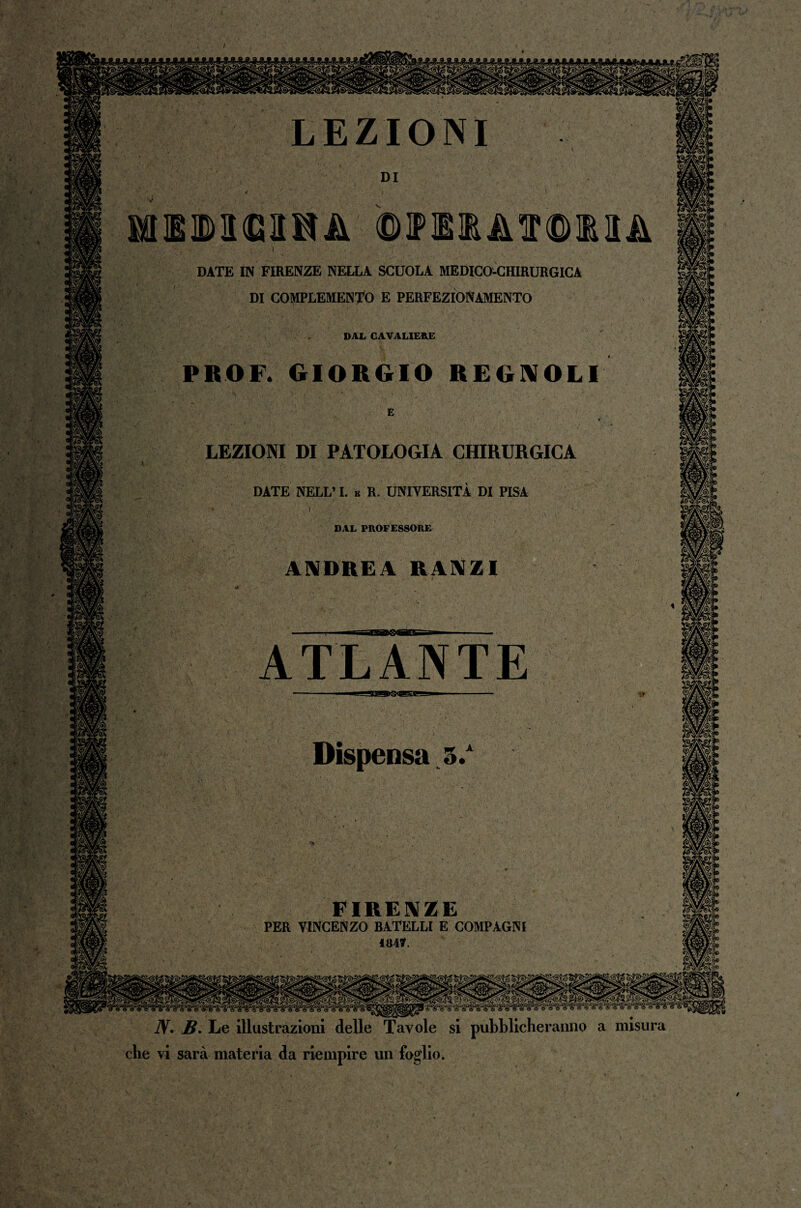 / DATE IN FIRENZE NELLA SCUOLA MEDICO-CHIRURGICA DI COMPLEMENTO E PERFEZIONAMENTO DAL CAVALIERE PROF. GIORGIO REGNOLI LEZIONI DI PATOLOGIA CHIRURGICA DATE NELL’ I. e R. UNIVERSITÀ DI PISA DAL PROFESSORE ANDREA KV\ZI ATLANTE FIRENZE PER VINCENZO BATELLI E COMPAGNI 1847. JV. B. Le illustrazioni delle Tavole si pubblicheranno a misura HM che vi sarà materia da riempire un foglio. /