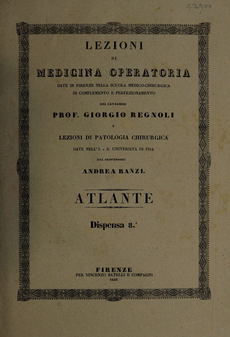 ero LEZIONI DATE IN FIRENZE NELLA SCUOLA MEDICO-CHIRURGICA DI COMPLEMENTO E PERFEZIONAMENTO DAL CAVALIERE PROF. GIORGIO REGALILI DI E LEZIONI DI PATOLOGIA CHIRURGICA DATE NELL’ I. e IL UNIVERSITÀ DI PISA DAL PROFESSORE ANDREA UAVZl. ~i:^ia>s-sà£:r&—r. ATLANTE Dispensa 8. FIRENZE PER VINCENZO BATELLI E COMPAGNI 1848. ‘ I m * »