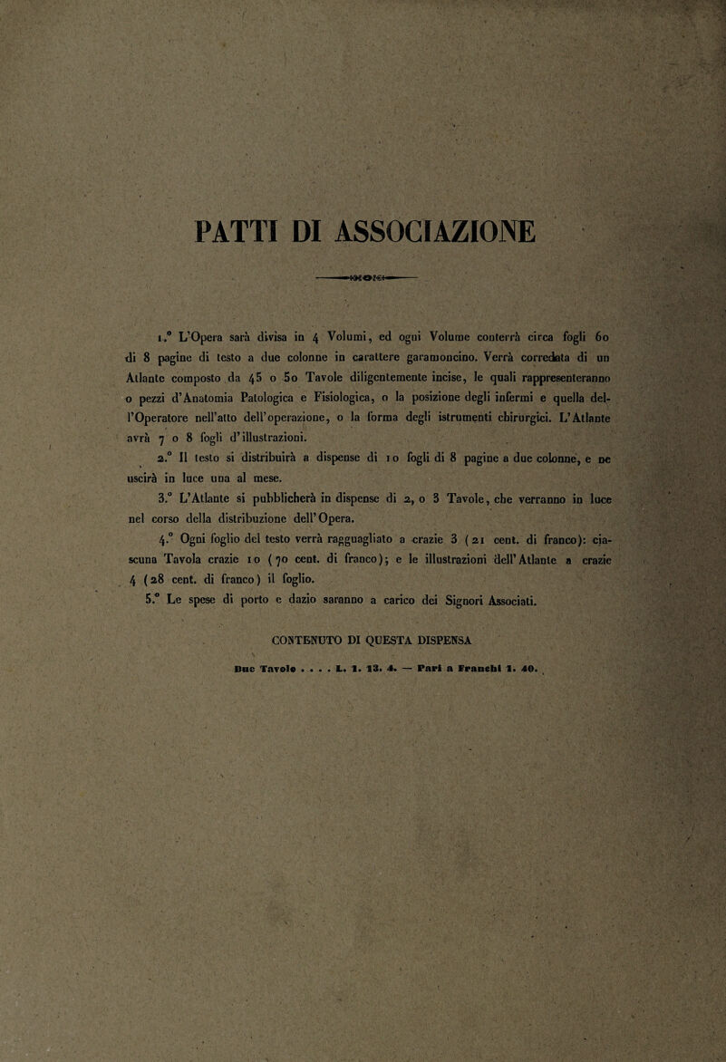 PATTI DI ASSOCIAZIONE -—» _ ■ /• I ! : ; •_ , S i.° L’Opera sarà divìsa in 4 Volumi, ed ogni Volume conterrà circa fogli 60 di 8 pagine di testo a due colonne in carattere garamoncino. Verrà corredata di un Atlante composto da 45 o 5o Tavole diligentemente incise, le quali rappresenteranno o pezzi d’Anatomia Patologica e Fisiologica, o la posizione degli infermi e quella del¬ l’Operatore neH’atto dell’operazione, o la forma degli istrumenti chirurgici. L’Atlante avrà 708 fogli d’illustrazioni. a.0 Il testo si distribuirà a dispense di 1 o fogli di 8 pagine a due colonne, e ne uscirà in luce una al mese. 3.° L’Atlante si pubblicherà in dispense di a, o 3 Tavole, che verranno in luce nel corso della distribuzione dell’Opera. 4.0 Ogni foglio del testo verrà ragguagliato a crazie 3 (ai cent, di franco): cia¬ scuna Tavola crazie io (70 cent, di franco); e le illustrazioni dell’Atlante a crazie 4 (28 cent, di franco) il foglio. 5.° Le spese di porto e dazio saranno a carico dei Signori Associati. CONTENUTO DI QUESTA DISPENSA Bnc Tavole . « . . L. 1. 13. 4. — Pari a franchi 1. 40.