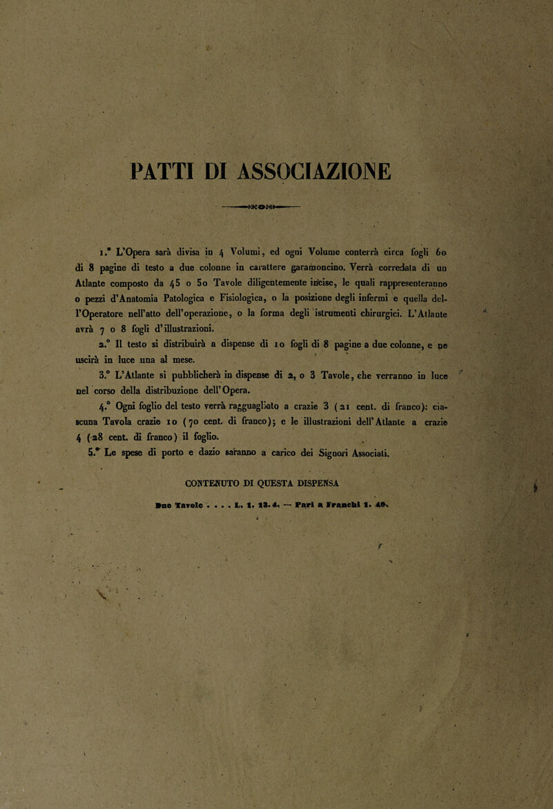 » • ' J ■ ' - ; ' v ... y- - \ 'ì PATTI DI ASSOCIAZIOJNE . j i.* L’Opera sarà divìsa in 4 Volumi, ed ogni Volume conterrà circa fogli 60 di 8 pagine di testo a due colonne in carattere garamoncino. Verrà corredata di un Atlante composto da 4^ o 5o Tavole diligentemente inlcise, le quali rappresenteranno o pezzi d’Anatomia Patologica e Fisiologica, o la posizione degli infermi e quella del¬ l’Operatore nell’atto dell’operazione, o la forma degli istrumenti chirurgici. L’Atlante avrà 708 fogli d’illustrazioni. a.° Il testo si distribuirà a dispense di io fogli di 8 pagine a due colonne, e ne _ j uscirà in luce una al mese. 3.° L’Atlante si pubblicherà in dispense di 2, o 3 Tavole, che verranno in luce nel corso della distribuzione dell’Opera. 4.0 Ogni foglio del testo verrà ragguagliato a crazie 3 (ai cent, di franco): cia¬ scuna Tavola crazie io (70 cent, di franco); e le illustrazioni dell’Atlante a crazie 4 (28 cent, di franco) il foglio. 5.* Le spese di porto e dazio saranno a carico dei Signori Associali. CONTENUTO DI QUESTA DISPENSA Bue Tavole . . . . L, I. 13.4. — pari a Franchi 1. 4»» * < • ■ t • ■’ \ • ' ' . jr k N V ■ ' • • ' . . | i \ \