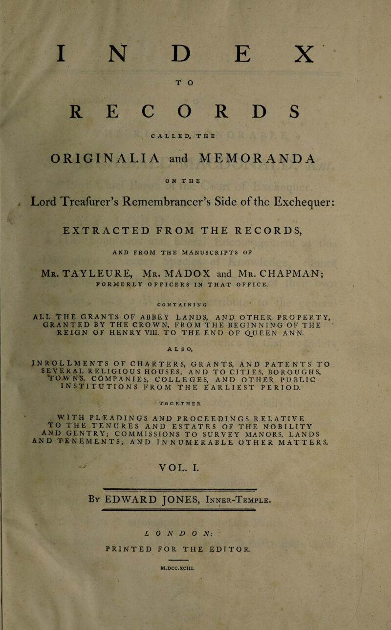 T O RECORDS CALLED, THE ORIGIN ALIA and MEMORANDA O N T H E Lord Treafurer’s Remembrancer’s Side of the Exchequer EXTRACTED FROM THE RECORDS, AND FROM THE MANUSCRIPTS OF Mr. TAYLEURE, Mr. MADOX and Mr. CHAPMAN; FORMERLY OFFICERS IN THAT OFFICE. CONTAINING ALL THE GRANTS OF ABBEY LANDS, AND OTHER PROPERTY, GRANTED BY THE CROWN, FROM THE BEGINNING OF THE REIGN OF HENRY VIII. TO THE END OF QUEEN ANN. ALSO, INROLLMENTS OF CHARTERS, GRANTS, AND PATENTS TO SEVERAL RELIGIOUS HOUSES; AND TO CITIES, BOROUGHS, TOWNS, COMPANIES, COLLEGES, AND OTHER PUBLIC INSTITUTIONS FROM THE EARLIEST PERIOD. TOGETHER WITH PLEADINGS AND PROCEEDINGS RELATIVE TO THE TENURES AND ESTATES OF THE NOBILITY AND GENTRY; COMMISSIONS TO SURVEY MANORS, LANDS AND TENEMENTS; AND INNUMERABLE OTHER MATTERS. VOL. I. By EDWARD JONES, Inner-Temple. LONDON: PRINTED FOR THE EDITOR, M.Dcc.xeni.