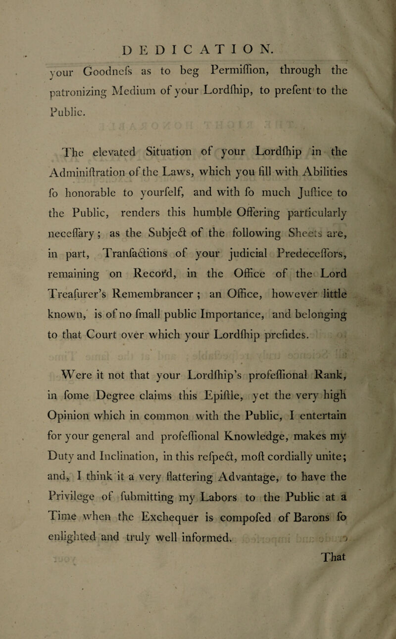 your Goodncfs as to beg Permiffion, through the patronizing Medium of your Lordfhip, to prefent to the Public. The elevated Situation of your Lordfhip in the Adminiftration of the Laws, which you fill with Abilities fo honorable to yourfelf, and with fo much Juftice to the Public, renders this humble Offering particularly neceffary; as the Subjedl of the following Sheets are, in part, Tranfadlions of your judicial Predecelfors, remaining on Recofd, in the Office of the Lord Treasurer’s Remembrancer ; an Office, however little known, is of no fmall public Importance, and belonging to that Court over which your Lordfhip prefides. r * . *. t t r # ’ s~ • * Were it not that your Lordfhip’s profeffional Rank, / in fome Degree claims this Epiftle, yet the very high Opinion which in common with the Public, I entertain for your general and profeffional Knowledge, makes my Duty and Inclination, in this refped, mod cordially unite; and, I think it a very flattering Advantage, to have the Privilege of fubmitting my Labors to the Public at a Time when the Exchequer is compofed of Barons fo enlighted and truly well informed. That