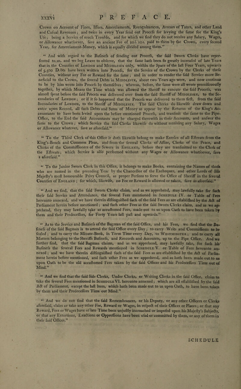 Crown on Account of Fines, Iffues, Amerciaments, Recognizances, Arrears of Taxes, and other Land and Cafual Revenues ; and twice in every Year fend out Procefs for levying the fame for the King’s Ufe ; being a Service of much Trouble, and for which we find they do not receive any Salary, Wages, or Allowance whatloever, fave an ancient Fee of 2a/. ior. paid to them by the Crown, every fecond Year, for Amerciament-Money, which is equally divided among them.” “ And with regard to the Bufinefs of fending out Procefs, the faid Sworn Clerks have repre- fented to.us, and we beg Leave to obferve, that the fame hath been fo greatly increafed of late Years that in the Counties of London and Middlesex only, within the Space of the laft Four Years, upwards of 5,500 Djbts have been written into Procefs, for the Service of the Crown by the Clerks of tliefe Counties, without any Fee or Reward for the fame ; and in order to render the faid Service more Be¬ neficial to the Crown, the feveral Debts in Middlesex, about two Years ago were, and now continue to be by him wrote into Procefs by themfelves ; whereas, before, the fame were all wrote promifcuoully together, by which Means the Time which was allowed the Sheriff to execute the faid Procefs, was almoft fpent before the faid PrOcefs was delivered over from the faid Sheriff of Middlesex, to the Se¬ condaries of London ; or if it fo happened that the Procefs was delivered to them firft, from the faid Secondaries of London, to the Sheriff of Middlesex. The faid Clerks do likewife draw down and enter upon Record, all fuch Debts and Sums of Money as appear by the Returns of the King’s Ac¬ countants to have been levied upon the before mentioned Procefs, and tranfmit the fame to the Pipe- Office, to the End the faid Accountants may be charged therewith in their Accounts, and anfwer the fame to the Crown ; which Service the faid Clerks likewife do without receiving any Salary, Wages or Allowance whatever, fave as aforefaid.” “ To the Third Clerk of this Office it doth likewife belong to make Entries of all Eflreats from the King’s-Bench and Common Pleas, and from the feveral Clerks of Affize, Clerks of the Peace, and Clerks of the Commiffioners of the Sewers in England, before they are tranfmitted to the Clerk of the Eflreats; which Service is alfo performed without any Wages or Allowance whatfoever, fave s aforefaid.” “ To the Junior Sworn Clerk in this Office, it belongs to make Books, containing the Names of thofe who are named in the preceding Year by the Chancellor of the Exchequer, and other Lords of His Majefly’s moft honourable Privy Council, as proper Perfons to ferve the Office of Sheriff in the feveral Counties of England ; for which, likewife, no Fee or Reward is allowed or taken, fave as aforefaid.” “ And we find, that the faid Sworn Clerks claim, and as we apprehend, may lawfully take for fuch their faid Service and Attendance, the feveral Fees mentioned in Schedule IV. or Table of Fees hereunto annexed, and we have therein diflinguiffied fuch of the faid Fees as are eflabliffied by the Aft of Parliament herein before mentioned ; and fuch other Fees as the faid Sworn Clerks claim, and as we ap¬ prehend, they may lawfully take as accuftomed Fees, made out to us upon Oath to have been taken by them and their Predeceffors, for Forty Years laft paft and upwards.” “ As to the Service and Bufinefs of the Bagman of the faid Office, and his Fees, we find that the Bu¬ finefs of the faid Bagman is to attend the faid Office every Day ; to carry Writs and Commiffions to be fealed ; and to carry the Minute-Book, in Term Time every Day, to Westminster ; and to carry all Matters belonging to the Sheriffs Bufinefs, and Reccords and Accounts, up to the Pipe Office. And we further find, that the faid Bagman claims, and as we apprehend, may lawfully take, for fuch his' Bufinefs the feveral Fees and Rewards mentioned in Schedule V. or Table of Fees hereunto an¬ nexed ; and we have therein diftinguifhed fuch of the faid Fees as are eltablilhed by the Aft of Parlia¬ ment herein before mentioned, and fuch other Fees as we apprehend, and as hath been made out to us upon Oath to be the old accuftomed Fees taken by the faid Officer and his Predeceffors Time out of Mind.” “ And we find that the faid Side Clerks, Under Clerks, or Writing Clerks in the faid Office, claim to take the feveral Fees mentioned in Schedule VI. hereunto annexed ; which are all eftablifhed by the faid Aft of Parliament, except the laft Item, which hath been made out to us upon Oath, to have been taken by them and their Predeceffors Time out Mind.” “ And we do not find that the faid Remembrancer, or his Deputy, or any other Officers or Clerks aforefaid, claim or take any other Fee, Reward or Wages, in refpeft of their Offices or Places; or that any Reward, Fees or Wages have of late Time been unjuftly incroached or impofed upon his Majefty’s Subjefts, or that any Extortions, Exaftions or Oppreffions have been ufed or committed by them, or any of them in their faid Offices.” SCHEDULE