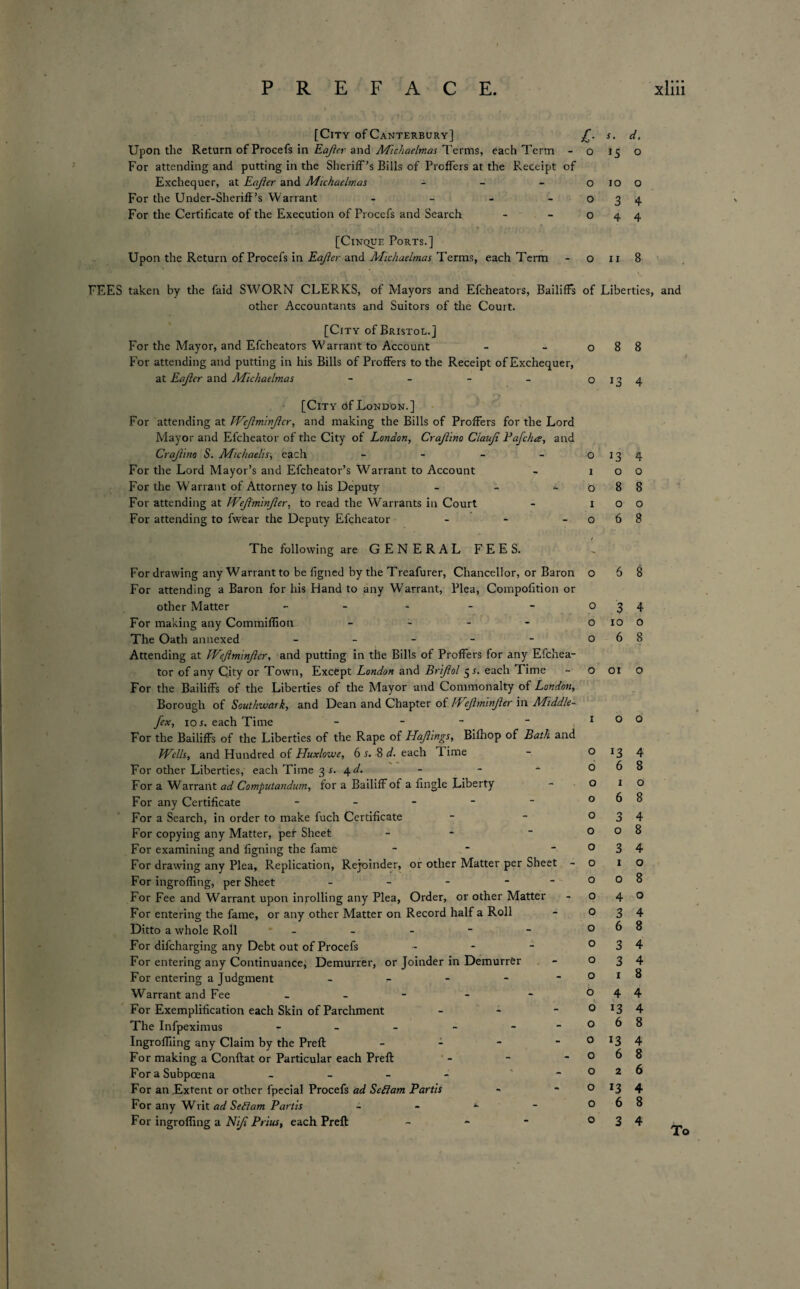 [City of Canterbury] j[. Upon the Return of Procefs in Eajicr and Michaelmas Terms, each Term - o For attending and putting in the Sheriff’s Bills of Proffers at the Receipt of Exchequer, at Eajler and Michaelmas - - - o For the Under-Sheriff’s Warrant - - - o For the Certificate of the Execution of Proccfs and Search - o [Cinque Ports.] Upon the Return of Procefs in Eajicr and Michaelmas Terms, each Term - o FEES taken by the faid SWORN CLERKS, of Mayors and Efcheators, Bailiffs of other Accountants and Suitors of the Court. [City of Bristol.] For the Mayor, and Efcheators Warrant to Account - o For attending and putting in his Bills of Proffers to the Receipt of Exchequer, at Eajler and Michaelmas o [City df London.] For attending at Wejiminjicr, and making the Bills of Proffers for the Lord Mayor and Efcheator of the City of London, Crajlino Ciauji Pafcha, and Crajlino S. Michaelis, each - - - O For the Lord Mayor’s and Efcheator’s Warrant to Account - i For the W'arrant of Attorney to his Deputy - - - o For attending at Wejlminjler, to read the Warrants in Court - i For attending to fwear the Deputy Efcheator - - o The following are GENERAL FEES. For drawing any Warrant to be figned by the Treafurer, Chancellor, or Baron For attending a Baron for his Hand to any Warrant, Plea, Compofition or other Matter - For making any Commiffion - The Oath annexed - Attending at Wejlminjler, and putting in the Bills of Proffers for any Efchea¬ tor of any City or Town, Except London and Brijiol 55. each Time For the Bailiffs of the Liberties of the Mayor and Commonalty of London, Borough of Southwark, and Dean and Chapter of Wejlminjler in Middle- fex, 10 s. each Time - For the Bailiffs of the Liberties of the Rape of Hajlings, Bifhop of Bath and Wells, and Hundred of Huxlowe, 6 s. 8 d. each T. ime For other Liberties, each Time 3 s. 4 d. For a Warrant ad Computandum, for a Bailiff of a {ingle Liberty For any Certificate - For a Search, in order to make fuch Certificate For copying any Matter, per Sheet - For examining and figning the fame - For drawing any Plea, Replication, Rejoinder, or other Matter per Sheet - For ingroffing, per Sheet - - - - For Fee and Warrant upon inpolling any Plea, Order, or other Matter For entering the fame, or any other Matter on Record half a Roll Ditto a whole Roll - For difeharging any Debt out of Procefs - For entering any Continuance, Demurrer, or Joinder in Demurrer For entering a Judgment _ - - - - Warrant and Fee - For Exemplification each Skin of Parchment - The Infpeximus - - IngrofTiing any Claim by the Preft - For making a Conftat or Particular each Preft - For a Subpoena - ~ For an Extent or other fpecial Procefs ad Se£lam Partis For any Writ ad Seflam Partis 1- For ingroffing a Niji Prius, each Preft ~ o o o o o I o o o o o o o o o o o o o o o o o o o o o o o o s. d. 15 o 10 o 3 4 4 4 11 8 Liberties, and 8 8 *3 4 13 4 o o 8 8 o o 6 8 6 8 3 4 10 o 6 8 01 o o o *3 4 6 8 1 o 6 8 3 4 o 8 3 4 1 o o 8 4 o 3 4 6 8 3 4 3 4 1 8 4 4 13 4 6 8 l3 4 6 8 2 6 13 4 6 8