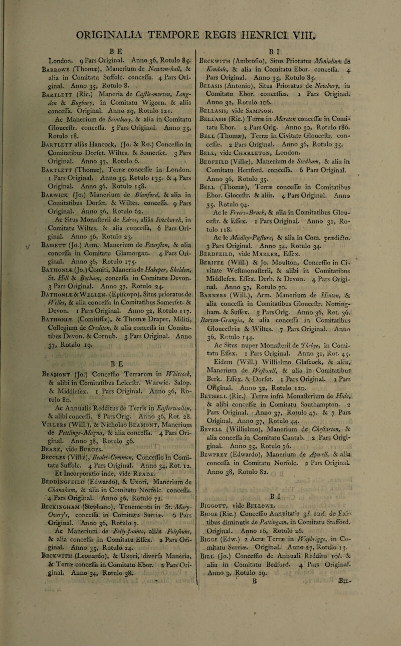 B E London. 9 Pars Original. Anno 36, Rotulo 85. Barrowe (Thoms), Manerium de Newton-hall, Sc alia in Comitatu SufFolc. concefla. 4 Pars Ori¬ ginal. Anno 35, Rotulo 8. Bartlett (Ric.) Maneria de Cajlle^morton, Long- don Sc Bugbury, in Comitatu Wigorn. 6c aliis concefla. Original. Anno 29, Rotulo 121. Ac Manerium de Seintbury, Sc alia in Comitatu Glouceftr. concefTa. 5 Pars Original. Anno 35, Rotulo 18. Bartlett alias Hancock, (Jo. Sc Ro.) Conceflio in Comitatibus Dorfct. Wiltes. 6c Somerfet. 3 Pars Original. Anno 37, Rotulo 6. Bartlett (Thoms), Terrs concelfs in London. 1 Pars Original. Anno 35, Rotulo 135. 6c 4 Pars Original. Anno 36, Rotulo 158. Barwick (Jo.) Manerium de Blanford, Sc alia in Comitatibus Dorfet. 6c Wiltes. concefla. 9 Pars Original. Anno 36, Rotulo 62. Ac Situs Monafterii de Edros, alias Ivechurch, in Comitatu Wiltes. 6c alia conceira, 6 Pars Ori¬ ginal. Anno 36, Rotulo 23. Bassett (Jo.) Arm. Manerium de Pcterjlon, Sc alia concefla in Comitatu Glamorgan. 4 Pars Ori¬ ginal. Anno 36, Rotulo 175. Bathonia: (Jo.)Comiti, Maneria de Hakepcr, Sheldon, St. Hill Sc Botham, concefla in Comitatu Devon. 3 Pars Original. Anno 37, Rotulo 24. Bathoni.-e6cWellen. (Epilcopo), Situs prioratusde Welles, Sc alia concefla in Comitatibus Somerfet. 6c Devon. 1 Pars Original. Anno 32, Rotulo 117. Bathonia: (Comitifla?), 6c Thomas Draper, Militi, Collegium de Crediton, Sc alia concefla in Comita¬ tibus Devon. 6c Cornub. 3 Pars Original. Anno 37, Rotulo 19. B E Beamont (Jo.) Conceflio Terrarum in Whltcock, Sc alibi in Comitatibus Leiceftr. Warvvic. Salop. 6c Middlefex. 1 Pars Original, Anno 36, Ro¬ tulo 80. Ac Annualis Redditus de Terris in Eajlerwalton, Sc alibi concefli. 8 ParsOrig. Anno 36, Rot. 28. Villers (Will.), 6c Nicholao Beamont, Manerium de Pcttl'mge-Alagna, Sc alia concefla. 4 Pars Ori¬ ginal. Anno 38, Rotulo 56. Beare, vide Burges. Beccles (Villa;), Beales-Common, Conceflio in Comi¬ tatu SufFolc. 4 Pars Original. Anno 34, Rot. 12. Et Incorporatio inde, vide Reade. Beddingfeild (Edwardo), 6c Uxori, Manerium de Chanaham, Sc alia in Comitatu Norfolc. concefla. 4 Pars Original. Anno 36, Rotulo 72. Beckingham (Stephano), Tenementa in St. Mary - Ovcry’s, concefla in Comitatu Surriae. 6 Pars Original. Anno 36, Rotulo 7. Ac Manerium de Folly-faunto, alias Folejhunt, 6c alia concefla in Comitatu Eflex. 2 Pars Ori¬ ginal. Anno 35, Rotulo 24. Bbckwith (Leonardo), 6c Uxori, diverfa Maneria, 6c Terr® concefla in Comitatu Ebor. 2 Pars Ori¬ ginal. Anno 34, Rotulo 38. B I Beckwith (Ambrofio), Situs Prioratus Monlaliurii de K'mdale, Sc alia in Comitatu Ebor. concefla. 4 Pars Original. Anno 35, Rotulo 85. Belasis (Antonio), Situs Prioratus de Newbury, in Comitatu Ebor. concefl'us. 1 Pars Original. Anno 32, Rotulo 106. Bellasis,’ vide Sampson. Bellasis (Ric.) Terra in Moreton concefla; in Comi- tatu Ebor. 2 Pars Orig. Anno 30, Rotulo 186. Bell (Thomas), Terra in Civitate Glouceftr. con¬ cefla?. 2 Pars Original. Anno 36, Rotulo 35. Bell, vide Charleton, London. Bedfeild (Villas), Manerium de Stedham, Sc alia in Comitatu Hertford, concefla. 6 Pars Original. Anno 36, Rotulo 35. Bell (Thomas), Terra concefla; in Comitatibus Ebor. Gloceftr. 6c aliis. 4 Pars Original. Anno 35, Rotulo 94. Ac le Fryers-Brack, Sc alia in Comitatibus Glou¬ ceftr. 6c Eflex. 1 Pars Original, Anno 31, Ro¬ tulo 118. Ac le Madlcy-Pajlure, 6c alia In Com. pradifto. 3 Pars Original. Anno 34, Rotulo 34. Berdfeild, vide Marler, Eflex. Beriffe (Will.) Sc Jo. Moulton, Conceflio in Ci¬ vitate Weftmonafterii, 6c alibi in Comitatibus Middlefex. Eflex. Derb. 6c Devon. 4 Pars Origi¬ nal. Anno 37, Rotulo 70. Barners (Will.), Arm. Manerium de Hinton, Sc alia concefla in Comitatibus Glouceftr. Nottins- ham. 6c Suflex. 3 Pars Orig. Anno 36, Rot. 36. Barton-Grangia, 6c alia concefla in Comitatibus Gloucettria; 6c Wiltes. 7 Pars Original. Anno 36, Rotulo 144. Ac Situs nuper Monafterii de Thcbye, in Comi¬ tatu Eflex. 1 Pars Original. Anno 31, Rot. 45. Eidcm (Will.) Willielmo Glafcock, 6c aliis, Manerium de Wcjlwell, Sc alia in Comitatibus Berk. Eflex. Sc Dorfet. 1 Pars Original. 1 Pars Original. Anno 32, Rotulo 120. Bethell (Ric.) Terra infra Monafterium de Hide, Sc alibi concefla; in Comitatu Southampton. 2 Pars Original. Anno 37, Rotulo 47. Sc 7 Pars Original, Anno 37, Rotulo 44. Bevell (Willielmo), Manerium dfi Chrjlarton, Sc alia concefla in Comitatu Cantab. 2 Pars Origi- ginal. Anno 35, Rotulo 76. Bewfrey (Edwardo), Manerium de Apwcll, Sc alia concefla in Comitatu Norfolc. 2 Pars Original. Anno 38, Rotulo 82. B I Biggott, vide Bellowe. Bigge (Ric.) Conceflio Annnitatis 3/. tod. de F.xi- tibus diminutis de Pattingam, in Comitatu Stafford. Original. Anno 16, Rotulo 26. Bigge (Edw.) 2 Acra Terra in Waybngge, in Co¬ mitatu Surriae. Original. Anno 27, Rotulo 13. Bill (Jo.) Conceflio de Annuali Redditu 10/. 6c alia in Comitatu Bedford. 4 Pars Original. Anno 3, Rotulo 19. B Bil- # I