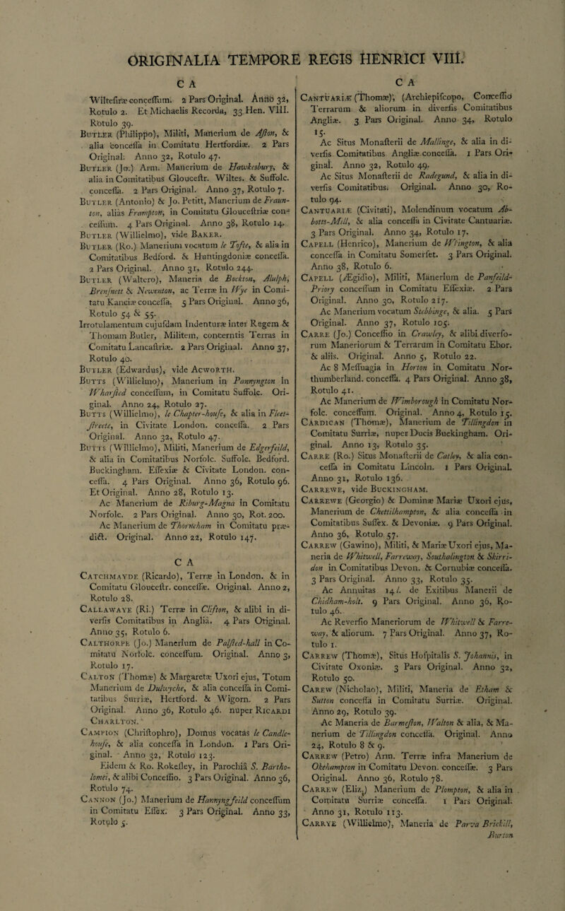 C A Wiltefir;® conceftlim. 2 Pars Original. Anitd 32, Rotulo 2. Et Michaelis Recorda, 33 Hen. VIII. Rotulo 39. ButLER (Philippo), Militi, Marterium tie Aft on, k alia conceffa in Comitatu Hertfordi®. 2 Pars Original: Anno 32, Rotulo 47. Butler (Jo:) Arm. Manerium de Hawkcsbury, k alia in Comitatibus Glouceftr. Wiltes. & Suffolc. concella. 2 Pars Original. Anno 37, Rotulo 7. Butler (Antonio) & Jo. Petitt, Manerium de Fraun- ton, alias FraniptoH, in Comitatu Glouceftri® con¬ ceffum. 4 Pars Original. Anno 3$, Rotulo 14. Butler (Willielmo), vide Baker. Butler (Ro.) Manerium vocatum le Tofte, & alia in Comitatibus Bedford, k Huntingdoni® concella. 2 Pars Original. Anno 31, Rotulo 244. Butler (Waltero), Maneria de Bockton, Alulph, Brenfnctt k Ncwcnton, ac Terrs in Wye in Comi¬ tatu Kanci® conceffa. 5 Pars Original. Anno 36, Rotulo 54 k 5 5. Irrotulamentum cujufdam Indenture Inter Regem k Thomam Butler, Militem, conCerntis Terras in Comitatu Lancaftri®. 2 Pars Original. Anno 37, Rotulo 40. Butler (Edwardus), vide AcwoRTH. Butts (Willielmo), Manerium in Pannyngton in Wharfted conceffum, in Comitatu Suffolc. Ori¬ ginal. Anno 24, Rotulo 27. Butts (Willielmo), le Chapter-houft, k alia in Fleet* Jlreete, in Civitate London, conceffa. 2 Pars Original. Anno 32, Rotulo 47. Butts (Willielmo), Militi, Manerium de Edgerfcild, k alia in Comitatibus Norfolc. Suffolc. Bedford. Buckingham. Effexi® k Civitate London, con¬ ceffa. 4 Pars Original. Anno 36, Rotulo 96. Et Original. Anno 28, Rotulo 13. Ac Manerium de Riburg*Magna in Comitatu Norfolc. 2 Pars Original. Anno 30, Rot. 200. Ac Manerium de Thorrtcham in Comitatu pra- dift. Original. Anno 22, Rotulo 147. C A Catchmayde (Ricardo), Terra in London, k in Comitatu Glouceilr. conceffa;. Original. Anno 2, Rotulo 28. Callawaye (Ri.) Terra in Clifton, k alibi in di¬ verts Comitatibus in Anglia. 4 Pars Original. Anno 35, Rotulo 6. Calthorpe (Jo.) Manerium de Palfted-hall in Co¬ mitatu Norfolc. conceffum. Original. Anno 3, Pmtulo 17. Cai.toN (Thom®) k Margaret® Uxori ejus, Totum Manerium de Dulwyche, k alia concella in Comi¬ tatibus Surri®, Hertford, k Wigorn. 2 Pars Original. Anno 36, Rotulo 46. nuper Ricardi Charlton. Campion (Chriftophro), Domus vocatas le Candlc- houje, k alia conceffa ih London, j Pars Ori¬ ginal. Anno 32, Rotulo 123. Eidem A Ro. Rokeftey, in Parochia S. Bartho¬ lomew, k alibi Conceffio. 3 Pars Original. Anno 36, Rotulo 74. Cannon (Jo.) Manerium de Hannyngfeild conceffum in Comitatu Ellex. 3 Pars Original. Anno 33, Rotulo 5. C A CANTbARL® (Thom®); (Arcliiepifcopo, Conceffio Terrarum k aliorum in diverfis Comitatibus Angli®. 3 Pars Original. Anno 34, Rotulo *5- Ac Situs Monafterii de Mallinge, k alia in di¬ verts Comitatibus Angli® concella. 1 Pars Ori¬ ginal. Anno 32, Rotulo 49. Ac Situs Monafterii de Radcgund, k alia in di¬ verfis ComitatibuSi Original. Anno 30, Ro- tuio 94. Cantu aria: (Civitati), Moiendinum vocatum Ab- bom-Mill, k alia conceffa in Civitate Cantuari®. 3 Pars Original. Anno 34, Rotulo 17. Capell (Henrico), Manerium de WFmgton, k alia conceffa in Comitatu Somerfet. 3 Pars Original. Anno 38, Rotulo 6. Capell (PEgidio), Militi, Manerium de Panfeild- Priory conceffum in Comitatu Effexi®. 2 Para Original. Anno 30, Rotulo 217. Ac Manerium vocatum Stebbinge, k alia. 5 Pars Original. Anno 37, Rotulo 105. Carre (Jo.) Conceffio in Crawley, k alibi diverfo- rum Maneriorum k Terrarum in Comitatu Ebor. k aliis. Original. Anno 5, Rotulo 22. Ac 8 Meffuagia in Horton in Comitatu Nor-*, thumberland. conceffii. 4 Pars Original. Anno 38, Rotulo 41. Ac Manerium de Wimborough in Comitatu Nor¬ folc. conceffum. Original. Anno 4, Rotulo 15. Cardican (Thom®), Manerium de Tillingdon in Comitatu Surri®, nuper Ducis Buckingham. Ori¬ ginal. Anno 13, Rotulo 35. Carre (Ro.) Situs Monafterii de Catley, k alia con¬ ceffa in Comitatu Lincoln. 1 Pars Original. Anno 31, Rotulo 136. Carrewe, vide Buckingham. Carrewe (Georgio) k Dornin® Mari® tJxori ejus, Manerium de Chettilhampton, k alia conceffa in Comitatibus Suffex. k Devoni®. 9 Pars Original. Anho 36, Rotulo 57. Carrew (Gawino), Militi, k Mari® Uxori ejus, Ma¬ neria de Whitwcll, Farrcway, Southalingtoti k Skirri- don in Comitatibus Devon, k Cornubi® concella. 3 Pars Original. Anno 33, Rotulo 35. Ac Annuitas 14/. de Exitibus Manerii de Chidham-holt. 9 Pars Original. Anno 36, Ro¬ tulo 46. Ac Reverfio Maneriorum de Whitwell k Farre- •way, k aliorum. 7 Pars Original. Anno 37, Ro¬ tulo 1. Carrew (Thom®), Situs Hofpitalis S. Johannis, in Civitate Oxoni®. 3 Pars Original. Anno 32, Rotulo 50. Carew (Nicholao), Militi, Maneria de Etham k Sutton conceffa in Comitatu Surri®. Original. Anno 29, Rotulo 39. Ac Maneria de Barmcjlon, Walton k alia, k Ma¬ nerium de Tillingdon concella. Original. Anno 24, Rotulo 8 & 9. Carrew (Petro) Arm. Terr® infra Manerium de Okeharnpton in Comitatu Devon, conceff®. 3 Pars Original. Anno 36, Rotulo 78. Carrew (Eliz.) Manerium de Plompton, k alia in . Comitatu Surri® conceffa. 1 Pars Original. Anno 31, Rotulo 113. Carrye (Willielmo), Maneria de Parva Brickill, Burton