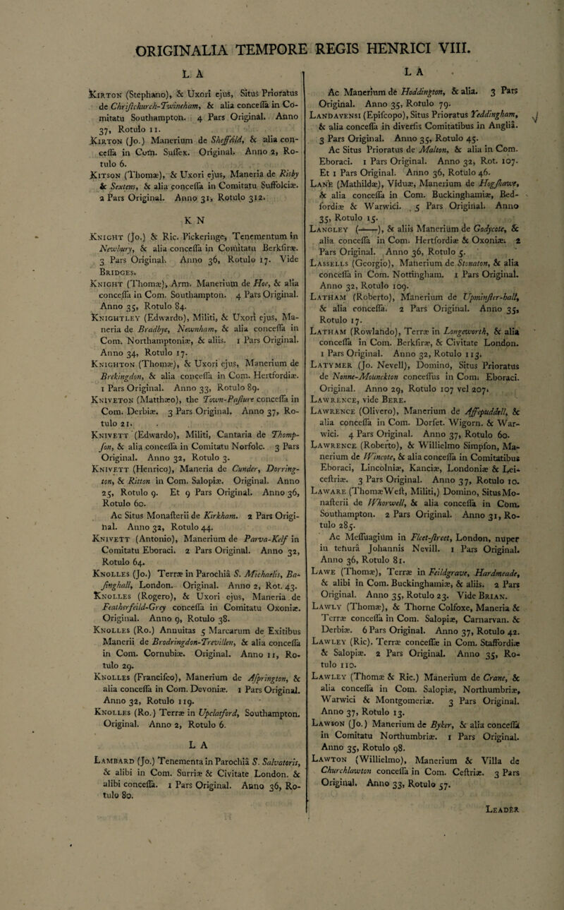 L A Kirton (Stephano), Sc Uxori ejus, Situs Pnofatus dc Chri/i church-Twineham, Sc alia concefla in Co¬ mitatu Southampton. 4 Pars Original. Anno 37, Rotulo 11. Kirton (Jo.) Manerium de Shejfdld, Sc alia con¬ cefla in Corti. SulPex. Original. Anno 2, Ro¬ tulo 6. Kitson (Thoma?), Sc Uxori ejus, Maneria de Rhby ic Sextens, Sc alia concefla in Comitatu Suftolcia?. 2 Pars Original. Anno 31, Rotulo 312. K N Knight (jo.) & Ric. Pickeringe, Tenementum in Newbury, Sc alia concefla in Comitatu Berkfirse. 3 Pars Original. Anno 36, Rotulo 17. Vide Bridges. Knight (Thoma?), Arm. Manerium de Hoc, Sc alia concefla in Com. Southampton. 4 Pars Original. Anno 35, Rotulo 84. Knightley (Edwardo), Militi, Sc Uxori ejus, Ma¬ neria de Bradbye, Newnham, Sc alia concefla in Com. Northamptonia?, Sc aliis. 1 Pars Original. Anno 34, Rotulo 17. Knighton (Thomse), Sc Uxori ejus, Manerium de Brekingdon, Sc alia concefla in Com. Hertfordia?. 1 Pars Original, Anno 33, Rotulo 89. Kniveton (Matthoeo), the Town-Pdjiure concefla in Com. Derbice. 3 Pars Original. Anno 37, Ro¬ tulo 21. Knivett (Edwardo), Militi, Cantaria de Thomp- fon. Sc alia concefla in Comitatu Norfolc. 3 Pars Original. Anno 32, Rotulo 3. Knivett (Henrico), Maneria de Cunder, Dorring- ton. Sc Ritton in Com. Salopice. Original. Anno 2 5, Rotulo 9. Et 9 Pars Original. Anno 36, Rotulo 60. Ac Situs Monafterii de Kirkham. 2 Pars Origi- hal. Anno 32, Rotulo 44. Knivett (Antonio), Manerium de Parva-Kelf in Comitatu Eboraci. 2 Pars Original. Anno 32, Rotulo 64. Knolles (Jo.) Terras in Parochia S. Michaelis, Ba± Jivghall, London. Original. Anno 2, Rot. 43. Knolles (Rogero), Sc Uxori ejus, Maneria .de Featherfeild-Qrey concefla in Comitatu Oxonia?. Original. Anno 9, Rotulo 38. Knolles (Ro.) Annuitas 5 Marcarum de Exitibus Manerii de Brodringdon-Trevillen, Sc alia concefla in Com. Cornubke. Original. Anno 11, Ro* tulo 29. Knolles (Francifco), Manerium de Afprington, Sc alia concefla in Com. Devonias. 1 Pars Original. Anno 32, Rotulo 119. Knolles (Ro.) Terras in Upclatford, Southampton. Original. Anno 2, Rotulo 6. 1 L A Lambard (Jo.) Tenementa in Parochia S. Salvatoris, Sc alibi in Com. Surrise Sc Civitate London. Sc alibi concefla. 1 Pars Original. Anno 36, Ro¬ tulo 80. L A Ac Manerium de Hoddington, 8c alia. 3 Pars Original. Anno 35, Rotulo 79. Landavensi (Epifcopo), Situs Prioratus Yeddlngham, Sc alia concefla in diverfis Comitatibus in Anglia. 3 Pars Original. Anno 35, Rotulo 45. Ac Situs Prioratus de Malton, Sc alia in Com. Eboraci. 1 Pars Original. Anno 32, Rot. 107. Et 1 Pars Original. Anno 36, Rotulo 46. Lan£ (Mathildas), Viduce, Manerium de Hegjhawe, Sc alia concefla in Com. Buckinghamia;, Bed- , fordia? Sc Warwick 5 Pars Origiiiah Anno 35, Rotulo 15. Langley (--), Sc aliis Manerilim de Godycote, Sc alia concefla in Comi Hertfordia? Sc Oxoniae; 2 Pars Original. Anno 36, Rotulo 5. Lassells (Georgio), Manerium de Stonaton, Sc alia concefla in Com. Nottingham. 1 Pars Original. Anno 32, Rotulo 109. Latham (Roberto), Manerium de Upmbijier-hall., Sc alia concefla. 2 Pars Original. Anrlo 35, Rotulo 17. Latham (Rowlando), Terra? in Longcuiorth, Sc alia concefla in Com. Bcrkfira?, Sc Civitate London. 1 Pars Original. Anno 32, Rotulo 113. Latymer (Jo. Nevell), Domind, Situs Prioratus de Nonne-Moiinchton conceflus in Comi Eboraci. Original. Anno 29, Rotulo 107 vel 207* Lawrence, vide Bere. Lawrence (Olivero), Manerium de Affepuddtll, Sc alia concefla in Com. Dorfet. Wigorn. Sc War¬ wick 4 Pars Original. Anno 37, Rotulo 60. Lawrence (Roberto), Sc Willielmo Simpfon, Ma¬ nerium de IVincote, Sc alia concefla in Comitatibus Eboraci, Lincolniie, Kancice, Londonia? Sc Lei- ceftria?. 3 Pars Original. Anno 37, Rotulo 10. La ware (Thoma? Weft, Militi,) Domino, Situs Mo¬ nafterii dc IVhorwell, Sc alia concefla in Com. Southampton. 2 Pars Original. Anno 31, Ro¬ tulo 285. Ac Mefluagium in Flcet-Jlreet, London, nUper in tehura Johannis Nevill. i Pars Original. Anno 36, Rotulo 81. Lawe (Thomse), Terrae in Felldgrave, Hardmeade, Sc alibi in Com. Buckinghamia?, & aliis. 2 Pars Original. Anno 35, Rotulo 23. Vide Brian. Lawly (Thomcc), Sc Thorne Colfoxe, Maneria Sc Terrae concefla in Com, Salopiae, Carnarvan. Sc Derbiae. 6 Pars Original. Anno 37, Rotulo 42. Lawley (Ric). Terra concefla? in Com. Staffordiae Sc Salopiae. 2 Pars Original. Anno 35, Ro¬ tulo no. Lawley (Thomae Sc Ric.) Manerium de Crane, Sc alia concefla in Com. Salopiae, Northumbria?, Warwici Sc Montgomeriae. 3 Pars Original. Anno 37, Rotulo 13. Lawson (Jo.) Manerium de Byker, Sc alia concefla in Comitatu Northumbria?. 1 Pars Original. Anno 35, Rotulo 98. Lawton (Willielmo), Manerium Sc Villa de Churchlawton concefla in Com. Ceftrise. 3 Pars Original. Anno 33, Rotulo 57. Leader