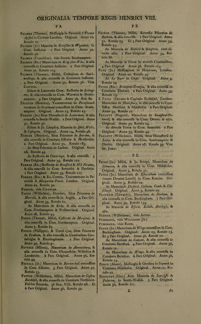 P A Palmer (Thoma?), Mefluagia in Parochia S.‘thorna Apojloll in Civitate London. Original. Anno 16, Rotulo io. Palmer (Jo.) Maneria de Ecclefdon Sc Wigenholt, in Com. Suflexise. i Pars Original. Anno 32, Rotulo 56. Palmer (Francifcus), vide Stone, Southampton. Palmer (Ro.) Manerium de King cfon-Wike, & alia concefla in Comitatu Suflexiae. 2 Pars Original. Anno 32, Rotulo 105. Palmer (Thoma?), Militi, Collegium de South- vealllnge, Sc alia concefla in Comitatu Suflexia?. 4 Pars Original. Anno 37, Rotulo 36. Vide Carter. Eidem Sc Laurentio Gray, Rettoria de Lilling- tan, Sc alia concefla in Com. Warwici Sc North¬ ampton. 3 Pars Original. Anno 36, Rot. 80. Palchid (Henrico), Tenementum in Portefmouth vocatum Le Greyhound conceflum in Com. South¬ ampton. Original. Anno 15, Rotulo 23. Parker (Jo.) Situs Monafterii de Lanterman, Sc alia concefla in South-Wallia. 1 Pars Original. Anno 31, Rotulo 57. Eidem Sc Jo. Limpfey, Maneria de If eld, Weills, Sc Cofington. Original. Anno 14, Rotulo 48. Parker (Henrico), Situs Prioratus de Beer den, Sc alia concefla in Comitatu Eflexiae Sc Hertfordia?. 2 Pars Original. Anno 30, Rotulo 183. Ac Situs Prioratus de Lackten. Original. Anno 28, Rotulo 45. Ac Reftoria de Claviringe, Sc alia concefla. 3 Pars Original. Anno 35, Rotulo 122. Parker (Ric.) Reftoria? de Bradford Sc Hill faranne, Sc alia concefla in Com. Somerfet. Sc Dorfetia?. 1 Pars Original. Anno 35, Rotulo 117. Parker (Ric.) & Ro. Cotton, Tenementum in Pa¬ rochia S. Margaret#-Patent. London. Original. Anno 22, Rotulo 32. Parker, vide Charles. Parre (Willielmo), Domino, Situs Prioratus de Harrold, Sc alia concefla in Anglia. 4 Pars Ori¬ ginal. Anno 35, Rotulo 61. Ac Manerium de Kirby, S< alia concefla in Com. Northampton. Sc Weftmerland. Original. Anno 28, Rotulo 93. Parre (Thomas), Militi, Caftrum de Morefend, Sc alia concefla in Com. Northampton. Original. Anno 7, Rotulo 89. Parris (Philippo), Sc Uxori ejus, Situs Prioratus de Foriham, Sc alia concefla in Comitatibus Can- tabrigia? & Huntingdonia?. 1 Pars Original. Anno 32, Rotulo 51. Patrick (Miloni), Manerium de Almondsbury, Sc alia concefla in Com. Glouceftria?. Wiltefira? Sc Londoniae. 6 Pars Original. Anno 36, Ro¬ tulo 49. Pastall (Jo.) Manerium de Kewton-hall conceflum in Com. Efiexia?. 3 Pars Original. Anno 37, Rotulo 33. Paston (Willielmo), Militi, Manerium de Cafro- Bardolph, Sc alia concefla in Comitatu Norfolciae. Pafcha? Recorda, 38 Hen. VIII. Rotulo 28. Et 6 Pars Original. Anno 36, Rotulo 34. P E Paston (Thoms), Militi, Reverfio Prioratus dd Bynham, Sc alia concefla. 1 Pars Original. Arina 31, Rotulo 75. Et 3 Pars Original. Anno 334 Rotulo 43. Ac Maneria de Blefelld Sc Blelghton, cum di- verfis aliis. 1 Pars Original. Anno 34, Ro¬ tulo 88. Ac Maneria Sc Terra? in diverfis Comitatibus, 4 Pars Original. Anno 36, Rotulo 103. Pate (Jo.) Mefluagium in Honey-lane, London. Original. Anno 22, Rotulo 59. Ac Le Starr in Chcpe. Original. Anno 5* Rotulo 19. Paver (Ric.) Brampton-Grangia, Sc alia concefla in Comitatu Eboraci. 2 Pars Original. Anno 35* Rotulo 13. S. Pauli (Decano Sc Capitulo Ecclefia?), London. Manerium de Haukijbury, Sc alia concefla in Com. Eflex. Hertford. Sc Middlefex. 6 Pars Original. Anno 33,- Rotulo 22. Paulett (Hugoni), Manerium de Sampford-Pe- •uere11, Sc alia concefla In Com. Devon* Sc aliis. Original. Anno 30* Rotulo 24. Ac diverfa? Terrae in Com. Sortierfet* i Pars Original. Anno 33, Rotulo 44. Paulett (Willielmo), Militi, Situs Mondfterii de Let Icy, Sc alia concefla in Com. Southampton* & Dorfet. Original. Anno 28, Rotulo 59. Vide St. John. P E Pecke (Jo.) Militi, Sc Jo. Scrope, Manerium de Idlemcton, Sc alia concefla in Com. Middlefex. Original. Anno 3, Rotulo 31. Pecke (Jo.) Manerium de Efwlckham conceflum (nuper Domini Lovell) in Com. Kancia?. Ori¬ ginal* Anno 3, Rotulo 22. Ac Maneriade Dcrford, Cobham, Combe & Chi- JilhurJi. Original. Anno 3, Rotulo 22. Peckham (Edwardo), Manerium de Denham, Sc alia concefla in Com. Buckingham. 1 Pars Ori¬ ginal. Anno 32, Rotulo 135. Ac Maneria de Elf or d, Echolls, Abcrleigh, Sc alia. Peddf.r (Willielmus), vide Aston. Pembrock, vide Williams (Jo.) Pembroke, vide Rede. Penne (Jo.) Manerium de Wlnge conceflum in Com* Buckingham. Original. Anno 23, Rotulo 13. Et 5 Pars Original. Anno 36, Rotulo 70. Ac Manerium de Codycote, Sc alia concefla in Comitatu Hertford. 4 Pars Original. Anno 37, Rotulo 72. Ac Manerium de Wlnge, Sc alia conCefla in Comitatu Berkflra?. 6 Pars Original. Anno 36, Rotulo 14. Percy (Alano), Mefluagia Sc Gardina in Stepneth in Comitatu Middlefex. Original. Anno 12, Ro¬ tulo 22. Perpoynt (Geo.) Arm. Maneria de Scarcllfe & Palterton, in South-Wallia. 3 Pars Original. Anno 36, Rotulo 107. K Ac