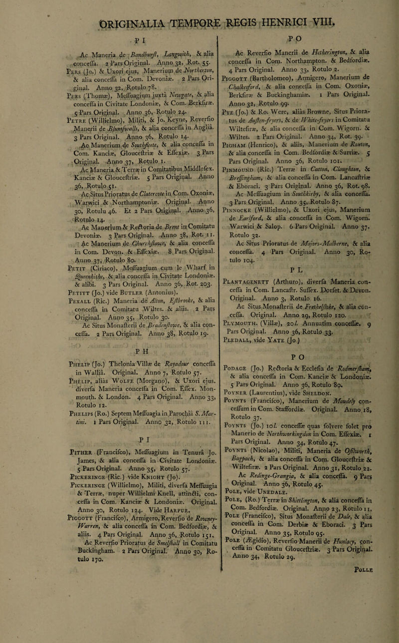 - ** 1 .Ac Maneria dc Randburjl, Languish, Sc alia concefla. 2 Pars Original. Anno 32, Rot. 55. Per.s (Jo.) Sc Uxori ejus, Maneriup.dafJort/wton, Sc alia concefla in Com. Devonia?. 2 Pars Ori¬ ginal. Anno 32, Rotulo 78. Pers (Thpma?), Mcfl\iagjqm juxta Newgate, Sc alia concefla in Civitate Londoniae, Sc Com. Berkfirae. 5 Pars Original. Anno 36, Rotulo 24. Petre (Willielmo), Militi, Sc Jo. Keyne, Reverfio Manerii de JBJuntfwafts, Sc alia concefla in Anglia. 3 Pars Original. Anno 36, Rotulo 14. Ac Manerium de Soutliflcetc, Sc alia concefla in Com. Kanciae, Glouceftriae Sc Eflexwe- 3 ^ars Original. Anno 37, Rotulo 1. Ac Maneria.Sc Terr* in Comitatibus Middlefex. Kanciae Sc Glouceftria?. 3 Pars Original. Anno 36, Rotulo 51. Ac Situs Prioratus de Clatcrcotc in Com. Oxoniae, Warwici Sc Northamptoni*. Original. Anno 30, Rotulu 46. Et 2 Pars Original. Anno 36, Rotulo 14. Ac Manerium Sc Reftoria de Brent itiComitatu Devoniae. 3 Pars Original. Anno 38, Rot. 11. Ac Manerium de Churchjlavec, Sc alia concefla in Com. Devon. Sc Eflexiae. 8 Pars Original. Anno 37, Rotulo 80. Petit (Ciriaco), Mefluagium cum le Wharf in ^uecnhithe, Sc alia concefla in Civitate London!*. 6 alibi. 3 Pars Original. Anno 36, Rot. 203. Petitt (Jo.) vide Butler (Antonius). Pexall (Ric.) Maneria de Alton, Ejlbrooke, Sc alia concefla in Comitatu Writes. Sc aliis. 2 Pars Original. Anno 35, Rotulo 30. Ac Situs Monafterii de B' adcnflowc, Sc alia con¬ cefla. 2 Pars Original. Anno 38, Rotulo 19. P H Phelip (Jo.) Thelonia Villa? de Rayadour concefla in Wallia. Original. Anno 7, Rotulo 57. Phelip, alias Wolfe (Morgano), Sc Uxori ejus. diverfa Maneria concefla in Com. Eflex. Mon¬ mouth. Sc London. 4 Pars Original. Anno 33, Rotulo 12. Phelips (Ro.) SeptemMefluagiain Parochia S.Mar¬ tini. 1 Pars Original. Anno 32, Rotulo in. P I PlTHER (Francifco), Mefluagium in Tenura Jo. James, Sc alia concefla in Civitate Londoniae. 5 Pars Original. Anno 35, Rotulo 57. Pickeringe (Ric.) vide Knight (Jo). Pickeringe (Willielmo), Militi, diverfa Mefluagia 6 Terrae, nuper Willielmi Knell, attintti, con¬ cefla in Com. Kanciae Sc Londoniae. Original. Anno 30, Rotulo 124. Vide Harpur. Piggott (Francifco), Armigero,Reverfio de Roveney- PVarren, Sc alia concefla in Com. Bedfordia?, Sc aliis. 4 Pars Original. Anno 36, Rotulo 151, Ac Reverfio Prioratus de SmclJJiall in Comitatu Buckingham. 2 Pars Original. Anno 30, Ro¬ tulo 170. P P Ac Reverfio Manerii de Hctherlngton, 8c alia concefla in Com. Northampton. Sc Bedford!*. 4 Pars Original. Anno 33, Rotulo 2. Piggott (Bartholomeo), Armigero, Manerium de C/ialkesford, Sc alia concefla in Com. Oxonia?, Berkfira? Sc Buckinghami*. 1 Pars Original. Anno 32, Rotulo 99. Pve (Jo.) Sc Ro. Were, alias Browne, Situs Priora¬ tus de Aujlen-fryers, Sc de White-fryers in Comitatu Wiltefinu, Sc alia concefla in Com. Wigorn. Sc WilteSi 2 Pars Original. Anno 34, Rot. 39. Pigham (Henrico), Sc aliis, Manerium de Roxton, Sc alia concefla in Com. Bedfordi* Sc Surriae. 5 Pars Original* Anno 36* Rotulo 101. Pinmound (Ric.) Terr* in Catton, Claughton, Sc Brejfmgham, Sc alia concefla in Com. Lancaftriae Sc Eboraci. 3 Pars Original. Anno 36, Rot. 98. Ac Mefluagium in Southkirby, Sc alia concefla. 3 Pars Original. Anno 35, Rotulo 87. Pinnocke (Willielmo), Sc Uxori ejus, Manerium de Earlford, Sc alia concefla in Com. Wigorn. Warwici Sc Salop. 6 Pars Original. Anno 37. Rotulo 32. Ac Situs Prioratus de Majors-Malberne, Sc alia concefla. 4 Pars Original. Anno 30, Ro¬ tulo 104. P L Plantagenett (Arthuro), diverfa Maneria con¬ cefla in Com. Lancaftr. Suflex. Dorfet. Sc Devon. Original. Anno 3, Rotulo 16. Ac Situs Monafterii de Fretheljlcke, Sc alia con¬ cefla. Original. Anno 29, Rotulo 120. Plymouth. (Villa?), 20/. Annuatim conceflas. 9 Pars Original. Anno 36, Rotulo 33. Pled all, vide Yate (Jo ) P O Podage (Jo.) Re&oria Sc Ecclefia de Rodmerjham\ Sc alia concefla in Com. Kanciae Sc Londoniae. 5 Pars Original. Anno 36, Rotulo 80. Poyner (Laurentius), vide Sheldon. Poynts (Francifco), Manerium de Afaudely con- celfum in Com. Staffordiae. Original. Anno 18, Rotulo 37. Poynts (Jo.) 10/. concefla? quas folvere folet pro Mailer io de Northivorkingdun in Com. Eflexiae. 1 Pars Original. Anno 34, B otulo 47. Poynts (Nicolao), Militi, Maneria de OJilivortliy Bagpach, Sc alia concefla in Com. Glouceftriae Sc Wiltefirae. 2 Pars Original. Anno 31, Rotulo 22. Ac Redinge-Grangia, Sc alia concefla. 9 Pars Original. Anno 36, Rotulo 45. Pole, vide Unedale. Pole, (Ro.) Terrae in Shittlington, Sc alia concefla in Com. Bedfordiae. Original. Anno 23, Rotulo 11, Pole (Francifco), Situs Monafterii de Dale, Sc alia concefla in Com. Derbiae Sc Eboraci. 3 Pars Original. Anno 35, Rotulo 95. Pole (ALgidio), Reverfio Manerii de Hunlacy, con- cefla in Comitatu Glouceftriae. 3 Pars Original. Anno 34, Rotulo 29. Polls