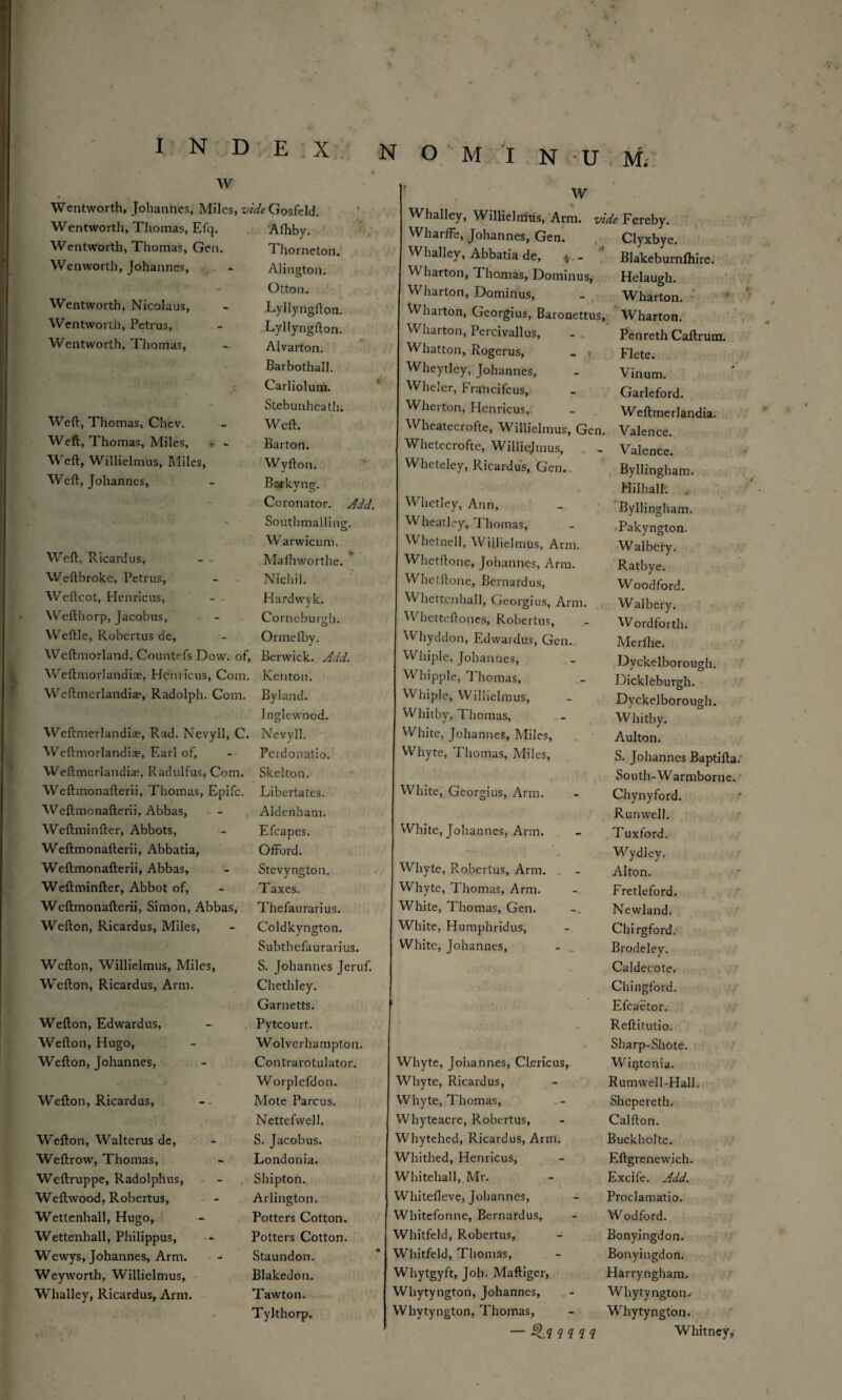 I N D E Xv w * Wentworth, Johannes, Miles, oAfcGosfeld. Wentworth, Thomas, Efq. Afhby. Wentworth, Thomas, Gen. Thorneton. Wenworth, Johannes, AJington. Otton. Wentworth, Nicolaus, Lyllyngfton. Wentworth, Petrus, Lyllyngfton. Wentworth, Thomas, Alvarton. Barbothall. Carliolum. - Stebunhcath. Weft, Thomas, Chev. Weft. W'eft, Thomas, Miles, < - Barton. Weft, Willielmus, Miles, Wyfton. Weft, Johannes, Barkyng. Coronator. Add. Southmailing. Warwicum. Weft, Ricardus, Mafhworthe. Weftbroke, Petrus, N'ichil. Weftcot, Henricus, Hardwyk. Wefthorp, Jacobus, Cornebundi. O Weftle, Robertus de, Ormefby. Weftmorland, Countefs Dow. of, i Berwick. Add. Weftmorlandiae, Henricus, Com. Kenton. Weftmerlandia?, Radolph. Com. Byiand. Inglewood. Weftmerlandiae, Rad. Nevyll, C. Nevyll. Wcftmorlandise, Earl of, Perdonatio. Weftmerlandiae, Radulfus, Com. Skelton. Weftmonafterii, Thomas, Epifc. Libertates. Weftmonafterii, Abbas, Aldenham. Weftminfter, Abbots, Efcapes. Weftmonafterii, Abbatia, Offord. Weftmonafterii, Abbas, Stevyngton. Weftminfter, Abbot of, Taxes. Weftmonafterii, Simon, Abbas, Thefaurarius. Wefton, Ricardus, Miles, Coldkyngton. Subthefaurarius. Wcfton, Willielmus, Miles, S. Johannes Jeruf. Wefton, Ricardus, Arm. Chethley. Garnetts. Wefton, Edwardus, Pytcourt. Wefton, Hugo, Wolverhampton. Wefton, Johannes, Contrarotulator. Worplefdon. Wefton, Ricardus, Mote Parcus. Nettefvvell. Wefton, Walterus de, S. Jacobus. Weftrow, Thomas, Londonia. Weftruppe, Radolphus, Shipton. Weftwood, Robertus, Arlington. Wettenhall, Hugo, Potters Cotton. Wettenhall, Pliilippus, Potters Cotton. Wewys, Johannes, Arm. Staundon. Weyworth, Willielmus, Blakedon. Whalley, Ricardus, Arm. Tawton. Tylthorp. N O M I N U M. w Whalley, Willielmus, Arm. vide Fereby. WharfFe, Johannes, Gen. Clyxbye. Whalley, Abbatia de, >, - Blakeburnfliire. W barton, Thomas, Dominus, Helaugh. Wharton, Dominus, Wharton. Wharton, Georgius, Baronettus Wharton. Wharton, Percivallus, Penreth Caftrum. Whatton, Rogerus, Flete. Wheytley, Johannes, Vinum. Wheler, Francifcus, Garleford. Wherton, Henricus,. Weftmerlandia. Wheatecrofte, Willielmus, Gen Valence. Whetecrofte, Williejmus, Valence. Wheteley, Ricardus, Gen. Byllingham. Hilhall. Whetley, Ann, Byllingham. Wheatley, Thomas, -Pakyngton. Whetnell, Willielmus, Arm. W albeiy. Whetftone, Johannes, Arm. Ratbye. Whetftone, Bernardus, Woodford. Whcttenhall, Georgius, Arm. Walbery. Whetteftones, Robertus, Word for th. Whyddon, Edwardus, Gen. Merfhe. Whiple, Johannes, Dyckelborough. Wdiipple, Thomas, Dickleburgh. Whiple, Willielmus, Dyckelborough. Whitby, Thomas, Whitby. White, Johannes, Miles, Aulton. Whyte, Thomas, Miles, S. Johannes Baptifta. White, Georgius, Arm. South-Warmborne. Chynyford. White, Johannes, Arm. Runwell. Tuxford. Whyte, Robertus, Arm. Wydley. Alton. Whyte, Thomas, Arm. Fretleford. Wrhite, Thomas, Gen. Newland, White, Humphridus, Chirgford. White, Johannes, Brodeley. ! Whyte, Johannes, Clericus, Caldecote. Chingford. Efcaetor. Reftitutio. Sharp-Shote. Wintonia. Whyte, Ricardus, Rumwell-Hall. Whyte, Thomas, Shepereth. Whyteacre, Robertus, Calfton. Whytehed, Ricardus, Arm, Buckholte. Whithed, Henricus, Eftgrenewich. Whitehall, Mr. Excife. Add. Whitefleve, Johannes, Proclamatio. Whitefonne, Bernardus, Wodford. Whitfeld, Robertus, Bonyingdon. Whitfeld, Thomas, Bonyingdon. Whytgyft, Joh. Maftiger, Harryngham. Whytyngton, Johannes, Whytyngton. Whytyngton, Thomas, Whytyngton. Whitney,-