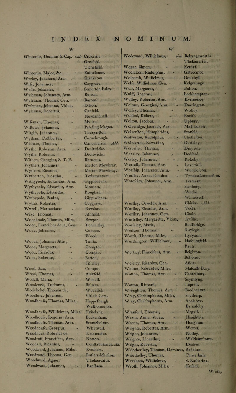 w Wintonix, Decanus & Cap. vide Crukerne. r Gresford. ! ! ' i Tichefield. Wintoniae, Major, &c. Rothefenne. Wyrley, Johannes, Arm. Shanketon. Wife, Johannes, Copgrave. Wyffe, Johannes, Somerton Erley. Wyfeman, Johannes, Arm. Burton. Wyfeman, Thomas, Gen. Burton. Wyfeman, Johanna, Vidua, Ditto n. Wyfeman, Robertus, Canfeld. Newlandhall. Wifeman, Thomas, Mylles. Wiftowe, Johannes, Petcling Magna. Witgift, Johannes, Thurgarfton. Wytham, Cuthbertus, Cornebrough. Wytham, Thomas, Cancellarius. Add. Wythe, Robertus, Arm. Droitwiche. Wythe, Robertus, Droitwiche. Withers, Georgius, S. T. P. Ilbrueres. Wythers, Johannes, Melton Mowbray. Wythers, Ricardus, Melton Mowbray. Wytlierton, Ricardus, Teftamentum. Withypoole, Edwardus, Arm. Gippiwicum. Wythypole, Edwardus, Arm. Monton. Wythypole, Edwardus, Rougham. Wythypole. Paulus, Gippiwicum. Wythis, Robertus, Copgrave. Wyvell, Marmaducus, Bowdon. Wixe, Thomas, Afhfield. Woodhoufe, Thomas, Miles, Bewpre. Wood, F'rancifcus de la, Gen. Tunderfley. Wood, Johannes, Compto. Wood. Woode, Johannes Atte-, Tallia. Wood, Margareta, Compto. Wood, Ricardus, Compto. Wood, Robertus, Barton. Fifheley. Wood, Sara, Compto. Wood, Thomas, Aldefeld. Wodall, Maria, Wodall. Woodcock, Truftanus, Bolwas. Wodeftoke, Thomas de, W^odeftok. Woodford, Johannes, Viridis Cera. Woodhoufe, Thomas, Miles, Happefburgh. Weftfomerton. Woodhoufe, Willielmus, Miles, Hykelyng. Woodhoufe, Rogerus, Arm. Buckenham. Woodhoufe, Thomas, Arm. Bromeholme. Woodhoufe, Georgius, Whytwell. Woodhous, Robertus de, Exoneratio. WoodrofF, Francifcus, Arm. Notton. Woodall, Ricardus, Conftabularius. Ad. Woodward, Johannes, Miles, Evefham. Woodward, Thomas, Gen. Butlers-Merfton. Woodward, Agnes, Thefaurarius. Woodward, Johannes, Evefham. W Wodeward, Willielmus, vide Bobyngewortlh .<! : 1 (- Thefaurarius. Wogan, Simon, Kerdyf. Woolafton, Radolphus, Gatecombe. Wolcomb, Willielmus, Gouxhyll. Wolfe, Willielmus, Gen. Kelgraunge. Wolf, Morganus, Bolton. Wolff, Rogerus, Beckhampton. Wolley, Robertus, Arm. Kvrmonde. J Wolmer, Georgius, Arm. Durrington. Wolfey, Thomas, Wolfey. Wolfted, Robert, Excifc. Wolton, Jacobus, Upbury. Wolveridge, Jacobus, Arm. Micheldever. Wolverfton, Humphridus, Scotfeld. Wolverton, Radolphus, Chellefton. Wolworthe, Edwardus, Durfeley. Worcefter, Thomas, Draycote. Woorley, Johannes, Dodford. Worley, Johannes, Rokeby.- Worrall, Thomas, Arm. Levetfall. Worfhip, Johannes, Arm. Worplefdon. Worfley, Anna, Domina, TyrauntLauncefton. W^orefelev, Johannes, Arm. Terraunt. Stenbury. Worfley, Orwelus, Arm. Watlve. Whitewell. Chirke. Add. Worfley, Ricardus, Arm. Vefta, Worfley, Johannes, Gen. Chale. Worfelley, Margaretta, Vidua, Ayfshe. Worfeley, Maria, Botilbridge. Worfton, Thomas, Raylegh. Worth, Thomas, Miles, Lydyard. Worthington, Willielmus, Hafelingfeld. . . ■ i‘ Rents. Wortley, Francifcus, Arm. Beighton. Wofeley, Ricardus, Gen. Bollome. Afshe. Wotton, Edwardus, Miles, Mafcalls Bury. Wotton, Thomas, Arm. Canterbury. Wotton, Richard, Seyntlyng. Impreft. Wroughton, Thomas, Arm. Brodhenton. Wray, Chriftophorus, Miles, Southorp. Wray, Chriftophorus, Arm. Applebye. Wranford, Thomas, Barnaldby. Megyll. Wrena, Anna, Vidua, Haughton. Wrenn, Thomas, Arm. Houghton. Wrighte, Robertus, Arm. Weton. Wright, Johannes, Notley. Wrighte, Lionellus, Wralthamftowe. Wright, Robertus, Deanes. Wriotherfley, Thomas, Dominus, Redditus. Wriothefley, Thomas, Cancellaria. Wryxham, Willielmus, S. Katherina. Wroth, Johannes, Miles, Enfeld. Wroth,