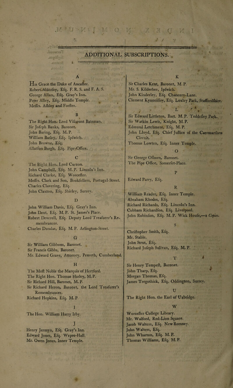 y / .1 Ti k O 's= . bouwio'I .mififi-ia v — 2 ADDITIONAL SUBSCRIPTIONS. • ‘ ^ His Grace the Duke of Ancafter. Robert.Alderfey, Efq. F. R. S. and F. A. S. George Allan, Efq. Gray’s Inn. Peter Alley, Efq. Middle Temple. Meflrs. Affiley and Forfter. > • The Right Hon. Lord Vifcpunt Bateman. Sir Jofeph Banks, Baronet. John Baring, Efq. M. P. William Batley, Efq. Ipfwich. John Browne, Elq. Allatfon Burgh, Efq. Pipe-Office. C The Right Hon. Lord Curzon. John Caippbell, Efq. M. P. Lincoln’s Inn. Richard Clarke, Efq. Worcefter. MefTrs. Clark and Son, Bookfellers, Portugal-Street. Charles Clavering, Efq. John Claxton, Efq. Shirley, Surrey. D John William Davis, Efq. Gray’s Inn. John Dent, Efq. M. P. St. James’s Place. Robert Devcrell, Efq. Deputy Lord Treafurer’s Re¬ membrancer. Charles Dundas, Efq. M. P. Arlington-Street. G Sir William Gibbons, Baronet. Sir Francis Gibbs, Baronet. Mr. Edward Grave, Attorney, Penreth, Cumberland. H The Moft Noble the Marquis of Hertford. The Right Hon. Thomas Harley, M.P. Sir Richard Hill, Baronet, M. P. Sir Richard Heron, Baronet, the Lord Treafurer’s Remembrancer, Richard Hopkins, Efq. M. P. I The Hon. William Harry Irby. J Henry Jermyn, Efq. Gray’s Inn. Edward Jones, Efq. Wepre-Hall. K Sir Charles Kent, Baronet, M. P. Mr. S. Kilderbee, Ipfwich. John Kinderley, Efq. Chancery-Lane. Clement Kynneifley, Efq. Loxley Park, Staffordfhire. Sir Edward Littleton, Bart. M.P. Teddefley Park. Sir Watkin Lewis, Knight, M.P. . < Edmund Letchmere, Efq. M. P. John Lloyd, Efq. Chief Juftice of the Caermarthen Circuit. Thomas Lowten, Efq. Inner Temple. O Sir George Ofborn, Baronet. The Pipe Office, Somerfet-Place. P Edward Parry, Efq. R William Reader, Efq. Inner Temple. Abraham Rhodes, Efq. Richard Richards, Efq. Lincoln’s Inn. Cobham Richardfon, Efq. Liverpool. John Robinfon, Efq. M.P. Wick Houfe,—2 Copies. S Chriftopher Smith, Efq. Mr. Stable. John Strut, Efq. Richard Jofeph Sulivan, Efq. M.P. T * Sir Henry Tempeft, Baronet. John Tharp, Efq. Morgan Thomas, Efq. James Tregothick, Efq. Oddington, Surrey. U The Right Hon. the Earl of Uxbridge. W Worcefter College Library. Mr. Walford, Red-Lion Square. Jacob Walters, Efq. New Romney.. John Walters, Efq. John Wharton, Efq. M. P.
