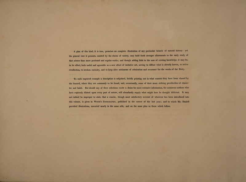 A plan of this kind, it is true, promises no complete illustration of any particular branch of natural history: vet the general view it presents, assisted by the charm of variety, may hold forth stronger allurements to the early study of that science than more profound and regular works; and though adding little to the sum of existing knowledge, it may be, in its effect, both useful and agreeable as a new effort of imitative art, serving to diffuse what is already known, to ievive recollection, to awaken curiosity, and to keep alive sentiments of admiration and reverence for the works of the Deity. t l K ... To each engraved example a description is subjoined, briefly pointing out in what manner they have been classed by the learned, where they are commonly to be found, and, occasionally, some of their more striking peculiarities of charac¬ ter and habit. But should any of these selections excite a desire for more extensive information, the numerous authors who have copiously dilated upon every part of nature, will abundantly supply what might here be thought deficient. It may not indeed be improper to state, that a concise, though most satisfactory account of whatever has been introduced into this volume, is given in Wood’s ZoogrAphy, published in the course of the last year; and to which Mr. Dauiell provided illustrations, executed nearly in the same stile, and on the same plan as those which follow.