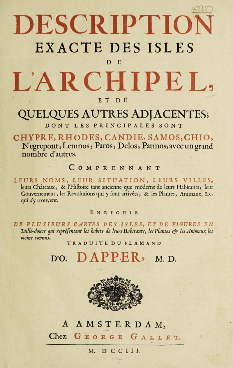 *v W.V DESCRIPTION EXACTE DES ISLES LARCHIPEL, E t D Ë QUELQUES AUTRES ADJACENTES; DONT LES PRINCIPALES SONT CHYPRE, RHODES, CANDIE, SAMOS,CHIO, Negrepont, Lemnos, Paros, Delos, Patmos, avec un grand nombre d’autres. CoMPRENNANT LEURS NOMS, LEUR SITUATION, LEURS VILLES, leurs Châteaux, & l’Hiftoire tant ancienne que moderne de leurs Habitants; leur Gouvernement, les Révolutions qui y font arrivées, & les Plantes, Animaux, &c. qui s y trouvent. Enrichie DE PLUSIEURS CARTES DES ISLES, ET DE FIGURES EM Taille-douce qui repréfentent les habits de leurs Habitants, les Plantes c§° les Animaux les moins connus. TRADUITE du flamand do. DAPPER* m.d. A AMSTERDAM, Chez George Gallet, M. D C C I I I.