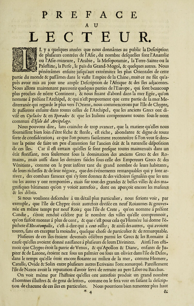 PREFACE L E C T E U R. L y a quelques années que nous donnâmes au public la Defcription de plufieurs contrées de l’Afie, du nombre defquelles font l'Anatolie ou l’Afie-mineure, l’Arabie, la Mefopotamie, la Terre-Sainte ou la Paleftine, la Petfe, le pais du Grand-Mogol, Ôc quelques autres. Nous pénétrâmes enfui te jufqu’aux extrémitez les plus Orientales de cette partie du monde ôc paflames dans le vafte Empire de la Chine j mais ce ne fût qu’a^ près avoir mis au jour une ample Defcription de l’Afrique ôc des îles adjacentes. Nous allons maintenant parcourir quelques parties de l’Europe, qui font beaucoup plus proches de nôtre Continent ; ôc nous fixant d’abord dans la mer Egée, qu’on nomme a préfènt l’Archipel, ôc qui n’eft proprement que cette partie de la mer Me¬ diterranée qui regarde le plus vers l’Orient, nous commencerons par l’île de Chypre, Ôc pafferons enfuite dans toutes celles de l’Archipel, que les anciens Grecs ont di- vifé en Cyclades ôc en Sporades ôc que les Italiens comprennent toutes fous le nom commun d’ifole del Arcipelago. Nous pouvons dire, fans craindre de trop avancer, que la matière quelles nous fournilfent bien loin d’être féche ôc fterile, eft riche, abondante & digne de toute forte de cônfidération > ce que l’on pourra facilement reconnoître fi l’on veut fe don¬ ner la peine de faire un peu d’attention fur l’ancien état ôc la naturelle difpofition de ces îles. Car il eft certain quelles fo font prefque toutes maintenues dans un état floriffant, non feulement fous la domination des anciens Grecs ôc des Ro¬ mains, mais aufli dans les derniers fiécles fous celle des Empereurs Grecs ôc des Vénitiens, comme on le peut inférer tant du grand nombre de leurs habitants, de leurs richeffes Ôc de leur négoce, que des événements remarquables qui y font ar¬ rivez , des combats fameux qui s’y font donnez ôc des victoires fignalées que les uns ou les autres y ont remportées, mais fur tout des grandes ôc belles villes ôc des ma¬ gnifiques bâtiments qu’on y voioit autrefois, dont on aperçoit encore les mafures ôc les débris. Si nous voulions defoendre â Un détail plus particulier', nous fêtions voir, par exemple, que l’île de Chypre étoit autrefois diviféeen neuf Roiaumes & gouver¬ née en même temps par neuf Rois $ que l’île de Crete , qu’on nomme â préfènt Candie , s’étoit rendue célébré par le nombre des villes quelle comprennoit, qu’on faifoit monter â plus de cent, ôc que c’eft pour cela qu’Homére lui donne 1 e- pithete d'Hecatompolis, c’eft-â-dire qui a cent-villes ; ôc ainfî des autres, qui avoient toutes, fans en excepter la moindre, quelque choie de particulier ôc de remarquable. Plufieurs de ces îles étoient devenues célébrés parmi les Grecs ôc les Romains â caufè quelles avoient donné naiflance â plufieurs de leurs Divinitez. Ainfi l’on efti- moit que Chypre étoit la patrie deVenus, &qu’Apollon ôc Diane, enfants de Ju¬ piter & de Latone, étoient nez fous un palmier ou fous un olivier dans Pîie de Delos, dans le temps quelle étoit encore dotante au milieu de la mer, comme Homere, Catulle, Ovide ôc Solin entre plufieurs autres Ecrivains l’ont remarqué. Pareillement l’îledeNaxos avoitla réputation d’avoir fervi de retraite au pere Liber ou Bacchus. On voit même par l’hiftoire quelles ont autrefois produit un grand nombre d’hommes illuftres ôc de gens de lettres, comme on le fera voir en failant la defcrip- tion de chacune de ces îles en particulier. Nous pourrions bien remonter plus haut *• 4 &