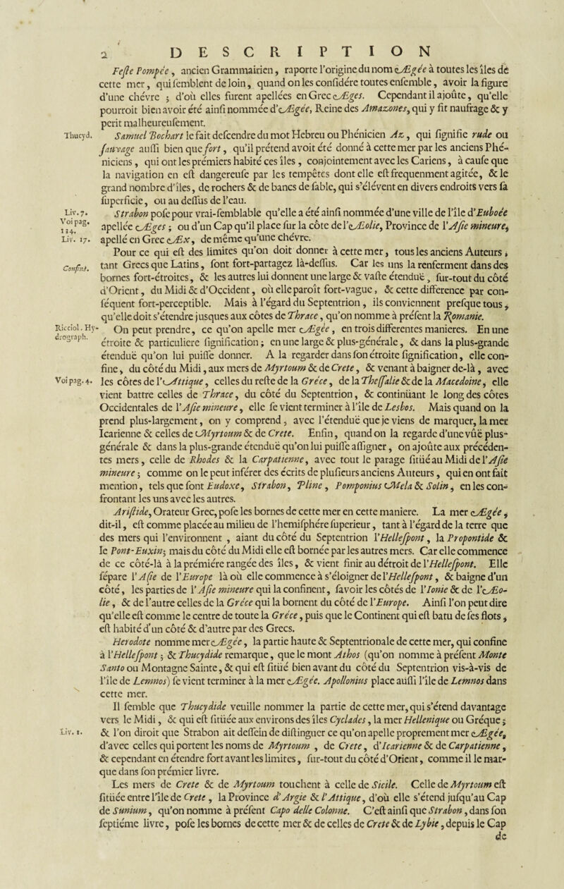 Thucyd. Liv. 7. Voi pag. 1:4. Liv. 17. Confni. îlicciol. H y drcsgraph. Voi pag. 4. \ Liv. 1. 2 description Fefie Pompce , ancien Grammairien, raporte l’origine du nom zÆgée à toutes les îles de cette mer, quifemblent de loin, quand on les confidére toutes ensemble, avoir la figure d’une chèvre ; d’où elles furent apellées en Grec zÆges. Cependant il ajoûte, qu’elle pourroit bien avoir été ainfi nommée d’cÆgée, Reine des Amazones, qui y fit naufrage & y périt malheureufement. Samuel Bochart le fait defeendre du mot Hebreu ou Phénicien Az, qui fignifie rude ou fativAgc au (Ti bien que fort, qu’il prétend avoit été donné à cette mer par les anciens Phé¬ niciens , qui ont les prémiers habité ces îles, conjointement avec les Cariens, à caufe que la navigation en eft dangereufe par les tempêtes dont elle eft frequenment agitée, &le grand nombre d’îles, de rochers & de bancs de fable, qui s’élèvent en divers endroits vers fa fupcrficie, ou au deffus de l’eau. Strabon pofe pour vrai-femblable qu’elle a été ainfi nommée d’une ville de l’ile d’Euboée apellée cÆges ; ou dun Cap qu’il place fur la côte del’tJlolic, Province de Y A fie mineure9 apellé en Grec <iÆx, de même qu’une chèvre. Pour ce qui eft des limites qu’on doit donner à cette mer, tous les anciens Auteurs » tant Grecs que Latins, font fort-partagez là-defliis. Car les uns la renferment dans des bornes fort-étroites, & les autres lui donnent une large «Scvafte étendue, fur-tout du côté a Orient, du Midi & d’Occident, où elle paroît fort- vague, & cette différence par con- féquent fort-perceptible. Mais à l’égard du Septentrion , ils conviennent prefque tous , qu’elle doit s’étendre jusques aux côtes de Thrace, qu’on nomme à préfentla Ttymanic. On peut prendre, ce qu’on apelle mer aÆgèe, en trois differentes maniérés. En une étroite & particuliere fignification ; en une large & plus-générale, & dans la plus-grande étendue qu’on lui puiffe donner. A la regarder dans fon étroite fignification, elle con¬ fine > du côté du Midi, aux mers de Myrtoum & de Crete, & venant à baigner de-là, avec les côtes de Y Unique, celles du refie de la Grèce, de la The (falie & de la Macedoine, elle vient battre celles de Thrace, du côté du Septentrion, & continüant le long des côtes Occidentales de Y A fie mineure, elle fe vient terminer à l’île de Lesbos. Mais quand on la prend plus-largement, on y comprend, avec l’étendue que je viens de marquer, la mer Icarienne & celles de cJMyrtoum & de Crete. Enfin, quand on la regarde d’une vûë plus- générale & dans la plus-grande étendue qu’on lui puiffe aflîgncr, on ajoûte aux précéden¬ tes mers, celle de Rhodes & la Carpatiennc, avec tout le parage fitüé au Midi de Y A fié mineure ; comme on le peut inférer des écrits de plufieurs anciens Auteurs, qui en ont fait mention, tels que font Èudoxe, Strabon, Tline , Pemponius CAiela & Sol in j en les con¬ frontant les uns avec les autres. Arifiide, Orateur Grec, pofe les bornes de cette mer en cette maniéré. La mer ç_Ægée, dit-il, eft comme placée au milieu de l’hemifphére fuperieur, tant à l’égard de la terre que des mers qui l’environnent , aiant du côté du Septentrion YHellefpont, la Propontide & le Pont-Euxin5 mais du côté du Midi elle eft bornée par les autres mers. Car elle commence de ce côté-là à la prémiére rangée des îles, & vient finir au détroit de YHellefpont. Elle fépare Y A fie de Y Europe là où elle commence à s’éloigner de YHellefpont > & baigne d’un côté, les parties de Y Afie mineure qui la confinent, favoir les côtés de Y Ionie & de l’cÆe- lie, & de l’autre celles de la Grèce qui la bornent du côté de Y Europe. Ainfi l’on peut dire qu’elle eft comme le centre de toute la Grèce, puis que le Continent qui eft batu de fes flots, eft habité d’un côté & d’autre par des Grecs. Hérodote nomme mer tÆgée, la partie haute & Septentrionale de cette mer, qui confine à YHellefpont 5 & Thucydide remarque, que le mont Athos (qu’on nomme à préfent Monte Santo ou Montagne Sainte, & qui eft fitüé bien avant du côté du Septentrion vis-à-vis de l’île de Lemnos) fe vient terminer à la mer eJEgéc. Apollonius place aiiflî l’île de Lemnos dans cette mer. Il femble que Thucydide veuille nommer la partie de cette mer, qui s’étend davantage vers le Midi, & qui eft fitüée aux environs des îles Cyclades, la mer Hellénique ou Gréque j & l’on diroit que Strabon ait deffein de diftinguer ce qu’on apelle proprement mer ç_AEgées d’avec celles qui portent les noms de Myrtoum , de Crete, d'Icarienne & de Carpatienne, & cependant en étendre fort avant les limites, fur-tout du côté d’Orient, comme il le mar¬ que dans fon prémier livre. Les mers de Crete & de Myrtoum touchent à celle de Sicile. Celle de Myrtoum eft fltliée entre l’île de Crete , la Province d'Argie ôtl’Attique, d’où elle s’étend jufqu’auCap de Sunium, qu’on nomme à préfent Capo délie Colonne. C’eft ainfi que Strabon, dans fon feptiéme livre, pofe les bornes de cette mer & de celles de Crete ôc de Lybie, depuis le Cap de