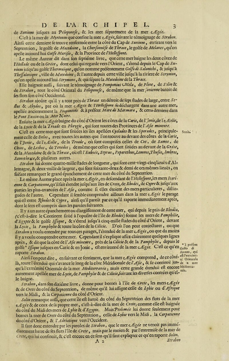 de Sunium jufques au Téloponefe, & les met féparement de la mer cÆgce. C’eft à la mer de Myrtoum que confine la mer zÆgée, fuivant le témoignage de Strabon. Ainfi cette derniere fe trouve renfermée entre la côte du Cap de Sunium, en tirant vers le Septentrion, le golfe de Macedoine, la cherfonnêfe de Thrace, le golfe de Melanes, qu’on apelle aujourd hui Golfe Marifio, & la Province de PHellefpont. Le même Auteur dit dans fon feptiéme livre, que cette mer baigne les deux cotez de YHellade ou de la Grèce, dont celui qui regarde vers l’Orient, s’étend depuis le Cap de Su- mum jufqu’au golfe Thcrmaïque, qu’on nomme préfentement Golfo di Salonichi, & jufqu’à Thejfalom que , ville de Macédoine ; & l’autre depuis cette ville jufqu’à la rivierede Strymon, qu’on apelle aujourd’hui Strymono, & qui fépare la Macedoine delà Thrace. Elle baignoit auflî, fuivant le témoignage de Pomponius CAîela, de Pline, de Solin & de Strabon, tout le côté Oriental du Péloponefe, de même que la mer Jonienne batoit de fes flots fon côté Occidental. Strabon ajoute qu’il y a tout près de Thrace un détroit de fept ftades de large, entre Se- flos & Abydos, par où la mer cyEgée & YHellefpont fe déchargent dans une autre mer, apellée anciennement la Pyopontide &àprefent Adare di Ldarmara, & cette derniere dans le Pont Euxw ou la Mer TLoire. Enfuitc la mer zjEgée baigne du côté d’Orient les côtes de la Carie, de Y]onie,dz XeJEolie, de la Lycie & de la Troade en Phrygie, qui font toutes des Provinces de YAfie mineure. C’eft en cette mer que font fitüées les îles apellées Cyclades & les Sporades, principale- stub. ; -, ment celle de Vélos, avec toutes les autres que l’on trouve au devant des côtes de la Carie, de Yjonie, deY ojEolte, delà Troade, où font comprifes celles de Cos, de Samos , de Chios, de Lesbos, de Tenedos $ de même que celles qui font fitüées au devant de la Grèce, de la Macedoine & de la Thrace, où eft YEuboée, Scyms, Peparethus,Lemnos,Thafos, Imbros, S amothra.ee,de. plufieurs autres. Strabon lui donne quatre-mille ftades de longueur, qui font cent-vingt-cinq lieues d’Al¬ lemagne, & deux-mille de largeur, qui font foixante-deux & demi de ces mêmes lieues, en faifant remarquer le grand épanchement de cette mer du côté du Septentrion. Le même Auteur place après la mer çjEgée ,çx\. defeendant de Y Hellefpont,\e.§ mers Icari- enne & Carpatienne,c\w'i\hix. étendre jufqu’aux îles de Crete, de Rhodes, de Cypre&z jufqu’aux parties les plus-avancées de YAfie, comme fi elles étoient des mers particulières, diftin- guées de l’autre. Cependant il femble comprendre ailleurs dans la mer clALgee le parage qui eft entre 'Rfodes & Cypre, ainfi qu’il paroît par ce qu’il raporte immédiatement après, dont le fens eft compris dans les paroles fuivantes. Il y a un autre épanchement ou élargifîement de cette mer, qui depuis le pais de Rhodia, (c’eft-à-dire le Continent fitüé à l’opofite de l’île de Rhodes) forme les mers de Pamphilie, d'Egypte & le golfe Ijfique, & s’étend jufqu’à cinq-mille ftades du côté d’Orient, devant la Lycie, la Pamphylie & toute la côte de la Cilicie. D’où l’on peut conjecturer, ou que Strabon a voulu entendre par tous ces parages, l’étendue de la mer çjEgée ,ou que du moins il y a voulu comprendre cette mer. Cependant il s’explique afîez clairement quelques lignes après, & dit que la côte de Y A fie mineure, près de la Cilicie & de la Pamphylie, depuis le golfe * Ijfique jufques en Carie & en jonie , eft environné de la mer z^Egée. C’eft ce qu’en G0iropr<dfn raporte Strabon. ^ / Ainfi l’on peut dire, en fuivant ce fentiment, que la mer zyEgée comprend, de ce cote-^ oSSê là, toute l’étendue qui s’avance le long de la côte Méridionale de l’Afie, & fe continué jus- de la mer qu’à l’extrémité Orientale de la mer Mediterranée j mais cette grande étendue eft encore Mcduerra- autrement apellée mer de Lycie, de Pamphylie & de Cilicie,fuivant les diverfes contrées qu el¬ le baigne. Strabon, dans fon dixiéme livre, donne pour bornes a 1 île de Crete, les mers zjEgee & de Crète du côté du Septentrion, de même qu’il lui afiigne celle de Lybie ou d Afrique vers le Midi, & la Carpatienne du côté d’Orient. Solin remarque auflî, que cette île eft batue du cote du Septentrion des flots de la mer cAgée & de ceux de fa propre mer, c’eft-à-dire de la mer de Crete; comme elle eft baignée du côté du Midi des mers de Lybie & d’Egypte. Mais Ttolomée lui donne feulement pour bernes la mer de Crete du côté du Septentrion, celle de Lybie vers le Midi, la Carpatienne du côté d’Orient, & Y Adriatique vers l’Occident. Il faut donc entendre par les paroles de Strabon, que le mer cl/Egée ne venoit pas immé¬ diatement batre de fes flots l’île de Crete, mais par le moien & par l’entremife de la mer de Crete, qui lui confinoit, & c’eft encore en ce fens qu’il faut expliquer ce qu’en raporte Solin. 2 Strabon