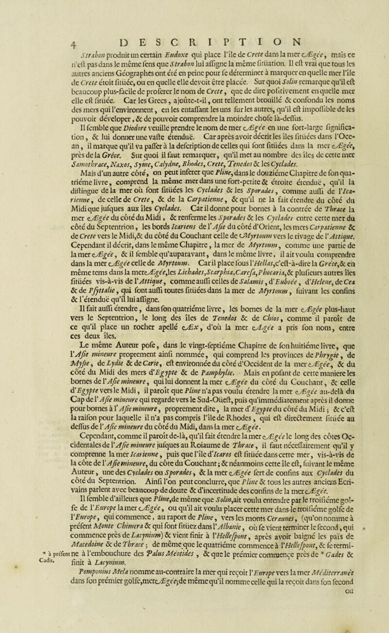 Strabon produit un certain Eudoxe qui place l’île de Crcte dans la mer cAgée, mais cc n’eft pas dans le même fens que Strabon lui aftîgne la même fitiiation. Il eft vrai que tous les autres anciens Géographes ont été en peine pour fc déterminer à marquer en quelle mer Pîlc de Crete étoit fitüée, ou en quelle elle devoit être placée. Sur quoi Solin remarque qu’il eft beaucoup plus-facile de proférer le nom de Crctc, que de dire pofitivement en quelle mec elle eft limée. Car les Grecs, ajoûte-t-il, ont tellement brouillé & confondu les noms des mers qui l’environnent, en les entafîant les uns fur les autres, qu’il eft impoflîble de les pouvoir déveloper, ôc de pouvoir comprendre la moindre chofe là-deffus. Il femble que Diodore veuille prendre le nom de mer aÆgce en une fort-large lignifica¬ tion , & lui donner une vafte étendue. Car après avoir décrit les îles fitiiées dans l’Oce- an, il marque qu’il va pafter à la defeription de celles qui font fitiiées dans la mer zAlgce, près de la Grèce. Sur quoi il faut remarquer, qu’il met au nombre des îles de cette mec Samothra.ee, Naxos, S y me, Calydne, Rhodes, Crete, Tenedos ôc les Cyclades. Mais d’un autre côté, on peut inferer que Pline, dans le douzième Chapitre de fon qua¬ trième livre, comprend la même mer dans une fort-petite & étroite étendue, qu’il la diftingue de la mer où font fitiiées les Cyclades ôc les Sporades, comme aufii de 17ot- rienne, de celle de Crete, ôc de la Carpatienne, & qu’il ne la fait étendre du côté du Midi que jufques aux îles Cyclades. Car il donne pour bornes à la contrée de Thrace la mer oAlgée du côté du Midi, Ôc renferme les Sporades ôc les Cyclades entre cette mer du côté du Septentrion, les bords Icanens de X A fie du côté d’Orient, les mers Carpatienne ôc de Crete vers le Midi,& du côté du Couchant celle de cMyrtoum vers le rivage de l’Attiqtte. Cependant il décrit, dans le même Chapitre, la mer de Myrtoum, comme une partie de la mer zJdgée, ôc il femble qu’auparavant, dans le même livre, il ait voulu comprendre dans la mer c^Agée celle de Myrtoum. Car il place fous 17te/kf,c’eft-à-dire la Grèce,ôc en mêmetems dans la mcr<zAlgée,\cs Lichaàcs,Scarphia,Carcfa,Phocaria,ôc plufieurs autres îles fitiiées vis-à-vis de l'Attique, comme auftî celles de Salamis, d'Euboée, d’Helene, de Cex &de Pfyttalic, qui font auftî toutes fitiiées dans la mer de Myrtoum, fuivant les confins & l’étendue qu’il lui aftigne. Il fait aufti étendre, dans fon quatrième livre, les bornes de la mer cALgêe plus-haut vers le Septentrion, le long des îles de Tenedos ôc de chios, comme il paroît de ce qu’il place un rocher apellé cÆx, d’où la mer oALgce a pris fon nom, entre ces deux îles. Le même Auteur pofe, dans le vingt-feptiéme Chapitre de fon huitième livre, que XAfie mineure proprement ainfi nommée, qui comprend les provinces dcPhrygte, de Myfie, de Lydie ôc de Carie, eft environnée du côté d’Occident de la merclAgée, & du côté du Midi des mers d'Egypte ôc de Pamphylte. Mais en pofant de cette manière les bornes de 1 ' Afie mineure, qui lui donnent la mer cÆgée du côté du Couchant, ôc celle d'Egypte versie Midi, il paroît que Pline n’a pas voulu étendre la mer cAgée au-delà du Cap de X Afie mineure qui regarde vers le Sud-Oùeft, puis qu’immédiatement après il donne pour bornes à X Afie mineure, proprement dite, la mer dXEgypte du côté du Midi ; êcc’eft laraifonpour laquelle il n’a pas compris l’île de Rhodes, qui eft diredement fitüée au defiùs de X Afie mineure du côté du Midi, dans la mer cAigèe. Cependant, comme il paroît de-là, qu’il fait étendre la mer çJEgée le long des côtes Oc¬ cidentales de X Afie mineure jufques au Roiaume de Thrace, il faut néceffairement qu’il y comprenne la mer le arienne, puis que l’île dX Icaros eft fitüée dans cette mer, vis-à-vis de la côte de X Afie mineure, du côte du Couchant; & néanmoins cette île eft, fuivant le même Auteur, une des Cyclades ou Sporades, ôc la mer cALgée fert de confins aux Cyclades du côté du Septentrion. Ainfi l’on peut conclurre, que Pline ôc tous les autres anciens Ecri¬ vains parlent avec beaucoup de doute ôc d’incertitude des confins de la mer cALgèe. Il femble d’ailleurs que P line,de. même que Solinfiw. voulu entendre par le troifiéme gol¬ fe de XEurope la mer oAigée, ou qu’il ait voulu placer cette mer dans-lc troifiéme golfe de XEurope, qui commence, au raport de Pline, vers les monts Ceraunes, (qu’on nomme à préfent Monte chimera ôc qui font fitiiez dans X Albanie, où fe vient terminer le fécond, qui commence près de Lacynium) Ôc vient finir à XHellefpont, après avoir baigné les pais de Macedoine ôc de Thrace ; de même que le quatrième commence à XHellefpont, ôc fc termi- prefemne à l’embouchure des Talus Méotides , & que le premier commence près de * Gades ôc • finit à Lacynium. Pomponius Mêla nomme au-contraire la mer qui reçoit XEurope vers la mer Méditerranée dans fon premier golfe,mero^cVjde même qu’il nomme celle qui la reçoit dans fon fécond