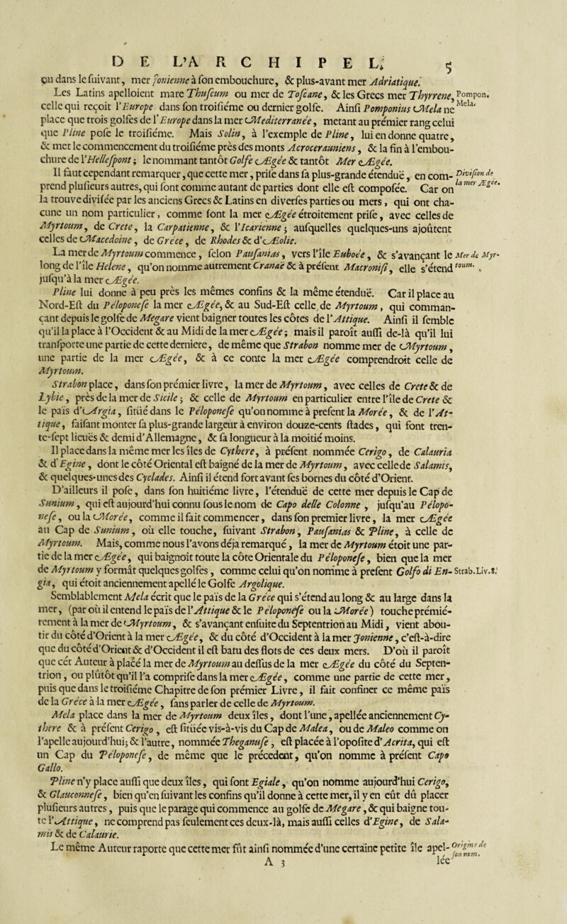 çu dans le fuivant, mer fonienne à Ton embouchure, ôc plus-avant mer Adriatique'. Les Latins apclloient marc Thufcum ou merde Tofiane, & les Grecs mer Thyrrene, Pompon, celle qui reçoit Y Europe dans fon troifiéme ou dernier golfe. Ainfi Pomponius cMela ne Mela' place que trois golfes de Y Europe dans la mer cMediterranée, metant au premier rang celui que P Une pofe le troifiéme. Mais Solin, à l’exemple de Pline, lui en donne quatre, & met le commencement du troifiémc près des monts Acrocerauniens, ôc la fin à l’embou¬ chure de YHellefpont ; le nommant tantôt Golfe ç_Ægée ôc tantôt Mer çjEgée. Il faut cependant remarquer, que cette mer, prilè dans fa plus-grande étendue, en com- DiVtPon de, prend plufieurs autres, qui font comme autant de parties dont elle eft compofée. Car on h Ægee' la trouve divifée par les anciens Grecs ôc Latins en diverfes parties ou mers, qui ont cha¬ cune un nom particulier, comme font la mer o_Ægée étroitement prife, avec celles de Myrtoum, de Crete, la Car pat tenue, & Y le aucune ; aufquelles quelques-uns ajoutent celles de cMacedoine, de Grèce, de Rhodes & ÜÆolie. La merde Myrtoum commence, félon Paufanias, vers l’île Euboée, ôc s’avançant le Merde Myr- long de l’île Helene, qu’on nomme autrement Crame ôc à préfent Macronifi, elle s’étendtoum' . jufqu’àla mer cÆgée. Pline lui donne à peu près les mêmes confins ôc la même étendue. Car il place au Nord-Eft du Péloponefe la mer Ægée, ôc au Sud-Eft celle de Myrtoum, qui comman- çant depuis le golfe de Megare vient baigner toutes les côtes de YAttique. Ainfi il femblc qu’il la place à l’Occident & au Midi de la mer Ædgée ; mais il paroît auflï de-là qu’il lui tranfporte une partie de cette dcrnicre, de même que Strabon nomme mer de CMyrtoum, une partie de la mer cÆgée, & à ce conte la mer Ægée comprendroit celle de Myrtoum. Strabon place, dans fon premier livre, la mer de Myrtoum, avec celles de Crete 6c de Lybic, près de la mer de Sicile ; ôc celle de Myrtoum en particulier entre l’île de Crete 6c le pais YYcArgia, fitüédans le Péloponefe qu’on nomme à prefent la Morée, & de YAt¬ tique, faifant monter fa plus-grande largeur à environ douze-cents ftades, qui font tren- te-fept liâtes Ôc demi d’Allemagne, ôc fa longueur à la moitié moins. Il place dans la même mer les îles de Cythcre, à préfent nommée Ccrigo, de Calauria ôc d'Egine, dont le côté Oriental eft baigné de la mer de Myrtoum, avec cellede Salamis, ôc quelques-unes des Cycladcs. Ainfi il étend fort avant fes bornes du côté d’Orient. D’ailleurs il pofe, dans fon huitième livre, l’étendue de cette mer depuis le Cap de Sunium, qui eft aujourd’hui connu fous le nom de Capo delle Colonne , jufqu’au Pélopo¬ nefe, ou lacMorée, comme il fait commencer, dans fon premier livre, la mer Ædgée au Cap de Sunium, où elle touche, fuivant Strabon, Paufanias ôc T line, à celle de Myrtoum. Mais, comme nous l’avons déjà remarqué, la mer de Myrtoum étoit une par¬ tie de la mer Æégée, qui baignoit toute la côte Orientale du Péloponefe, bien que la mer de Myrtoum y formât quelques golfes, comme celui qu’on nomme à prefent Colfo di En- Strab.Llv.s: gia, qui étoit anciennement apellé le Golfe Argolique. Semblablement Mêla écrit que le pais de la Grèce qui s’étend au long ôc au large dans la mer, (par où il entend le pais de YAttique ôc le Péloponefe ou la JMorée ) toucheprémié- rement à la mer de cMyrtoum, Ôc s’avançant enfuite du Septentrion au Midi, vient abou¬ tir du coté d’Orient à la mer ÆEgée, ôc du côté d’Occident à la mer Ionienne, c’eft-à-dire que du côté d’Orient ôc d’Occident il eft batu des flots de ces deux mers. D’où il paroît que cét Auteur à placé la mer de Myrtoum au ddfus de la mer çÆgée du côté du Septen¬ trion, ou plutôt qu’il l’a comprife dans la mer aÆgée, comme une partie de cette mer, puis que dans le troifieme Chapitre de fon prémier Livre, il fait confiner ce même pais de la Grèce à la mer cÆgée, fans parler de celle de Myrtoum. Mêla place dans la mer de Myrtoum deux îles, dont l’une, apellée anciennement Cy- ihcre ôc à préfent Ccrigo , eft fitüée vis-à-vis du Cap de Male a, ou de Maleo comme on l’apellc aujourd'hui; ôc l’autre, nommée Eheganufe, eft placée à l’opofite d’Acrita, qui eft un Cap du Téloponefe, de même que le précèdent, qu’on nomme à préfent Caps G allo. Time n’y place auflï que deux îles, qui font Egiale, qu’on nomme aujourd’hui Cerigo, Ôc Glaucomefe, bien qu’en fuivant les confins qu’il donne à cette mer, il y en eût dû placer plufieurs autres, puis que le parage qui commence an golfe de Megare, ôc qui baigne tou¬ te YAttique, ne comprend pas feulement ces deux-là, mais aufli celles & Egine, de Sala¬ mis ôc de Calaurie. Le même Auteur raporte que cette mer fût ainfi nommée d’une certaine petite île apeî- °ffffndf A 3 lee