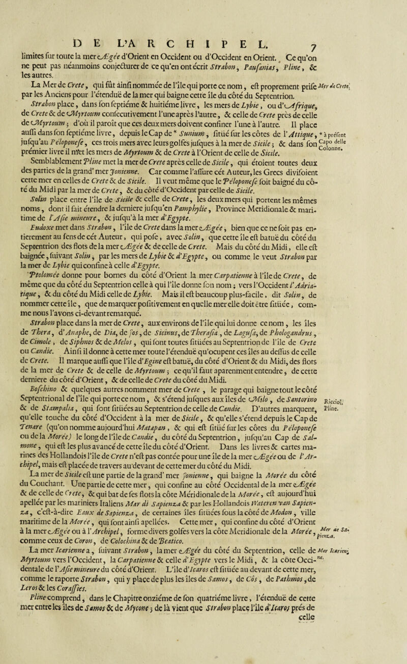 limites fur toute la mer cÆgée d’Orient en Occident ou d’Occident en Orient. Ce qu’on ne peut pas néanmoins conjc&urer de ce qu’en ont écrit Strabon, P au fantas, Pline, ëc les autres. La Mer de Crete, qui fut âinfi nommee de l’ile qui porte ce nom, eft proprement prife Mfr d* ctett] par les Anciens pour l’étcnduë de la mer qui baigne cette île du côté du Septentrion. Strabon place, dans fon feptiéme & huitième livre, les mers de Lybie, ou à'Afrique, de Crete & de CWjrtoum confecutivement l’une après l’autre, & celle de Crete près de celle de CMyrtoum $ d’où il paroît que ces deux mers doivent confiner l’une à l’autre. Il place auffi dans fon feptiéme livre, depuis le Cap de * Sunium, fitüé fur les côtes de l’Attique, * à prâènt jufqu au Péloponefe, ces trois mers avec leurs golfes jufques à la mer de Sicile-, & dans fon£aP°delle prémier livre il mt't les mers de Myrtoum & de Crete à l’Orient de celle de Sicile. Semblablement Time met la mer de Crete après celle de Sicile, qui étoient toutes deux des parties de la grand’ mer Jonienne. Car comme l’afîùre cét Auteur, les Grecs divifoient cette mer en celles de Crete & de Sicile. Il veut même que le Têloponefe foit baigné du cô¬ té du Midi par la merde Crete, & du côté d’Occident parcelle de Sicile. Soltn place entre l’îlc de Sicile & celle de Crete, les deux mers qui portent les mêmes noms, dont il fait étendre la derniere jufqu en P amp hy lie, Province Meridionale & mari¬ time de l’A fie mineure, & jufqu’à la mer d'Egypte. Eudoxe met dans Strabon, l’ile de Crete dans la mer clÆgée, bien que ce ne foit pas en¬ tièrement au fens de cét Auteur, quipofe, avec Solin, que cette île eft batuë du côté du Septentrion des flots de la mer cÆgée & de celle de Crete. Mais du côté du Midi, elle eft: baignée, fuivant Solin j par les mers de Lybie & d'Egypte, ou comme le veut Strabon par la mer de Lybie qui confine à celle d'Egypte. 'Ttolomce donne pour bornes du côté d’Orient la mer Carpatienneà l’îlede Crete, de même que du côté du Septentrion celle à qui l’îlc donne fon nom ; vers l’Occident lAdria¬ tique, «5c du côté du Midi celle de Lyhie. Mais il eft beaucoup plus-facile, dit Solin, de nommer cette île, que de marquer pofitivement en quelle mer elle doit être fitüée, com¬ me nous l’avons ci-devant remarqué. Strabon place dans la mer de Crete, aux environs de l’île qui lui donne ce nom, les îles de Thera, d’Anaphe, de Via, de fos, de Sicinus, de Therafia , de Lagufa, de Phologandrus, de Cimole , de Siphnos & de Alelos, qui font toutes fitüées au Septentrion de l’île de Crete ou Candie. Ainfi il donne à cette mer toute l’étendue qu’ocupent ces îles au deftùs de celle de Crete. 11 marque aufti que l’île d'Egine eft batuë, du côté d’Orient & du Midi, des flots de la mer de Crete & de celle de Myrtoum-, ce qu’il faut aparenment entendre, de cette derniere du côté d’Orient, «5c de celle de Crete du côté du Midi. Bofchino & quelques autres nomment mer de Crete , le parage qui baigne tout le côté Septentrional de l’île qui porte ce nom, & s’étend jufques aux îles de cJHilo , de Santorino r;cc;0; &c de Stampalia, qui font fitüées au Septentrion de celle de Candie. D’autres marquent, ?iine. quelle touche du côté d’Occident à la mer de Sicile, & qu’elle s’étend depuis le Cap de Tenare (qu’on nomme aujourd’hui Matapan , & qui eft fitüé fur les côtes du Péloponefe ou de la Morée) le long de l’îlede Candie, du côté du Septentrion, jufqu’au Cap de Sal- mone, qui eft les plus avancé de cette île du côté d’Orient. Dans les livres & cartes ma¬ rines des Hollandois l’île de Crete n’eft pas contée pour une île de la mer cÆgée ou de l'Ar¬ chipel, mais eft placée de travers au'devant de cette mer du côté du Midi. La mer de ^«/eeftunc partie de la grand' mer fonienne, qui baigne la Morée du côté du Couchant. Une partie de cette mer, qui confine au côté Occidental de la mer zMgee & de celle de (rete, & qui bat de fes flots la côte Méridionale delà Adorée, eft aujourd’hui apellée par les mariniers Italiens Mar di Saptenza & par les Hollandois Wateren y an Sapien- za, c’eft-à-dire Eaux de Sapienza, de certaines îles fitüées fous la côté de Modon, ville maritime de la Morée, qui font ainfi apellées. Cette mer, qui confine du côté d’Orient à la mer cÆgée ou à l’Archipel, forme divers golfes vers la côte Meridionale de la Morée, S{t' comme ceux de Coron, de Colochina & de Beatico. La mer Je arienne a, fuivant Strabon, la mer çAEgée du côté du Septentrion, celle de Mer lurim^ Myrtoum vers l’Occident, la Carpatienne & celle d'Egypte vers le Midi, & la coteOcci-”f‘ dentale de VAfie mineure du côté d’Orient. L’île d'icaros eft fitüée au devant de cette mer, comme le raporte Strabon, qui y place de plus les îles de Samos, de Cos, de Pathmos, de Leros & les Corajfies. Pline comprend, dans le Chapitre onzième de fon quatrième livre, l’étendue de cette mer entre les îles de Samos & de Mycone j de là vient que Strabon place l’île d’icaros prés de celle