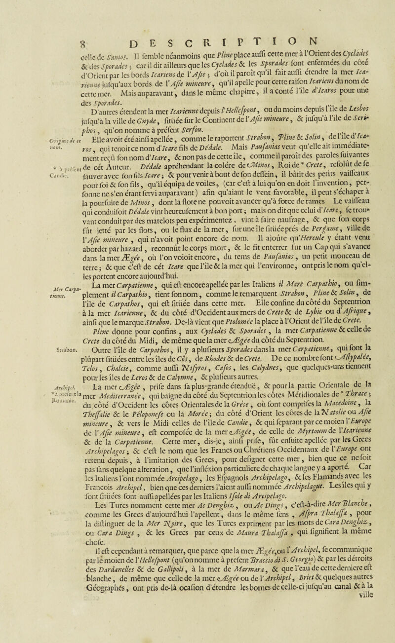 11 femble néanmoins que Pline place aufh cette mer a 1 Orient des Cycladcs enfermées du côté la mer Ica- Origine de ce no m. Cjiidii celle de Samos. - - . * & des Sporades ; car il dit ailleurs que les Cyclades & les Sporades font enferm d’Orient par les bords Icariens de Y Ajte ; d’oîiilparoitquil faitauflî etcndre tienne jufqu’aux bords de Y Ajte mineure, qu’il apelle pour cette raifon Icariens du nom de cette mer. Mais auparavant, dans le même chapitre , il a conté 1 île à lcaros pour une des sporades. . ,IA, . , D’autres étendent la mer Icarienne depuis l’Hcllcjpont, ou du moins depuis 1 île de Lesbos jufqu’à la ville de Gnyde, fitiiée fur le Continent de YAjie mineure, & juiqu’à l’ile de Ser» phos, qu’on nomme à préfent Serfou. Elle avoit été ainfi apellée, comme le raportent Strabon, Time & Solin, de l’ile d'Ica- ros, qui tenoitee nom d'Icare fils de Dédale. Mais Paufanias veut qu elle ait immédiate» ment reçu fon nom d'Icare, & non pas de cette île, comme il paroît des paroles fuivantes à nrefent ^ cct Auteur. Dédale apréhendant lacolcre dccJMiwos ^ Roi de Y Ctctc ? rcfolutdcfc fauver avec fon fils Icare \ & pour venir à bout de fon defléin, il bâtit des petits vaifleaux pour foi & fon fils, qu’il équipa de voiles, (car c’eft à lui qu’on en doit l’invention, per- Tonne ne s’en étant fervi auparavant) afin qu’aiant le vent favorable, il peut s’échaper à la pourfuite de Alinos, dont la flotc ne pou voit avancer qu’à force de rames Le vaiffeau qui conduifoit Dédale vint heureufement à bon port ; mais on dit que celui d'Icare, fe trou¬ vant conduit par des matelots peu expérimentez , vint à faire naufrage, & que fon corps fût jetté par les flots, ou le flux de la mer, fur une île fitiiée prés de Per game, ville de Y A fie mineure , qui n’avoit point encore de nom. Il ajoûte qu'Hercule y étant venu aborder par hazard , reconnût le corps mort, & le fit enterrer fur un Cap qui s’avance dans la mer Ægée, où l’on voioit encore, du tems de Paufanias, un petit monceau de terre; & que c’eft de cét Icare que l’île & la mer qui l’environne, ontprislenom quel¬ les portent encore aujourd’hui. La nier Carpatienne, qui eft encore apellée par les Italiens il Mare Carpathio, ou Am¬ plement il Carpathio, tient fon nom, comme le remarquent Strabon, Pline & Solm, de 1 île de Car pat ho s, qui eftfitiiée dans cette mer. Elle confine du côté du Septentrion à la mer Icarienne, & du côté d’Occident aux mers de Crete Sc de Lybie ou d Afrique, ainfi que le marque Strabon. De-là vient que Ptoloméc la place à l’Orient de l’ile de Crete. Pline donne pour confins , aux Cyclades & Sporades , la mer Carpatienne & celle de Crete du côté du Midi, de même que la mer çJEgée du côté du Septentrion. Strabon. Outre l’île de Carpathos, il y a plu fleurs Sporades dans la met Carpatienne, qui font la plûpart fitüées entre les îles de Cos, de Rhodes & de Crete. De ce nombre font islflypalee, Tdos, Chalcie, comme auflî Nifyros, Cafos, les Calydnes, que quelques-uns tiennent pour les îles de Lcr os & de Calymne, & plu (leurs autres. archipel. La mercAdgêe , prife dans fa plus-grande étendue, & pour la partie Orientale de la préiei t!a nier Mediterranée, qui baigne du côté du Septentrion les côtes Méridionales de Thrace ; 3io.ii.mh.. ^ d’Occident les côtes Orientales de la Grèce, où font comprifes la Macedoine, la Tl Mer Carp.f tienne. 'hejfalie & le Péloponefe ou la Morée; du côté d’Orient les côtes de la2V at olie ou Afe uncure, & vers le Midi celles de l’île de Candie, & qui fcparant parce moien Y Europe de Y /]fie mineure, eft compofée de la mer cjEgée, de celle de Myrtoum de 1 Icarienne & de la Carpatienne. Cette mer, dis-je, ainfi prife, fût enfuite apellée par les Grecs Archipelagos ; & c’eft le nom que les Francs ou Chrétiens Occidentaux de Y Europe ont retenu depuis, à l’imitation des Grecs, pour defigner cette mer, bien que ce, ncfoit pas fans quelque alteration, que l’infléxion particuliere de chaque langue y a aporte. Cai les Italiens l’ont nommée Arcipelago, les Efpagnols Archipclago, & les Flamands avec les François Archipel, bien que ces derniers l’aient auflï nommée Ar chip dague. Les îles qui y font fitüées font auflî apellées par les Italiens ifole di Arcipelago. Les Turcs nomment cette mer Ac Denghiz>, ou^r Dings, c’eft-à-dire Mer flanche, comme les Grecs d’aujourd’hui l’apellent, dans le même fens , Afpra Thalajfa , pour la diftinguer de la Mer Ivoire, que les Turcs expriment parles mots de Car a Denghiz,, ou Cara Dings , & les Grecs par ceux de Marna Thalajfa , qui lignifient la même chofe. 11 eft cependant à remarquer, que parce que la mer Ægée,ou Y Archipel, fe communique par lé moien de Y Helle [pont (qu’on nomme à prefent Braccio di S. G corgio) & par les détroits des Dardanelles & de Galhpoli, à la mer de Marmara, & que l’eau de cette dernierc eft blanche, de même que celle de la mer aÆgée ou de Y Archipel, Briet & quelques autres Géographes, ont pris de-là ocafion d’étendre les bornes de celle-ci jufqu’au canal & à la ville