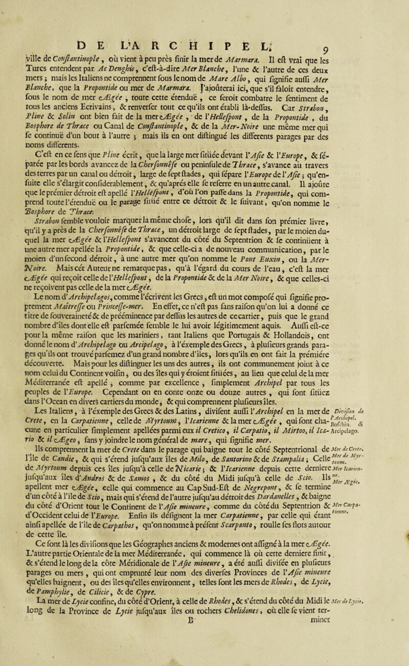 ville de Cottjhmtmofle, où vient à peu près finir la mer de Marmara. Il cft vrai que les Turcs entendent par AcDenghù, Mer Blanche, l’une & l’autre de ces deux mers; mais les Italiens ne comprennent fous le nom de Mare Albo, qui fignifieauiïi Mer Blanche, que la Prop ont ide ou mer de Marmara. J’ajouterai ici, que s’il faloit entendre, fous le nom de mer zÆgée , toute cette étcnduë , ce feroit combatre le fentiment de tous les anciens Ecrivains, & renverfer tout ce qu’ils ont établi là-deffus. Car strabon, Pline & Solin ont bien fait de la mexaAigée , * de Y Hellefpont , de la Propontide , du Bosphore de Thrace ou Canal de Conjlantinople, & de la Mer-Noire une même mer qui fe continue d’un bout à l’autre ; mais ils en ont diftingué les differents parages par des noms differents. C’eft encefensqueP/^ écrit, que la large mer fltiiee devant Y A fie & Y Europe, & fé- paréc par les bords avancez de la Cherfonnefe ou peninfule de Thrace, s’avance au travers des terres par un canal ou détroit, large de fept ftades, quifépare l’Europe del’ Afe ; qu’en- fuitc elle s’élargit confiderablement, & qu’aprés elle fe referre en un autre canal. IL ajoûte que le premier de'troit eftapellé Y Helle fpont, d’où l’on paffe dans la Propontide, qui com¬ prend toute l’érenduë ou le parage fitüé entre cc de'troit & le fuivant, qu’on nomme le !'Bosphore de Thrace. Strabon femble vouloir marquer la même choie, lors qu’il dit dans fon pre'mier livre, qu’il y a près de la Cherfonnefe te Thrace, un de'troit large de fept ftades, par le moien du¬ quel la mer cÆgée & YHellefpont s’avancent du côté du Septentrion & fe continuent à une autre mer apellée la Propontide, & que celle-ci a de nouveau communication, parle moien d’un fécond détroit, à une autre mer qu’on nomme le Pont Euxin, ou la Mer- T^oire. Mais cét Auteur ne remarque pas, qu’à l’égard du cours de l’eau, c’eft la mer cÆgée qui reçoit celle de YHellefpont, delà Propontide & de la Mer Noire, &que celles-ci ne reçoivent pas celle de la mer c/Egée. Le nom d’Archipelagos, comme l’écrivent les Grecs, eft un mot compofé qui lignifie pro¬ prement MaîtreJJe ou P rince (Je-mer. En effet, ce n’eft pas fans raifon qu’on lui a donné ce titre de fouveraineté & de prééminence par deffus les autres de ce cartier, puis que legrand nombre d’îles dont elle eft parfemée femble le lui avoir légitimement aquis. Auflieft-ce pour la même raifon que les mariniers, tant Italiens que Portugais & Hollandcis, ont donné le nom & Archipel ago ou Arcipelago, à l’éxemple des Grecs, à plufieurs grands para¬ ges qu’ils ont trouvé parfemez d’un grand nombre d’îles, lorsqu’ils en ont fait la prémiére découverte. Maispourlesdiftinguerlesunsdes autres, ils ont communément joint à ce nom celui du Continent voifin, ou des îles qui y étoient fitüées, au lieu que celui de la mer Méditerranée eft apellé j comme par excellence , fimplement Archipel par tous les peuples de Y Europe. Cependant on en conte onze ou douze autres , qui font fitüez dans l’Océan en divers cartiersdu monde, & qui comprennent plufieurs îles. Les Italiens, à l’éxemple des Grecs & des Latins, divifent auiïi Y Archipel en la mer de D'ivipon de Crète, en la Carpatienne, celle de Myrtouni, Ylcarienne & la mer cÆgée , qui font cha- d; cune en particulier fimplement apellées parmi eux il Cretico, il Car patio, il Mirtoo, il Ica- Arcipelago. rio & ilzÆgeo^ fans y joindre le nom général de mare, qui fignifie mer. Ils comprennent la mer de Crete dans le parage qui baigne tout le côté Septentrional de Mer décrété. l’île de Candie, & qui s’étend jufqu’aux îles deMtlo, de Santorino&de Stampaha ; Celle ffjf ' deMyrtoum depuis ces îles jufqu’àcelle detN.icarie>, & Ylcarienne depuis cette derniere Mer Icarun- jufqu’aux îles d ’Andros & de Samos + & du côté du Midi jufqu’à celle de S cio. Ils ^ apellent mer cÆgée, eelle qui commence au CapSud-Eft de Negrepont, & fe termine d’un côté à l’ïle de S cio, mais qui s’étend de l’autre jufqu’au détroit des Dardanelles , & baigne du côté d’Orient tout le Continent de Y Afe mineure, comme du côté du Septentrion 5cMfrCa,'Pa- d’Occident celui de Y Europe. Enfin ils défignent la mer Carpatienne, par celle qui étant tlcnnc‘ ainfi apellée de l’île de Car pathos, qu’on nomme à préfent Scarpanto, roullc fes flots autour de cette île. Ce font là les divifions que les Géographes anciens & modernes ont aflîgné à la mer zJEgée. L’autre partie Orientale de la mer Méditerranée, qui commence là où cette derniere finit, & s’étend le long de la côte Méridionale de Y Afe mineure, a été aufll divifée en plufieurs parages ou mers, qui ont emprunté leur nom des diverfes Provinces de Y Afe mineure qu’elles baignent, ou des îles qu’elles environnent, telles font les mers de Rhodes, de Lycie, de P amp hy lie, de Cilicie, &de Cypre. La mer de Lycie confine, du côté d’Orient, à celle de Rhodes, & s’étend du côté du Midi le Merde Lycie, long de la Province de Lycie jufqu’aux îles ou rochers Chelidones, où elle fe vient ter- B miner