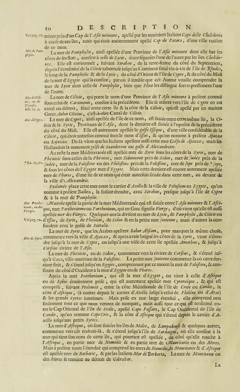 Voi pag. 76. niiner près d’nn Cap de 1 ’ Afle mineure, apcllé par les mariniers Italiens Capo dclle Chelidonia à caufedecesîles, mais quiétoit anciennement apellé Cap de Pat ara, d’une ville voifine de ce nom. Mn-de ram- La mer de Pamphylie, ainfi apellée d’une Province de 1 'Afle mineure dont elle bat les côtes de Tes flots, confine à celle de Lycie, étant féparées l’une de l’autre par les îles chelido- nes. Elle eft environnée , fui vaut Strabon , de la terre-ferme du côte du Septentrion, depuis l’extrémité de la Cilicie raboteufe jufqu’au Continent fitüé vis-à-vis de 1 île de TJhodes, le long de la Pamphylie 6c de la Lycie ; du côté d’Orient de l’île de Cyprc, ôc du côté du Midi de la mer d’Egypte qui la confine ; par où ilfembleque cét Auteur veuille comprendre la mer de Lycie dans celle de Pamphylie, bien que Pline les diftinguc fort expreflement l’une de l’autre. MerdeCilî- La mer de Cilicie, qui porte le nom d’une Province de V A fie mineure à préfent connue ae, ou de f0lis cciui de Car amante, confine à la précédente. Elle fe referre vers l’île de Cypre en un a ci! 27.' 5. canal ou détroit, fitiié entre cette île ôc la côte de la Cilicie, qui eft apcllé par les anciens Grecs Aulon Cilicius, c’eft-à-dire Canal de Cilicie. Mer deCypre. La mer de Cypre, ainfi apellée de l’île de ce nom, eftfitüéc entre cette même île, la Ci¬ licie ôc la Syrie, Provinces de Y Afle, dont la derniere eft fitiiée à l’opofite de la précédente du côté du Midi. Elle eft autrement apcllée le golfe ifflque, d’une ville confidérable de la Cilicie, quiétoit autrefois connue fous le nom d’JjJus, ôc qu'on nomme à préfent Ajazzo ou Lajazzo. De-là vient que les Italiens apellentauflî cette mer Golfodi Ajazzo-, mais les Hollandoisla nomment golfe de Scander one ou golfe d’Alexandrette. Au refte la mer Méditerranée eft apellée mer de Syrie fous les côtes de la Syrie, mer de Phénicie fous celles de la Phénicie, mer Sidonienne près de Sidon, mer de Judée près de la * Ex. 23,31. yuype ^ mer de la Paleflinc ou des Philiflins près de la P ale fine, mer de fope près de * jope, & fous les côtes de Y Egypte mer d'Egypte. Mais cette derniere eft encore autrement apellée mer de P haros, d’une île de ce nom qui étoit autrefois fitüéc dans cette mer, au devant de la ville d'Alexandrie. Ptolomée place cette mer entre le cartier d’Axilla ôc la ville de Pelufum en Egypte, qu’on nomme à préfent Tdalbez, la faifant étendre, avec Strabon, prefque jufqu’à l’île de Cypre ôc à la mer de Tamphylie. Mer Partie- JMacrobe apelle la partie de la mer Méditerranée qui eft fitiiée entre Y A fie mineure ôc Y Afri- ~ da que, mer Parthenienne ou Parthenium, qui en Grec fignifie Vierge ; d’où vient qu’elle eft aufti apellée mer des Vierges. Quelques-uns la divifent en mer de Lycie, de Pamphylie, de Cilicie ou Voipng.74. délf us, de Syrie, de Phénicie, de Sidon & en la petite mer Jomenne j mais d’autres la con¬ fondent avec le golfe de Settalie. La mer de Syrie, que les Arabes apellcnt Bahar Alfiam, pour marquer la même chofc, Merde Sync. commence vers la ville d'Ajazzo, & après avoir baigné les côtes de la Syrie, vient s’éten¬ dre jufqu’à la mer de Cypre, ou jufqu’à une ville de cette île apellée Amathus, & jufqu’à Cor feus rivicre de Y A fie. La mer de Phénicie, oude Sidon, commence vers la rivière de Cor feus, & s’étend juf¬ qu’à Gaza, ville maritime de la Palefline. La petite mer Jonienne commence là où cette der¬ niere finit, & s’étend jufqu’en Egypte, comprennant par ce moicn la mer de Palefline, ôc con¬ finant du côté d’Occident à la mer d'Egypte ou de P haros. Après la mer Parthenium , qui eft la mer d'Egypte , on vient à celle d’Afrique ou de Lybie étroitement prife , qui eft autrement apellée mer Cyrénaïque , 6c qui eft comprife , fuivant Ptolomée , entre la côte Méridionale de l’île de Crcte ou Candie, la côte d’Afrique, (à conter depuis le cartier d’Axilla jufqu’à celui de Philéne ou d'Aras) ôc les grands Syrtes interieurs. Mais prife en une large étendue , elle comprend non feulement tout ce que nous venons de marquer, mais aufti tout ce qui eft renfermé en¬ tre le Cap Oriental de l’île de Sicile, apellé Capo Paffaro, le Cap Occidental de l’île de Candie, qu’on nomme Capo Crio, 6c la côte d'Afrique qui s’étend depuis le cartier d’A¬ xilla jufqu’aux petits Syrtes. La merd’ Afrique, où font fitiiées les îles de Malte, de Lampadoufe 6c quelques autres, commence vers cét endroit-là, 6c s’étend jufqu’à l’île de Sardaigne, où elle confine à la mer qui tient fon nom de cette île, qui pourtant eft apellée , du côté qu’elle touche à Y Afrique , en partie mer de Numidie 6c en partie mer de c.Mauritanie ou des Mores. Mais à préfent toute l’étendue qui comprend les mers de Numidie,de Mauritanie 6c dé Afrique eft apellée mer de Barbarie, 6c par les Italiens Mar di ‘Barbaria, La mer de Mauritanie ou des Mores fe termine au détroit de Gibraltar. La