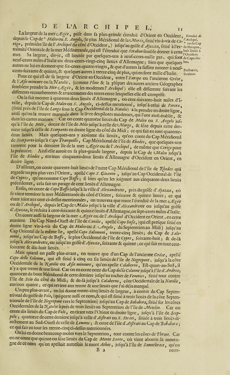 La largeur de la mer tyEgée, prife dans h plus-grande étendue d’Oricnt en Occident, emJuH, depuis le Cap de * Maleo ou S. Angelo, (le plus Méridional de la CMorèe, fit Lié vis-à-vis de Ce- l'Arch'feL rtgç,, première île de l'Archipeldu côte d'Occident, ) jufqu'au golfe d’Jjtzzo, fitüé à Pcx- d« m“ ' tremite Orientale de la mer Méditerranée,qui eft l’étendue que Strabon femble donner à cette h,ah I!euës à mer Sa largeur, dis-je, eft limitée par quelques-uns à neuf-cents-mille pas, quifontd?capoM.v ncut-cents miles d’Italie ou deux-cents-vingt-cinq lieues d’Allemagne ; bien que quelquesleo- autres ne lui en donnent que fix-cents-quatre-vingts, & que d’autres la faftent monter à neuf- „ , cents-foixante & quinze, & quelques autres à trente cinq de plus, qui en font mille d’Italie. 1 our ce qui eft de fa largeur d’Orient en Occident, entre l'Europe ou l’ancienne Grèce & 1 A fie mineure ou la Natolie , (comme Pline & la plûpart desautres anciens Géographes femblent prendre la Mer oAZgèe, & les modernes Y Archipel ) elle eft differente fuivant les differents recourbements & avancements des terres entre lesquelles elle eft comprifc. On la fait monter à quarente-deux lieues d’Allemagne , ou cent-foixante-huit miles d’I- tahe, depuis le Cap de Maleo ou S. Angelo, ci-defiùs mentionné, jufqu’à celui de Perera, (“tue pres de l’ile de Lango fous le Cap Occidental delà Natolie) à la prendre en droite li<me ainfi qu’on la trouve marquée dans le livre des pilotes modernes, qui l’ont ainfi établie^ & dans les cartes marines. Car on conte quatorze lieues du Cap de Maleo ou Anoelo juf¬ qu’à l’île de Milo, douze de l’ïle de Milo jufqu’à celle de CMorgo, & féze depuis cette der¬ nière jufqu’à celle de Scarpanto en droite ligne du côté du Midi ; ce qui fait en tout quarente- deux lieues. Mais quelques-uns y ajoûtent dix lieues, qu’on conte du Cap Méridional de Scarpanto jufqu’à Capo Tranquillo, Cap Méridional de l’île de Rhodes, que quelques-uns tiennent pour la dernierc île de la mer zÆgèe ou de Y Archipel, de même que Cerigo pour la première. Ainfi elle auroit en fa plus-grande largeur, depuis le Cap de CMaleo jufqu’à l’île de Rhodes , environ cinquante-deux lieues d’Allemagne d’Occident en Orient en droite ligne. * D’ailleurs, on conte quarente-huit lieues de l’autre Cap Méridional de l’île de Ttyodes qui regarde un peu plus vers l’Orient, apellé Capo S. Gioanno , jufqu’au Cap Occidental de l’île dç. Cyprès, qu on nomme Capo Tdaffo j fi bien qu’en les joignant aux cinquante-deux lieues précédentes, cela fait un parage de cent lieues d’Allemagne. Enfin, on conte de CapoBajfio jufqu’à la ville à’ Alexandrette, près du golfe d’Ajazzo, où fe vient terminer la mer Mediterranee du côté d’Orient, foixante & quinze lieues ; ce qui étant joint aux cent ci-deflùs mentionnées, on trouvera que toute l’étendue de la mer çyE^èe ou de 1 Archipel, depuis le Cap de AÜaleo jufqu’à la ville d' Alexandrette ou jufqu’au golfe d Ajazzo, fe réduira à cent-foixante & quinze lieues d’Allemagne,ou fept-cents miles d’Italie. On conte aufli la largeur de la mer cÆgée ou de Y Archipel d’Occident en Orient, en cette maniéré. Du Cap Nord-Oiieft de 1 île de Candie, apellé Capo Rufa, (qui eft prcfque fitiié en droite ligne vis-à-vis du Cap de Maleo ou S. ^Angelo, du Septentrion au Midi) jufqu’au Cap Oriental de la même île, apellé Capo Salomoni, trente-cinq lieues ; du Cap de Salo- moni jufqu au Cap de Bajfo, le plus Occidental de l’île de Cypre, foixante-huit ; & de-là jufqu’à Alexandrette, ou jufqu’au golfe d’Ajazzo, foixante & quinze ; ce qui fait en tout cent- foixante & dix-huit lieues. Mais quand on pafte plus-avant, on trouve que d’un Cap de l’ancienne Grèce, apellé Capo e e Colonne, qui eft fitüe a cinq ou fix lieues de file de Negrepont, jufqu’à la cote Occidentale de la Natolie ou A fie mineure, qu’on apelle Calaberno, Eft-quart-au-Sud, il n y a que trente & une lieue. Car on en conte onze du Cap delle Colonne jufqu’à l’île d’Andrea-, quatorze du bout Méridional de cette derniere jufqu’au rocher de Vcnetico, fitüé tout contre 1 île de S cio du coté du Midi; & de-là jufqu’à Calaberno, côte Occidentale de la Natolie, environ quatre ; ce qui revient aux trente & une lieues que j’ai déjà marqué. CJn peu plus-avant, on lui donne trente-cinq lieues de largeur, à conter du Cap Septen¬ trional du golfe de Volo, (qui porte aufîi ce nom,& qui eft fitüé à trois lieues de la côte Septen¬ trionale de l’île de Negrepont vers le Septentrion) jufqu’au Cap de Eababora, fitüé fur les côtes Occidentales de la Njtolie à prés de trois lieues au Septentrion de l’île de JMetelin. Car on conte dix lieues du Cap de Volo, en tirant vers l’Orient en droite ligne, jufqu’à l’ile de Scop- pelo -, quatorze de cette derniere jufqu’à celle d’Aifirati ou S. Strati, fitüée à trois lieues di¬ rectement au Sud-Oiieft de celle de Lemnos ; & onze de l’île d ’Aifirati au Cap de Bababora -, ce qui fait en tout les trente-cinq ci-defîiis mentionnées. On lui en donne beaucoup moins vers le Septentrion, tout contre les côtes de Thrace. Car on ne conte que quinze ou féze lieues du Cap de Monte Santo, où vient aboutir la monta¬ gne de ce nom qu’on apelloit autrefois le mont Athos, jufqu’à l’île de Samothrace, qu’on C z nom-